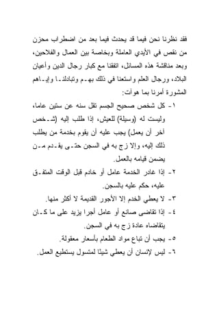 ‫ﻓﻘﺩ ﻨﻅﺭﻨﺎ ﻨﺤﻥ ﻓﻴﻤﺎ ﻗﺩ ﻴﺤﺩﺙ ﻓﻴﻤﺎ ﺒﻌﺩ ﻤﻥ ﺍﻀﻁﺭﺍﺏ ﻤﺤﺯﻥ‬
‫ﻤﻥ ﻨﻘﺹ ﻓﻲ ﺍﻷﻴﺩﻱ ﺍﻟﻌﺎﻤﻠﺔ ﻭﺒﺨﺎﺼﺔ ﺒﻴﻥ ﺍﻟﻌﻤﺎل ﻭﺍﻟﻔﻼﺤﻴﻥ،‬
‫ﻭﺒﻌﺩ ﻤﻨﺎﻗﺸﺔ ﻫﺫﻩ ﺍﻟﻤﺴﺎﺌل، ﺍﺘﻔﻘﻨﺎ ﻤﻊ ﻜﺒﺎﺭ ﺭﺠﺎل ﺍﻟﺩﻴﻥ ﻭﺃﻋﻴﺎﻥ‬
‫ﺍﻟﺒﻼﺩ، ﻭﺭﺠﺎل ﺍﻟﻌﻠﻡ ﻭﺍﺴﺘﻌﻨﺎ ﻓﻲ ﺫﻟﻙ ﺒﻬـﻡ ﻭﺘﺒﺎﺩﻟﻨـﺎ ﻭﺇﻴـﺎﻫﻡ‬
                                 ‫ﺍﻟﻤﺸﻭﺭﺓ ﺃﻤﺭﻨﺎ ﺒﻤﺎ ﻫﻭﺁﺕ:‬
‫١- ﻜل ﺸﺨﺹ ﺼﺤﻴﺢ ﺍﻟﺠﺴﻡ ﺘﻘل ﺴﻨﻪ ﻋﻥ ﺴﺘﻴﻥ ﻋﺎ ‪‬ﺎ،‬
  ‫ﻤ‬
‫ﻭﻟﻴﺴﺕ ﻟﻪ )ﻭﺴﻴﻠﺔ( ﻟﻠﻌﻴﺵ، ﺇﺫﺍ ﻁﻠﺏ ﺇﻟﻴﻪ )ﺸـﺨﺹ‬
‫ﺁﺨﺭ ﺃﻥ ﻴﻌﻤل( ﻴﺠﺏ ﻋﻠﻴﻪ ﺃﻥ ﻴﻘﻭﻡ ﺒﺨﺩﻤﺔ ﻤﻥ ﻴﻁﻠﺏ‬
‫ﺫﻟﻙ ﺇﻟﻴﻪ، ﻭﺇﻻ ﺯﺝ ﺒﻪ ﻓﻲ ﺍﻟﺴﺠﻥ ﺤﺘـﻰ ﻴﻘـﺩﻡ ﻤـﻥ‬
                             ‫ﻴﻀﻤﻥ ﻗﻴﺎﻤﻪ ﺒﺎﻟﻌﻤل.‬
‫٢- ﺇﺫﺍ ﻏﺎﺩﺭ ﺍﻟﺨﺩﻤﺔ ﻋﺎﻤل ﺃﻭ ﺨﺎﺩﻡ ﻗﺒل ﺍﻟﻭﻗﺕ ﺍﻟﻤﺘﻔـﻕ‬
                         ‫ﻋﻠﻴﻪ، ﺤﻜﻡ ﻋﻠﻴﻪ ﺒﺎﻟﺴﺠﻥ.‬
    ‫٣- ﻻ ﻴﻌﻁﻲ ﺍﻟﺨﺩﻡ ﺇﻻ ﺍﻷﺠﻭﺭ ﺍﻟﻘﺩﻴﻤﺔ ﻻ ﺃﻜﺜﺭ ﻤﻨﻬﺎ.‬
‫٤- ﺇﺫﺍ ﺘﻘﺎﻀﻰ ﺼﺎﻨﻊ ﺃﻭ ﻋﺎﻤل ﺃﺠﺭﺍ ﻴﺯﻴﺩ ﻋﻠﻰ ﻤﺎ ﻜـﺎﻥ‬
                  ‫‪‬‬
                  ‫ﻴﺘﻘﺎﻀﺎﻩ ﻋﺎﺩﺓ ﺯﺝ ﺒﻪ ﻓﻲ ﺍﻟﺴﺠﻥ.‬
         ‫٥- ﻴﺠﺏ ﺃﻥ ﺘﺒﺎﻉ ﻤﻭﺍﺩ ﺍﻟﻁﻌﺎﻡ ﺒﺄﺴﻌﺎﺭ ﻤﻌﻘﻭﻟﺔ.‬
 ‫٦- ﻟﻴﺱ ﻹﻨﺴﺎﻥ ﺃﻥ ﻴﻌﻁﻲ ﺸﻴﺌﺎ ﻟﻤﺘﺴﻭل ﻴﺴﺘﻁﻴﻊ ﺍﻟﻌﻤل.‬
                       ‫ً‬
 