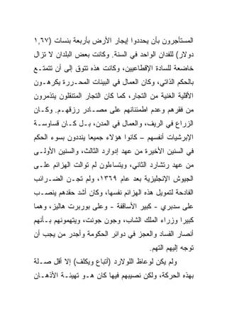 ‫ﺍﻟﻤﺴﺘﺄﺠﺭﻭﻥ ﺒﺄﻥ ﻴﺤﺩﺩﻭﺍ ﺇﻴﺠﺎﺭ ﺍﻷﺭﺽ ﺒﺄﺭﺒﻌﺔ ﺒﻨﺴﺎﺕ )٧٦,١‬
‫ﺩﻭﻻﺭ( ﻟﻠﻔﺩﺍﻥ ﺍﻟﻭﺍﺤﺩ ﻓﻲ ﺍﻟﺴﻨﺔ. ﻭﻜﺎﻨﺕ ﺒﻌﺽ ﺍﻟﺒﻠﺩﺍﻥ ﻻ ﺘﺯﺍل‬
‫ﺨﺎﻀﻌﺔ ﻟﻠﺴﺎﺩﺓ ﺍﻹﻗﻁﺎﻋﻴﻴﻥ، ﻭﻜﺎﻨﺕ ﻫﺫﻩ ﺘﺘﻭﻕ ﺇﻟﻰ ﺃﻥ ﺘﺘﻤﺘـﻊ‬
‫ﺒﺎﻟﺤﻜﻡ ﺍﻟﺫﺍﺘﻲ، ﻭﻜﺎﻥ ﺍﻟﻌﻤﺎل ﻓﻲ ﺍﻟﺒﻴﺌﺎﺕ ﺍﻟﻤﺤـﺭﺭﺓ ﻴﻜﺭﻫـﻭﻥ‬
‫ﺍﻷﻗﻠﻴﺔ ﺍﻟﻐﻨﻴﺔ ﻤﻥ ﺍﻟﺘﺠﺎﺭ، ﻜﻤﺎ ﻜﺎﻥ ﺍﻟﺘﺠﺎﺭ ﺍﻟﻤﺘﻨﻘﻠﻭﻥ ﻴﺘﺫﻤﺭﻭﻥ‬
‫ﻤﻥ ﻓﻘﺭﻫﻡ ﻭﻋﺩﻡ ﺍﻁﻤﺌﻨﺎﻨﻬﻡ ﻋﻠﻰ ﻤﺼـﺎﺩﺭ ﺭﺯﻗﻬـﻡ. ﻭﻜـﺎﻥ‬
‫ﺍﻟﺯﺭﺍﻉ ﻓﻲ ﺍﻟﺭﻴﻑ، ﻭﺍﻟﻌﻤﺎل ﻓﻲ ﺍﻟﻤﺩﻥ، ﺒـل ﻜـﺎﻥ ﻗﺴﺎﻭﺴـﺔ‬
‫ﺍﻹﺒﺭﺸﻴﺎﺕ ﺃﻨﻔﺴﻬﻡ – ﻜﺎﻨﻭﺍ ﻫﺅﻻﺀ ﺠﻤﻴﻌﺎ ﻴﻨﺩﺩﻭﻥ ﺒﺴﻭﺀ ﺍﻟﺤﻜﻡ‬
‫ﻓﻲ ﺍﻟﺴﻨﻴﻥ ﺍﻷﺨﻴﺭﺓ ﻤﻥ ﻋﻬﺩ ﺇﺩﻭﺍﺭﺩ ﺍﻟﺜﺎﻟﺙ، ﻭﺍﻟﺴﻨﻴﻥ ﺍﻷﻭﻟـﻰ‬
‫ﻤﻥ ﻋﻬﺩ ﺭﺘﺸﺎﺭﺩ ﺍﻟﺜﺎﻨﻲ، ﻭﻴﺘﺴﺎﺀﻟﻭﻥ ﻟﻡ ﺘﻭﺍﻟﺕ ﺍﻟﻬﺯﺍﺌﻡ ﻋﻠـﻰ‬
‫ﺍﻟﺠﻴﻭﺵ ﺍﻹﻨﺠﻠﻴﺯﻴﺔ ﺒﻌﺩ ﻋﺎﻡ ٩٦٣١، ﻭﻟﻡ ﺘﺠـﻥ ﺍﻟﻀـﺭﺍﺌﺏ‬
‫ﺍﻟﻔﺎﺩﺤﺔ ﻟﺘﻤﻭﻴل ﻫﺫﻩ ﺍﻟﻬﺯﺍﺌﻡ ﻨﻔﺴﻬﺎ، ﻭﻜﺎﻥ ﺃﺸﺩ ﺤﻘﺩﻫﻡ ﻴﻨﺼـﺏ‬
‫ﻋﻠﻰ ﺴﺩﺒﺭﻱ - ﻜﺒﻴﺭ ﺍﻷﺴﺎﻗﻔﺔ - ﻭﻋﻠﻰ ﺒﻭﺭﺒﺭﺕ ﻫﺎﻟﻴﺯ، ﻭﻫﻤﺎ‬
‫ﻜﺒﻴﺭﺍ ﻭﺯﺭﺍﺀ ﺍﻟﻤﻠﻙ ﺍﻟﺸﺎﺏ، ﻭﺠﻭﻥ ﺠﻭﻨﺕ، ﻭﻴﺘﻬﻤﻭﻨﻬﻡ ﺒـﺄﻨﻬﻡ‬
‫ﺃﻨﺼﺎﺭ ﺍﻟﻔﺴﺎﺩ ﻭﺍﻟﻌﺠﺯ ﻓﻲ ﺩﻭﺍﺌﺭ ﺍﻟﺤﻜﻭﻤﺔ ﻭﺃﺠﺩﺭ ﻤﻥ ﻴﺠﺏ ﺃﻥ‬
                                         ‫ﺘﻭﺠﻪ ﺇﻟﻴﻬﻡ ﺍﻟﺘﻬﻡ.‬
‫ﻭﻟﻡ ﻴﻜﻥ ﻟﻭﻋﺎﻅ ﺍﻟﻠﻭﻻﺭﺩ )ﺃﺘﺒﺎﻉ ﻭﻴﻜﻠﻑ( ﺇﻻ ﺃﻗل ﺼـﻠﺔ‬
‫ﺒﻬﺫﻩ ﺍﻟﺤﺭﻜﺔ، ﻭﻟﻜﻥ ﻨﺼﻴﺒﻬﻡ ﻓﻴﻬﺎ ﻜﺎﻥ ﻫـﻭ ﺘﻬﻴﺌـﺔ ﺍﻷﺫﻫـﺎﻥ‬
 