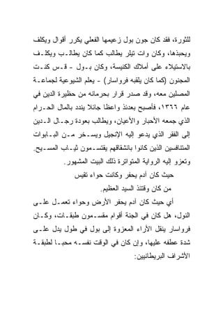 ‫ﻟﻠﺜﻭﺭﺓ، ﻓﻘﺩ ﻜﺎﻥ ﺠﻭﻥ ﺒﻭل ﺯﻋﻴﻤﻬﺎ ﺍﻟﻔﻌﻠﻲ ﻴﻜﺭﺭ ﺃﻗﻭﺍل ﻭﻴﻜﻠﻑ‬
‫ﻭﻴﺤﺒﺫﻫﺎ، ﻭﻜﺎﻥ ﻭﺍﺕ ﺘﻴﻠﺭ ﻴﻁﺎﻟﺏ ﻜﻤﺎ ﻜﺎﻥ ﻴﻁﺎﻟـﺏ ﻭﻴﻜﻠـﻑ‬
‫ﺒﺎﻻﺴﺘﻴﻼﺀ ﻋﻠﻰ ﺃﻤﻼﻙ ﺍﻟﻜﻨﻴﺴﺔ، ﻭﻜﺎﻥ ﺒـﻭل - ﻗـﺱ ﻜﻨـﺕ‬
‫ﺍﻟﻤﺠﻨﻭﻥ )ﻜﻤﺎ ﻜﺎﻥ ﻴﻠﻘﺒﻪ ﻓﺭﻭﺍﺴﺎﺭ( - ﻴﻌﻠﻡ ﺍﻟﺸﻴﻭﻋﻴﺔ ﻟﺠﻤﺎﻋـﺔ‬
‫ﺍﻟﻤﺼﻠﻴﻥ ﻤﻌﻪ، ﻭﻗﺩ ﺼﺩﺭ ﻗﺭﺍﺭ ﺒﺤﺭﻤﺎﻨﻪ ﻤﻥ ﺤﻅﻴﺭﺓ ﺍﻟﺩﻴﻥ ﻓﻲ‬
‫ﻋﺎﻡ ٦٦٣١، ﻓﺄﺼﺒﺢ ﺒﻌﺩﺌﺫ ﻭﺍﻋﻅﺎ ﺠﺎﺌﻼ ﻴﻨﺩﺩ ﺒﺎﻟﻤﺎل ﺍﻟﺤـﺭﺍﻡ‬
                          ‫ﹰ‬
‫ﺍﻟﺫﻱ ﺠﻤﻌﻪ ﺍﻷﺤﺒﺎﺭ ﻭﺍﻷﻋﻴﺎﻥ، ﻭﻴﻁﺎﻟﺏ ﺒﻌﻭﺩﺓ ﺭﺠـﺎل ﺍﻟـﺩﻴﻥ‬
‫ﺇﻟﻰ ﺍﻟﻔﻘﺭ ﺍﻟﺫﻱ ﻴﺩﻋﻭ ﺇﻟﻴﻪ ﺍﻹﻨﺠﻴل ﻭﻴﺴـﺨﺭ ﻤـﻥ ﺍﻟﺒـﺎﺒﻭﺍﺕ‬
‫ﺍﻟﻤﺘﻨﺎﻓﺴﻴﻥ ﺍﻟﺫﻴﻥ ﻜﺎﻨﻭﺍ ﺒﺎﻨﺸﻘﺎﻗﻬﻡ ﻴﻘﺘﺴـﻤﻭﻥ ﺜﻴـﺎﺏ ﺍﻟﻤﺴـﻴﺢ.‬
          ‫ﻭﺘﻌﺯﻭ ﺇﻟﻴﻪ ﺍﻟﺭﻭﺍﻴﺔ ﺍﻟﻤﺘﻭﺍﺘﺭﺓ ﺫﻟﻙ ﺍﻟﺒﻴﺕ ﺍﻟﻤﺸﻬﻭﺭ.‬
              ‫ﺤﻴﺙ ﻜﺎﻥ ﺁﺩﻡ ﻴﺤﻔﺭ ﻭﻜﺎﻨﺕ ﺤﻭﺍﺀ ﺘﻘﻴﺱ‬
                       ‫ﻤﻥ ﻜﺎﻥ ﻭﻗﺘﺌﺫ ﺍﻟﺴﻴﺩ ﺍﻟﻌﻅﻴﻡ.‬
‫ﺃﻱ ﺤﻴﺙ ﻜﺎﻥ ﺁﺩﻡ ﻴﺤﻔﺭ ﺍﻷﺭﺽ ﻭﺤﻭﺍﺀ ﺘﻌﻤـل ﻋﻠـﻰ‬
‫ﺍﻟﻨﻭل، ﻫل ﻜﺎﻥ ﻓﻲ ﺍﻟﺠﻨﺔ ﺃﻗﻭﺍﻡ ﻤﻘﺴـﻤﻭﻥ ﻁﺒﻘـﺎﺕ، ﻭﻜـﺎﻥ‬
‫ﻓﺭﻭﺍﺴﺎﺭ ﻴﻨﻘل ﺍﻷﺭﺍﺀ ﺍﻟﻤﻌﺯﻭﺓ ﺇﻟﻰ ﺒﻭل ﻓﻲ ﻁﻭل ﻴﺩل ﻋﻠـﻰ‬
‫ﺸﺩﺓ ﻋﻁﻔﻪ ﻋﻠﻴﻬﺎ، ﻭﺇﻥ ﻜﺎﻥ ﻓﻲ ﺍﻟﻭﻗﺕ ﻨﻔﺴـﻪ ﻤﺤ ‪‬ـﺎ ﻟﻁﺒﻘـﺔ‬
         ‫ﺒ‬
                                    ‫ﺍﻷﺸﺭﺍﻑ ﺍﻟﺒﺭﻴﻁﺎﻨﻴﻴﻥ:‬
 