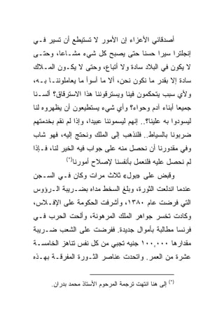 ‫ﺃﺼﺩﻗﺎﺌﻲ ﺍﻷﻋﺯﺍﺀ ﺇﻥ ﺍﻷﻤﻭﺭ ﻻ ﺘﺴﺘﻴﻁﻊ ﺃﻥ ﺘﺴﻴﺭ ﻓـﻲ‬
‫ﺇﻨﺠﻠﺘﺭﺍ ﺴﻴﺭﺍ ﺤﺴﻨﺎ ﺤﺘﻰ ﻴﺼﺒﺢ ﻜل ﺸﻲﺀ ﻤﺸـﺎ ‪‬ﺎ، ﻭﺤﺘـﻰ‬
        ‫ﻋ‬                       ‫ﹰ‬    ‫‪‬‬
‫ﻻ ﻴﻜﻭﻥ ﻓﻲ ﺍﻟﺒﻼﺩ ﺴﺎﺩﺓ ﻭﻻ ﺃﺘﺒﺎﻉ، ﻭﺤﺘﻰ ﻻ ﻴﻜـﻭﻥ ﺍﻟﻤـﻼﻙ‬
‫ﺴﺎﺩﺓ ﺇﻻ ﺒﻘﺩﺭ ﻤﺎ ﻨﻜﻭﻥ ﻨﺤﻥ، ﺃﻻ ﻤﺎ ﺃﺴﻭﺃ ﻤﺎ ﻴﻌﺎﻤﻠﻭﻨﻨـﺎ ﺒـﻪ،‬
‫ﻭﻷﻱ ﺴﺒﺏ ﻴﺘﺤﻜﻤﻭﻥ ﻓﻴﻨﺎ ﻭﻴﺴﺘﺭﻗﻭﻨﻨﺎ ﻫﺫﺍ ﺍﻻﺴﺘﺭﻗﺎﻕ؟ ﺃﻟﺴـﻨﺎ‬
‫ﺠﻤﻴﻌﺎ ﺃﺒﻨﺎﺀ ﺁﺩﻡ ﻭﺤﻭﺍﺀ؟ ﻭﺃﻱ ﺸﻲﺀ ﻴﺴﺘﻁﻴﻌﻭﻥ ﺃﻥ ﻴﻅﻬﺭﻭﻩ ﻟﻨﺎ‬
                                                 ‫‪‬‬
‫ﻟﻴﺴﻭﺩﻭﺍ ﺒﻪ ﻋﻠﻴﻨﺎ؟.. ﺇﻨﻬﻡ ﻟﻴﺴﻤﻭﻨﻨﺎ ﻋﺒﻴ ‪‬ﺍ، ﻭﺇﺫﺍ ﻟﻡ ﻨﻘﻡ ﺒﺨﺩﻤﺘﻬﻡ‬
                      ‫ﺩ‬
‫ﻀﺭﺒﻭﻨﺎ ﺒﺎﻟﺴﻴﺎﻁ.. ﻓﻠﻨﺫﻫﺏ ﺇﻟﻰ ﺍﻟﻤﻠﻙ ﻭﻨﺤﺘﺞ ﺇﻟﻴﻪ، ﻓﻬﻭ ﺸﺎﺏ‬
‫ﻭﻓﻲ ﻤﻘﺩﻭﺭﻨﺎ ﺃﻥ ﻨﺤﺼل ﻤﻨﻪ ﻋﻠﻰ ﺠﻭﺍﺏ ﻓﻴﻪ ﺍﻟﺨﻴﺭ ﻟﻨﺎ، ﻓـﺈﺫﺍ‬
            ‫)*(‬
                  ‫ﻟﻡ ﻨﺤﺼل ﻋﻠﻴﻪ ﻓﻠﻨﻌﻤل ﺒﺄﻨﻔﺴﻨﺎ ﻹﺼﻼﺡ ﺃﻤﻭﺭﻨﺎ‬
‫ﻭﻗﺒﺽ ﻋﻠﻰ »ﺒﻭل« ﺜﻼﺙ ﻤﺭﺍﺕ ﻭﻜﺎﻥ ﻓـﻲ ﺍﻟﺴـﺠﻥ‬
‫ﻋﻨﺩﻤﺎ ﺍﻨﺩﻟﻌﺕ ﺍﻟﺜﻭﺭﺓ، ﻭﺒﻠﻎ ﺍﻟﺴﺨﻁ ﻤﺩﺍﻩ ﺒﻀـﺭﻴﺒﺔ ﺍﻟـﺭﺅﻭﺱ‬
‫ﺍﻟﺘﻲ ﻓﺭﻀﺕ ﻋﺎﻡ ٠٨٣١، ﻭﺃﺸﺭﻓﺕ ﺍﻟﺤﻜﻭﻤﺔ ﻋﻠﻰ ﺍﻹﻓـﻼﺱ،‬
‫ﻭﻜﺎﺩﺕ ﺘﺨﺴﺭ ﺠﻭﺍﻫﺭ ﺍﻟﻤﻠﻙ ﺍﻟﻤﺭﻫﻭﻨﺔ، ﻭﺃﻟﺤﺕ ﺍﻟﺤﺭﺏ ﻓـﻲ‬
‫ﻓﺭﻨﺴﺎ ﻤﻁﺎﻟﺒﺔ ﺒﺄﻤﻭﺍل ﺠﺩﻴﺩﺓ. ﻓﻔﺭﻀﺕ ﻋﻠﻰ ﺍﻟﺸﻌﺏ ﻀـﺭﻴﺒﺔ‬
‫ﻤﻘﺩﺍﺭﻫﺎ ٠٠٠,٠٠١ ﺠﻨﻴﻪ ﺘﺠﺒﻲ ﻤﻥ ﻜل ﻨﻔﺱ ﺘﻨﺎﻫﺯ ﺍﻟﺨﺎﻤﺴـﺔ‬
‫ﻋﺸﺭﺓ ﻤﻥ ﺍﻟﻌﻤﺭ. ﻭﺍﺘﺤﺩﺕ ﻋﻨﺎﺼﺭ ﺍﻟﺜـﻭﺭﺓ ﺍﻟﻤﻔﺭﻗـﺔ ﺒﻬـﺫﻩ‬

                                                       ‫)*(‬
      ‫ﺇﻟﻰ ﻫﻨﺎ ﺍﻨﺘﻬﺕ ﺘﺭﺠﻤﺔ ﺍﻟﻤﺭﺤﻭﻡ ﺍﻷﺴﺘﺎﺫ ﻤﺤﻤﺩ ﺒﺩﺭﺍﻥ.‬
 