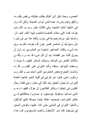 ‫ﺍﻟﺤﺼﻥ، ﻭﺒﻌﺙ ﺘﻴﻠﺭ ﺇﻟﻰ ﺍﻟﻤﻠﻙ ﻴﻁﻠﺏ ﻤﻘﺎﺒﻠﺘﻪ ﻭﺭﻓﺽ ﻁﻠﺒـﻪ،‬
‫ﻭﺃﻏﻠﻕ ﻭﻟﻴﺎﻡ ﻭﻟﻭﺭﺙ ﻋﻤﺩﺓ ﻟﻨﺩﻥ ﺃﺒﻭﺍﺏ ﺍﻟﻤﺩﻴﻨﺔ، ﻭﻟﻜﻥ ﺍﻟﺜـﻭﺍﺭ‬
‫ﻓﻲ ﺩﺍﺨﻠﻬﺎ ﺃﻋﺎﺩﻭﺍ ﻓﺘﺤﻬﺎ، ﻭﻓﻲ ﺍﻟﺜﺎﻟﺙ ﻋﺸﺭ ﺭﺤـﺏ ﺍﻟﺸـﻌﺏ‬
‫ﺒﻘﻭﺍﺕ ﻜﻨﺕ ﺍﻟﺘﻲ ﺩﺨﻠﺕ ﺍﻟﻌﺎﺼﻤﺔ ﻓﺎﻨﻀﻡ ﺇﻟﻴﻬﺎ ﺁﻻﻑ ﺍﻟﻌﻤـﺎل.‬
‫ﻭﺃﻤﺴﻙ ﺘﻴﻠﺭ ﺒﺯﻤﺎﻡ ﺠﻤﻭﻋﺔ ﻓﻲ ﺤﺯﻡ، ﻭﻟﻜﻨﻪ ﻫﺩﺃ ﻤﻥ ﺜﻭﺭﺍﺘﻬـﺎ‬
‫ﺒﺄﻥ ﺴﻤﺢ ﻟﻬﺎ ﺃﻥ ﺘﺤﺎﺼﺭ ﻗﺼﺭ ﺠﻭﻥ ﺃﻑ ﺠﻭﻨﺕ، ﻓﻠﻡ ﻴﺴـﺭﻕ‬
‫ﻤﻨﻪ ﺸﻲﺀ، ﻭﻗﺘﻠﺕ ﺍﻟﺠﻤﺎﻫﻴﺭ ﺸﺨﺼﺎ ﻤﻥ ﺍﻟﻤﺘﻤﺭﺩﻴﻥ ﺤـﺎﻭل ﺃﻥ‬
                       ‫‪‬‬
‫ﻴﺴﺭﻕ ﻜﺄﺴﺎ ﻤﻥ ﺍﻟﻔﻀﺔ، ﺒﻴﺩ ﺃﻥ ﻜل ﺸﻲﺀ ﻗﺩ ﺩﻤـﺭ، ﻭﺃﻟﻘـﻰ‬
                                         ‫‪‬‬
‫ﺒﺎﻷﺜﺎﺙ ﺍﻟﻔﺎﺨﺭ ﻤﻥ ﺍﻟﻨﻭﺍﻓﺫ، ﻭﻤﺯﻗﺕ ﺍﻟﺴﺘﺎﺌﺭ ﺍﻟﻨﻔﻴﺴـﺔ ﺤﺭ ﹰـﺎ،‬
   ‫ﻗ‬
‫ﻭﺴﺤﻘﺕ ﺍﻟﺠﻭﺍﻫﺭ ﺴﺤ ﹰﺎ، ﻭﺃﺘﺕ ﺍﻟﻨﻴﺭﺍﻥ ﻋﻠﻰ ﺍﻟﻘﺼـﺭ ﻜﻠـﻪ،‬
                                ‫ﻘ‬
‫ﻭﺘﻨﺎﺴﺕ ﺍﻟﺠﻤﻭﻉ ﺒﻌﺽ ﺍﻟﻤﺘﻤﺭﺩﻴﻥ ﺍﻟﺫﻴﻥ ﺍﺴﺘﺒﺩ ﺒﻬـﻡ ﺍﻟﻁـﺭﺏ‬
‫ﻭﺴﻜﺭﻭﺍ ﺤﺘﻰ ﻏﺎﺒﻭﺍ ﻋﻥ ﺍﻟﻭﻋﻲ ﻓﻲ ﺃﻗﺒﻴﺔ ﺍﻟﺨﻤﺭ ﻓﺫﻫﺒﻭﺍ ﻁﻌﻤﺔ‬
‫ﻟﻠﻨﻴﺭﺍﻥ، ﺜﻡ ﺘﺤﻭل ﺍﻟﺠﻴﺵ ﺒﻌﺩ ﺫﻟﻙ ﺇﻟﻰ ﺘﻤﺒل، ﻭﻫﻲ ﻗﻠﻌﺔ ﺭﺠﺎل‬
‫ﺍﻟﻘﺎﻨﻭﻥ ﻓﻲ ﺇﻨﺠﻠﺘﺭﺍ، ﻭﺘﺫﻜﺭ ﺍﻟﻔﻼﺤﻭﻥ ﺃﻥ ﻫﺅﻻﺀ ﺍﻟﻔﻘﻬـﺎﺀ ﻫـﻡ‬
‫ﺍﻟﺫﻴﻥ ﺼﺎﻏﻭﺍ ﺼﻜﻭﻁ ﻋﺒﻭﺩﻴﺘﻬﻡ، ﺃﻭ ﺼﺎﺩﺭﻭﺍ ﻤﻤﺘﻠﻜﺎﺘﻬﻡ ﻓـﻲ‬
‫ﻤﻘﺎﺒل ﺍﻟﻀﺭﺍﺌﺏ، ﻓﻭﻀﻌﻭﺍ ﻫﻨﺎﻙ ﺃﻴﻀﺎ ﻤﺤﺭﻗﺔ ﺘﻠﺘﻬﻡ ﺍﻟﻭﺜﺎﺌﻕ،‬
                      ‫‪‬‬
‫ﻭﺃﺸﻌﻠﻭﺍ ﺍﻟﻨﻴﺭﺍﻥ ﻓﻲ ﺍﻟﻤﺒﺎﻨﻲ ﺤﺘﻰ ﺃﺘﺕ ﻋﻠﻴﻬﺎ، ﻭﻗﻭﺽ ﺍﻟﺴﺠﻥ‬
‫ﻓﻲ ﻨﻴﻭﺠﻴﺕ ﻜﻤﺎ ﺩﻤﺭ ﺍﻷﺴﻁﻭل ﻭﺃﻨﻀﻡ ﺍﻟﻤﺴﺠﻭﻨﻭﻥ ﺍﻟﺴـﻌﺩﺍﺀ‬
 