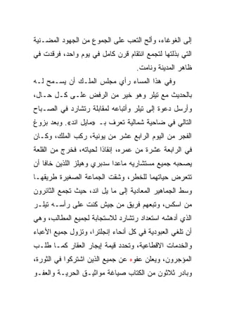 ‫ﺇﻟﻰ ﺍﻟﻐﻭﻏﺎﺀ، ﻭﺃﻟﺢ ﺍﻟﺘﻌﺏ ﻋﻠﻰ ﺍﻟﺠﻤﻭﻉ ﻤﻥ ﺍﻟﺠﻬﻭﺩ ﺍﻟﻤﻀـﻨﻴﺔ‬
‫ﺍﻟﺘﻲ ﺒﺫﻟﺘﻬﺎ ﻟﺘﺠﻤﻊ ﺍﻨﺘﻘﺎﻡ ﻗﺭﻥ ﻜﺎﻤل ﻓﻲ ﻴﻭﻡ ﻭﺍﺤﺩ، ﻓﺭﻗﺩﺕ ﻓﻲ‬
                                   ‫ﻅﺎﻫﺭ ﺍﻟﻤﺩﻴﻨﺔ ﻭﻨﺎﻤﺕ.‬
‫ﻭﻓﻲ ﻫﺫﺍ ﺍﻟﻤﺴﺎﺀ ﺭﺃﻱ ﻤﺠﻠﺱ ﺍﻟﻤﻠـﻙ ﺃﻥ ﻴﺴـﻤﺢ ﻟـﻪ‬
‫ﺒﺎﻟﺤﺩﻴﺙ ﻤﻊ ﺘﻴﻠﺭ ﻭﻫﻭ ﺨﻴﺭ ﻤﻥ ﺍﻟﺭﻓﺽ ﻋﻠـﻰ ﻜـل ﺤـﺎل،‬
‫ﻭﺃﺭﺴل ﺩﻋﻭﺓ ﺇﻟﻰ ﺘﻴﻠﺭ ﻭﺃﺘﺒﺎﻋﻪ ﻟﻤﻘﺎﺒﻠﺔ ﺭﺘﺸﺎﺭﺩ ﻓﻲ ﺍﻟﺼـﺒﺎﺡ‬
‫ﺍﻟﺘﺎﻟﻲ ﻓﻲ ﻀﺎﺤﻴﺔ ﺸﻤﺎﻟﻴﺔ ﺘﻌﺭﻑ ﺒـ »ﻤﺎﻴل ﺍﻨﺩ«. ﻭﺒﻌﺩ ﺒﺯﻭﻍ‬
‫ﺍﻟﻔﺠﺭ ﻤﻥ ﺍﻟﻴﻭﻡ ﺍﻟﺭﺍﺒﻊ ﻋﺸﺭ ﻤﻥ ﻴﻭﻨﻴﺔ، ﺭﻜﺏ ﺍﻟﻤﻠﻙ، ﻭﻜـﺎﻥ‬
‫ﻓﻲ ﺍﻟﺭﺍﺒﻌﺔ ﻋﺸﺭﺓ ﻤﻥ ﻋﻤﺭﻩ، ﺇﻨﻘﺎﺫﺍ ﻟﺤﻴﺎﺘﻪ، ﻓﺨﺭﺝ ﻤﻥ ﺍﻟﻘﻠﻌﺔ‬
                        ‫ﹰ‬
‫ﻴﺼﺤﺒﻪ ﺠﻤﻴﻊ ﻤﺴﺘﺸﺎﺭﻴﻪ ﻤﺎﻋﺩﺍ ﺴﺩﺒﺭﻱ ﻭﻫﻴﻠﺯ ﺍﻟﻠﺫﻴﻥ ﺨﺎﻓﺎ ﺃﻥ‬
‫ﺘﺘﻌﺭﺽ ﺤﻴﺎﺘﻬﻤﺎ ﻟﻠﺨﻁﺭ، ﻭﺸﻘﺕ ﺍﻟﺠﻤﺎﻋﺔ ﺍﻟﺼﻐﻴﺭﺓ ﻁﺭﻴﻘﻬـﺎ‬
‫ﻭﺴﻁ ﺍﻟﺠﻤﺎﻫﻴﺭ ﺍﻟﻤﻌﺎﺩﻴﺔ ﺇﻟﻰ ﻤﺎ ﻴل ﺍﻨﺩ، ﺤﻴﺙ ﺘﺠﻤﻊ ﺍﻟﺜﺎﺌﺭﻭﻥ‬
‫ﻤﻥ ﺍﺴﻜﺱ، ﻭﺘﺒﻌﻬﻡ ﻓﺭﻴﻕ ﻤﻥ ﺠﻴﺵ ﻜﻨﺕ ﻋﻠﻰ ﺭﺃﺴـﻪ ﺘﻴﻠـﺭ‬
‫ﺍﻟﺫﻱ ﺃﺩﻫﺸﻪ ﺍﺴﺘﻌﺩﺍﺩ ﺭﺘﺸﺎﺭﺩ ﻟﻼﺴﺘﺠﺎﺒﺔ ﻟﺠﻤﻴﻊ ﺍﻟﻤﻁﺎﻟﺏ، ﻭﻫﻲ‬
‫ﺃﻥ ﺘﻠﻐﻲ ﺍﻟﻌﺒﻭﺩﻴﺔ ﻓﻲ ﻜل ﺃﻨﺤﺎﺀ ﺇﻨﺠﻠﺘﺭﺍ، ﻭﺘﺯﻭل ﺠﻤﻴﻊ ﺍﻷﻋﺒﺎﺀ‬
‫ﻭﺍﻟﺨﺩﻤﺎﺕ ﺍﻻﻗﻁﺎﻋﻴﺔ، ﻭﺘﺤﺩﺩ ﻗﻴﻤﺔ ﺇﻴﺠﺎﺭ ﺍﻟﻌﻘﺎﺭ ﻜﻤـﺎ ﻁﻠـﺏ‬
‫ﺍﻟﻤﺅﺠﺭﻭﻥ، ﻭﻴﻌﻠﻥ ﻋﻔﻭﻩ ﻋﻥ ﺠﻤﻴﻊ ﺍﻟﺫﻴﻥ ﺍﺸﺘﺭﻜﻭﺍ ﻓﻲ ﺍﻟﺜﻭﺭﺓ،‬
‫ﻭﺒﺎﺩﺭ ﺜﻼﺜﻭﻥ ﻤﻥ ﺍﻟﻜﺘﺎﺏ ﺼﻴﺎﻏﺔ ﻤﻭﺍﺜﻴـﻕ ﺍﻟﺤﺭﻴـﺔ ﻭﺍﻟﻌﻔـﻭ‬
 