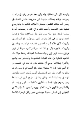 ‫ﻭﺘﻭﺠﻪ ﺘﻴﻠﺭ ﺇﻟﻰ ﺸﻤﻨﻔﻴﻠﺩ ﻭﻟﻡ ﻴﻜﻥ ﻤﻌﻪ ﻏﻴـﺭ ﺭﻓﻴـﻕ ﻭﺍﺤـﺩ‬
‫ﻴﺤﺭﺴﻪ، ﻭﺘﻘﺩﻡ ﺒﻤﻁﺎﻟﺏ ﺠﺩﻴﺩﺓ ﻏﻴﺭ ﻤﻌﺭﻭﻓﺔ ﻋﻠـﻰ ﺍﻟﺘﺤﻘﻴـﻕ‬
‫ﻭﻴﺒﺩﻭ ﺃﻨﻬﺎ ﻜﺎﻨﺕ ﺘﺘﻀﻤﻥ ﻤﺼﺎﺩﺭﺓ ﺃﻤﻼﻙ ﺍﻟﻜﻨﻴﺴـﺔ ﻭﺘﻭﺯﻴـﻊ‬
‫ﺩﺨﻠﻬﺎ ﻋﻠﻰ ﺍﻟﺸﻌﺏ، ﻭﺃﻋﻘﺏ ﺫﻟﻙ ﻨﺯﺍﻉ، ﻓﻘـﺩ ﻭﺼـﻑ ﺃﺤـﺩ‬
‫ﺤﺎﺸﻴﺔ ﺍﻟﻤﻠﻙ، ﺘﻴﻠﺭ ﺒﺄﻨﻪ ﻟﺹ ﻓﺄﻤﺭ ﺘﻴﻠﺭ ﻤﺴﺎﻋﺩﻩ، ﺒﻘﺘﻠﻪ ﻓﻭﻗـﻑ‬
‫ﺍﻟﻌﻤﺩﺓ ﻭﻟﻭﺭﺙ ﻓﻲ ﺍﻟﻁﺭﻴﻕ ﻓﻤﺎ ﻜﺎﻥ ﻤﻥ ﺘﻴﻠـﺭ ﺇﻻ ﺃﻥ ﻁﻌـﻥ‬
‫ﻭﻟﻭﺭﺙ ﺍﻟﺫﻱ ﺃﻨﻘﺫﻩ ﺍﻟﺩﺭﻉ ﺍﻟﻤﺴﺘﻭﺭ ﺘﺤـﺕ ﻋﺒﺎﺀﺘـﻪ، ﻭﻁﻌـﻥ‬
‫ﻭﻟﻭﺭﺙ ﺒﺨﻨﺠﺭﻩ ﺘﻴﻠﺭ، ﻭﺃﻨﻔﺫ ﺃﺤﺩ ﺴﺭﺍﺓ ﺭﺘﺸﺎﺭﺩ ﺴﻴﻔﺔ ﻓﻲ ﺘﻴﻠﺭ‬
‫ﻤﺭﺘﻴﻥ، ﻓﻌﺎﺩ ﺘﻴﻠﺭ ﺇﻟﻰ ﺭﺠﺎﻟﻪ ﺼﺎﺌﺤﺎ ﺍﻟﺨﻴﺎﻨﺔ، ﻭﺴﻘﻁ ﻤﻴﺘﺎ ﻋﻨﺩ‬
     ‫ﹰ‬         ‫ﹰ‬       ‫ﹰ‬
‫ﺃﻗﺩﺍﻤﻬﻡ ﻓﺫﻫﻠﻭﺍ ﻤﻥ ﻫﺫﻩ ﺍﻟﺨﻴﺎﻨﺔ ﺍﻟﻤﻔﻀﻭﺤﺔ ﻭﺃﻋـﺩﻭﺍ ﺴـﻬﺎﻤﻬﻡ‬
‫ﻭﺘﺄﻫﺒﻭﺍ ﻹﻁﻼﻗﻬﺎ. ﻭﻤﻊ ﺃﻥ ﻋﺩﺩﻫﻡ ﻜﺎﻥ ﻗﺩ ﺃﺨﺫ ﻓﻲ ﺍﻟﻨﻘﺼـﺎﻥ‬
‫ﺇﻻ ﺃﻨﻬﻡ ﻅﻠﻭﺍ ﻗﻭﺓ ﻻ ﻴﺴﺘﻬﺎﻥ ﺒﻬﺎ، ﻭﻗﺩ ﺃﺤﺼﺎﻫﻡ ﻓﺭﻭﺴـﺎﻓﺭﺕ‬
‫ﺒﻌﺸﺭﻴﻥ ﺃﻟﻑ ﺭﺠل ﻤﻥ ﺍﻟﻤﺤﺘﻤـل ﺃﻨﻬـﻡ ﻜـﺎﻨﻭﺍ ﻴﺴـﺘﻁﻴﻌﻭﻥ‬
‫ﺍﻹﺤﺩﺍﻕ ﺒﺤﺎﺸﻴﺔ ﺍﻟﻤﻠﻙ، ﻭﻟﻜﻥ ﺭﺘﺸﺎﺭﺩ ﺨﺭﺝ ﺇﻟﻴﻬﻡ ﻓﻲ ﺸﺠﺎﻋﺔ‬
‫ﻭﻫﻭ ﻴﺼﻴﺢ »ﺃﻴﻬﺎ ﺍﻟﺴﺎﺩﺓ، ﺃﺘﻘﺘﻠﻭﻥ ﻤﻠﻜﻜﻡ؟ ﺴـﺄﻜﻭﻥ ﺭﺌﻴﺴـﻜﻡ‬
‫ﻭﻗﺎﺌﺩﻜﻡ، ﻭﺴﺘﻨﺎﻟﻭﻥ ﻤﻨﻲ ﻤﺎ ﺘﻁﻠﺒـﻭﻥ، ﻭﻟـﻴﺱ ﻋﻠـﻴﻜﻡ ﺇﻻ ﺃﻥ‬
‫ﺘﺘﺒﻌﻭﻨﻲ ﺇﻟﻰ ﺍﻟﺤﻘﻭل ﺒﻌﻴﺩﺍ »ﻭﻤﻀﻰ ﻏﻴﺭ ﻭﺍﺜﻕ ﺃﻭﻋﻭﺍ ﻜﻼﻤﻪ؟‬
                            ‫‪‬‬
 