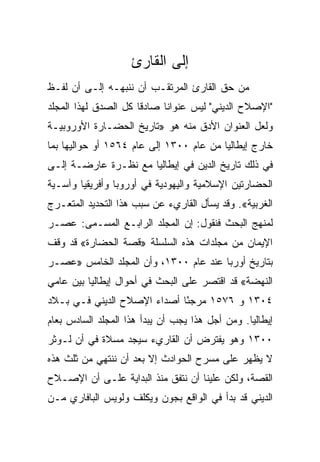 ‫ﺇﻟﻰ ﺍﻟﻘﺎﺭﺉ‬
‫ﻤﻥ ﺤﻕ ﺍﻟﻘﺎﺭﺉ ﺍﻟﻤﺭﺘﻘـﺏ ﺃﻥ ﻨﻨﺒﻬـﻪ ﺇﻟـﻰ ﺃﻥ ﻟﻔـﻅ‬
‫"ﺍﻹﺼﻼﺡ ﺍﻟﺩﻴﻨﻲ" ﻟﻴﺱ ﻋﻨﻭﺍﻨﺎ ﺼﺎﺩﻗﺎ ﻜل ﺍﻟﺼﺩﻕ ﻟﻬﺫﺍ ﺍﻟﻤﺠﻠﺩ‬
                      ‫ﹰ‬     ‫ﹰ‬
‫ﻭﻟﻌل ﺍﻟﻌﻨﻭﺍﻥ ﺍﻷﺩﻕ ﻤﻨﻪ ﻫﻭ »ﺘﺎﺭﻴﺦ ﺍﻟﺤﻀـﺎﺭﺓ ﺍﻷﻭﺭﻭﺒﻴـﺔ‬
‫ﺨﺎﺭﺝ ﺇﻴﻁﺎﻟﻴﺎ ﻤﻥ ﻋﺎﻡ ٠٠٣١ ﺇﻟﻰ ﻋﺎﻡ ٤٦٥١ ﺃﻭ ﺤﻭﺍﻟﻴﻬﺎ ﺒﻤﺎ‬
‫ﻓﻲ ﺫﻟﻙ ﺘﺎﺭﻴﺦ ﺍﻟﺩﻴﻥ ﻓﻲ ﺇﻴﻁﺎﻟﻴﺎ ﻤﻊ ﻨﻅـﺭﺓ ﻋﺎﺭﻀـﺔ ﺇﻟـﻰ‬
‫ﺍﻟﺤﻀﺎﺭﺘﻴﻥ ﺍﻹﺴﻼﻤﻴﺔ ﻭﺍﻟﻴﻬﻭﺩﻴﺔ ﻓﻲ ﺃﻭﺭﻭﺒﺎ ﻭﺃﻓﺭﻴﻘﻴﺎ ﻭﺁﺴـﻴﺔ‬
‫ﺍﻟﻐﺭﺒﻴﺔ«. ﻭﻗﺩ ﻴﺴﺄل ﺍﻟﻘﺎﺭﻱﺀ ﻋﻥ ﺴﺒﺏ ﻫﺫﺍ ﺍﻟﺘﺤﺩﻴﺩ ﺍﻟﻤﺘﻌـﺭﺝ‬
‫ﻟﻤﻨﻬﺞ ﺍﻟﺒﺤﺙ ﻓﻨﻘﻭل: ﺇﻥ ﺍﻟﻤﺠﻠﺩ ﺍﻟﺭﺍﺒـﻊ ﺍﻟﻤﺴـﻤﻰ: ﻋﺼـﺭ‬
‫ﺍﻹﻴﻤﺎﻥ ﻤﻥ ﻤﺠﻠﺩﺍﺕ ﻫﺫﻩ ﺍﻟﺴﻠﺴﻠﺔ »ﻗﺼﺔ ﺍﻟﺤﻀﺎﺭﺓ« ﻗﺩ ﻭﻗﻑ‬
‫ﺒﺘﺎﺭﻴﺦ ﺃﻭﺭﺒﺎ ﻋﻨﺩ ﻋﺎﻡ ٠٠٣١، ﻭﺃﻥ ﺍﻟﻤﺠﻠﺩ ﺍﻟﺨﺎﻤﺱ »ﻋﺼـﺭ‬
‫ﺍﻟﻨﻬﻀﺔ« ﻗﺩ ﺍﻗﺘﺼﺭ ﻋﻠﻰ ﺍﻟﺒﺤﺙ ﻓﻲ ﺃﺤﻭﺍل ﺇﻴﻁﺎﻟﻴﺎ ﺒﻴﻥ ﻋﺎﻤﻲ‬
‫٤٠٣١ ﻭ ٦٧٥١ ﻤﺭﺠﺌﺎ ﺃﺼﺩﺍﺀ ﺍﻹﺼﻼﺡ ﺍﻟﺩﻴﻨﻲ ﻓـﻲ ﺒـﻼﺩ‬
                             ‫ً‬
‫ﺇﻴﻁﺎﻟﻴﺎ. ﻭﻤﻥ ﺃﺠل ﻫﺫﺍ ﻴﺠﺏ ﺃﻥ ﻴﺒﺩﺃ ﻫﺫﺍ ﺍﻟﻤﺠﻠﺩ ﺍﻟﺴﺎﺩﺱ ﺒﻌﺎﻡ‬
‫٠٠٣١ ﻭﻫﻭ ﻴﻔﺘﺭﺽ ﺃﻥ ﺍﻟﻘﺎﺭﻱﺀ ﺴﻴﺠﺩ ﻤﺴﻼﺓ ﻓﻲ ﺃﻥ ﻟـﻭﺜﺭ‬
‫ﻻ ﻴﻅﻬﺭ ﻋﻠﻰ ﻤﺴﺭﺡ ﺍﻟﺤﻭﺍﺩﺙ ﺇﻻ ﺒﻌﺩ ﺃﻥ ﻨﻨﺘﻬﻲ ﻤﻥ ﺜﻠﺙ ﻫﺫﻩ‬
‫ﺍﻟﻘﺼﺔ، ﻭﻟﻜﻥ ﻋﻠﻴﻨﺎ ﺃﻥ ﻨﺘﻔﻕ ﻤﻨﺫ ﺍﻟﺒﺩﺍﻴﺔ ﻋﻠـﻰ ﺃﻥ ﺍﻹﺼـﻼﺡ‬
‫ﺍﻟﺩﻴﻨﻲ ﻗﺩ ﺒﺩﺃ ﻓﻲ ﺍﻟﻭﺍﻗﻊ ﺒﺠﻭﻥ ﻭﻴﻜﻠﻑ ﻭﻟﻭﻴﺱ ﺍﻟﺒﺎﻓﺎﺭﻱ ﻤـﻥ‬
 