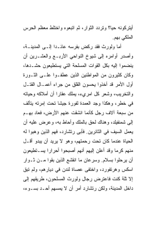 ‫ﺃﻴﺘﺭﻜﻭﻨﻪ ﺤ ‪‬ﺎ؟ ﻭﺘﺭﺩﺩ ﺍﻟﺜﻭﺍﺭ، ﺜﻡ ﺍﺘﺒﻌﻭﻩ ﻭﺍﺨﺘﻠﻁ ﻤﻌﻅﻡ ﺍﻟﺤﺭﺱ‬
                                            ‫ﻴ‬
                                             ‫ﺍﻟﻤﻠﻜﻲ ﺒﻬﻡ.‬
‫ﺃﻤﺎ ﻭﻟﻭﺭﺙ ﻓﻘﺩ ﺭﻜﺽ ﺒﻔﺭﺴﻪ ﻋﺎﺌـﺩﺍ ﺇﻟـﻰ ﺍﻟﻤﺩﻴﻨـﺔ،‬
                ‫‪‬‬
‫ﻭﺃﺼﺩﺭ ﺃﻭﺍﻤﺭﻩ ﺇﻟﻰ ﺸﻴﻭﺥ ﺍﻟﻨﻭﺍﺤﻲ ﺍﻷﺭﺒـﻊ ﻭﺍﻟﻌﺸـﺭﻴﻥ ﺃﻥ‬
‫ﻴﻨﻀﻤﻭﺍ ﺇﻟﻴﻪ ﺒﻜل ﺍﻟﻘﻭﺍﺕ ﺍﻟﻤﺴﻠﺤﺔ ﺍﻟﺘﻲ ﻴﺴﺘﻁﻴﻌﻭﻥ ﺤﺸـﺩﻫﺎ،‬
‫ﻭﻜﺎﻥ ﻜﺜﻴﺭﻭﻥ ﻤﻥ ﺍﻟﻤﻭﺍﻁﻨﻴﻥ ﺍﻟﺫﻴﻥ ﻋﻁﻔـﻭﺍ ﻋﻠـﻰ ﺍﻟﺜـﻭﺭﺓ‬
‫ﺃﻭل ﺍﻷﻤﺭ ﻗﺩ ﺃﺨﺫﻭﺍ ﻴﺤﺴﻭﻥ ﺍﻟﻘﻠﻕ ﻤﻥ ﺠﺭﺍﺀ ﺃﻋﻤـﺎل ﺍﻟﻘﺘـل‬
‫ﻭﺍﻟﺘﺨﺭﻴﺏ، ﻭﺸﻌﺭ ﻜل ﺍﻤﺭﻱﺀ، ﻴﻤﻠﻙ ﻋﻘﺎﺭﺍ ﺃﻥ ﺃﻤﻼﻜﻪ ﻭﺤﻴﺎﺘﻪ‬
                 ‫‪‬‬
‫ﻓﻲ ﺨﻁﺭ، ﻭﻫﻜﺫﺍ ﻭﺠﺩ ﺍﻟﻌﻤﺩﺓ ﻟﻔﻭﺭﺓ ﺠﻴﺸﺎ ﺘﺤﺕ ﺇﻤﺭﺘﻪ ﻴﺘﺄﻟﻑ‬
                 ‫ﹰ‬
‫ﻤﻥ ﺴﺒﻌﺔ ﺁﻻﻑ ﺭﺠل ﻜﺄﻨﻤﺎ ﺍﻨﺸﻘﺕ ﻋﻨﻬﻡ ﺍﻷﺭﺽ، ﻓﻌﺎﺩ ﺒﻬـﻡ‬
‫ﺇﻟﻰ ﺸﻤﻨﻔﻴﻠﺩ، ﻭﻫﻨﺎﻙ ﻟﺤﻕ ﺒﺎﻟﻤﻠﻙ ﻭﺃﺤﺎﻁ ﺒﻪ، ﻭﻋﺭﺽ ﻋﻠﻴﻪ ﺃﻥ‬
‫ﻴﻌﻤل ﺍﻟﺴﻴﻑ ﻓﻲ ﺍﻟﺜﺎﺌﺭﻴﻥ. ﻓﺄﺒﻰ ﺭﺘﺸﺎﺭﺩ، ﻓﻬﻡ ﺍﻟﺫﻴﻥ ﻭﻫﺒﻭﺍ ﻟﻪ‬
‫ﺍﻟﺤﻴﺎﺓ ﻋﻨﺩﻤﺎ ﻜﺎﻥ ﺘﺤﺕ ﺭﺤﻤﺘﻬﻡ، ﻭﻫﻭ ﻻ ﻴﺭﻴﺩ ﺃﻥ ﻴﺒﺩﻭ ﺃﻗـل‬
‫ﻤﻨﻬﻡ ﻜﺭﻤﺎ ﻭﻗﺩ ﺃﻋﻠﻥ ﺇﻟﻴﻬﻡ ﺃﻨﻬﻡ ﺃﺼﺒﺤﻭﺍ ﺃﺤﺭﺍﺭﺍ ﻴﺴـﺘﻁﻴﻌﻭﻥ‬
          ‫ﹰ‬                                  ‫‪‬‬
‫ﺃﻥ ﻴﺭﺤﻠﻭﺍ ﺒﺴﻼﻡ. ﻭﺴﺭﻋﺎﻥ ﻤﺎ ﺍﻨﻘﺸﻊ ﺍﻟﺫﻴﻥ ﺒﻘﻭﺍ ﻤـﻥ ﺜـﻭﺍﺭ‬
‫ﺍﺴﻜﺱ ﻭﻫﺭﺘﻔﻭﺭﺩ، ﻭﺍﺨﺘﻔﻰ ﻋﺼﺎﺓ ﻟﻨﺩﻥ ﻓﻲ ﺩﻴﺎﺭﻫﻡ، ﻭﻟﻡ ﺘﺒﻕ‬
‫ﺇﻻ ﺜﻠﺔ ﻜﻨﺕ ﻓﺎﻋﺘﺭﺽ ﺭﺠﺎل ﻭﻟﻭﺭﺙ ﺍﻟﻤﺴﻠﺤﻭﻥ، ﻁﺭﻴﻘﻬﻡ ﺇﻟﻰ‬
‫ﺩﺍﺨل ﺍﻟﻤﺩﻴﻨﺔ، ﻭﻟﻜﻥ ﺭﺘﺸﺎﺭﺩ ﺃﻤﺭ ﺃﻥ ﻻ ﻴﻤﺴﻬﻡ ﺃﺤـﺩ ﺒﺴـﻭﺀ،‬
 