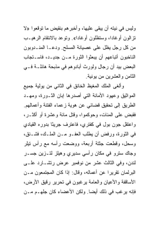 ‫ﻭﻟﻴﺱ ﻓﻲ ﻨﻴﺘﻪ ﺃﻥ ﻴﺒﻘﻰ ﻋﻠﻴﻬﺎ، ﻭﺃﺨﺒﺭﻫﻡ ﺒﻨﻘﻴﺽ ﻤﺎ ﺘﻭﻗﻌﻭﺍ »ﻻ‬
‫ﺘﺯﺍﻟﻭﻥ ﺃﻭﻏﺎﺩﺍ، ﻭﺴﺘﻅﻠﻭﻥ ﺃﻭﻏﺎ ‪‬ﺍ«. ﻭﺘﻭﻋﺩ ﺒﺎﻻﻨﺘﻘﺎﻡ ﺍﻟﺭﻫﻴـﺏ‬
                          ‫ﺩ‬
‫ﻤﻥ ﻜل ﺭﺠل ﻴﻅل ﻋﻠﻰ ﻋﺼﻴﺎﻨﺔ ﺍﻟﻤﺴﻠﺢ. ﻭﺩﻋـﺎ ﺍﻟﻤﻨـﺩﻭﺒﻭﻥ‬
‫ﺍﻟﻨﺎﺨﺒﻭﻥ ﺃﺘﺒﺎﻋﻬﻡ ﺃﻥ ﻴﺒﻌﺜﻭﺍ ﺍﻟﺜﻭﺭﺓ ﻤـﻥ ﺠﺩﻴـﺩ، ﻓﺎﺴـﺘﺠﺎﺏ‬
‫ﺍﻟﺒﻌﺽ ﺒﻴﺩ ﺃﻥ ﺭﺠﺎل ﻭﻟﻭﺭﺙ ﺃﺒﺎﺩﻭﻫﻡ ﻓﻲ ﻤﺫﺒﺤﺔ ﻫﺎﺌﻠـﺔ ﻓـﻲ‬
                              ‫ﺍﻟﺜﺎﻤﻥ ﻭﺍﻟﻌﺸﺭﻴﻥ ﻤﻥ ﻴﻭﻨﻴﺔ.‬
‫ﻭﺃﻟﻐﻰ ﺍﻟﻤﻠﻙ ﺍﻟﻤﻐﻴﻅ ﺍﻟﺨﺎﻨﻕ ﻓﻲ ﺍﻟﺜﺎﻨﻲ ﻤﻥ ﻴﻭﻟﻴﺔ ﺠﻤﻴﻊ‬
‫ﺍﻟﻤﻭﺍﺜﻴﻕ ﻭﻋﻬﻭﺩ ﺍﻷﻤﺎﻨﺔ ﺍﻟﺘﻲ ﺃﺼﺩﺭﻫﺎ ﺇﺒﺎﻥ ﺍﻟﺜـﻭﺭﺓ، ﻭﻤﻬـﺩ‬
‫ﺍﻟﻁﺭﻴﻕ ﺇﻟﻰ ﺘﺤﻘﻴﻕ ﻗﻀﺎﺌﻲ ﻋﻥ ﻫﻭﻴﺔ ﺯﻋﻤﺎﺀ ﺍﻟﻔﺘﻨﺔ ﻭﺃﻋﻤﺎﻟﻬﻡ.‬
‫ﻓﻘﺒﺽ ﻋﻠﻰ ﺍﻟﻤﺌﺎﺕ، ﻭﺤﻭﻜﻤﻭﺍ، ﻭﻗﺘل ﻤﺎﺌﺔ ﻭﻋﺸﺭﺓ ﺃﻭ ﺃﻜﺜـﺭ،‬
‫ﻭﺍﻋﺘﻘل ﺠﻭﻥ ﺒﻭل ﻓﻲ ﻜﻔﺘﺭﻱ، ﻓﺎﻋﺘﺭﻑ ﺠﺭﻴﺌﺎ ﺒﺩﻭﺭﻩ ﺍﻟﻘﻴﺎﺩﻱ‬
               ‫ً‬
‫ﻓﻲ ﺍﻟﺜﻭﺭﺓ، ﻭﺭﻓﺽ ﺃﻥ ﻴﻁﻠﺏ ﺍﻟﻌﻔـﻭ ﻤـﻥ ﺍﻟﻤﻠـﻙ، ﻓﺸـﻨﻕ،‬
‫ﻭﺴﺤل، ﻭﻗﻁﻌﺕ ﺠﺜﺘﺔ ﺃﺭﺒﻌﺔ، ﻭﻭﻀﻌﺕ ﺭﺃﺴﻪ ﻤﻊ ﺭﺃﺱ ﺘﻴﻠﺭ‬
‫ﻭﺠﺎﻙ ﺴﺘﺭﻭ ﻓﻲ ﻤﻜﺎﻥ ﺭﺃﺴﻲ ﺴﺩﻴﺭﻱ ﻭﻫﻴﻠﺯ ﻟﺘـﺯﻴﻥ ﺠﺴـﺭ‬
‫ﻟﻨﺩﻥ، ﻭﻓﻲ ﺍﻟﺜﺎﻟﺙ ﻋﺸﺭ ﻤﻥ ﻨﻭﻓﻤﺒﺭ ﻋﺭﺽ ﺭﺘﺸـﺎﺭﺩ ﻋﻠـﻰ‬
‫ﺍﻟﺒﺭﻟﻤﺎﻥ ﺘﻘﺭﻴﺭﺍ ﻋﻥ ﺃﻋﻤﺎﻟﻪ، ﻭﻗﺎل: ﺇﺫﺍ ﻜﺎﻥ ﺍﻟﻤﺠﺘﻤﻌﻭﻥ ﻤـﻥ‬
                                        ‫‪‬‬
‫ﺍﻷﺴﺎﻗﻔﺔ ﻭﺍﻷﻋﻴﺎﻥ ﻭﺍﻟﻌﺎﻤﺔ ﻴﺭﻏﺒﻭﻥ ﻓﻲ ﺘﺤﺭﻴﺭ ﺭﻗﻴﻕ ﺍﻷﺭﺽ،‬
‫ﻓﺈﻨﻪ ﻴﺭﻏﺏ ﻓﻲ ﺫﻟﻙ ﺃﻴ ‪‬ﺎ. ﻭﻟﻜﻥ ﺍﻷﻋﻀﺎﺀ ﻜﺎﻥ ﺠﻠﻬـﻡ ﻤـﻥ‬
                            ‫ﻀ‬
 