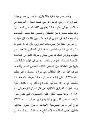 ‫ﻭﺃﻗﺩﻡ ﻤﺴﺭﺤﻴﺔ ﺒﺎﻗﻴﺔ ﺒﺎﻹﻨﺠﻠﻴﺯﻴـﺔ »ﻤـﻥ ﻤﺴـﺭﺤﻴﺎﺕ‬
‫ﺍﻟﺨﻭﺍﺭﻕ« - ﻭﻫﻲ ﻋﺭﺽ ﺩﺭﺍﻤﻲ ﻟﻘﺼﺔ ﺩﻴﻨﻴﺔ – ﺃﺨﺭﺠﺕ ﻓﻲ‬
‫ﻤﺩﻻﻨﺩﺯ ﺤﻭﺍﻟﻲ ﻋﺎﻡ ٠٥٣١ ﺒﻌﻨﻭﺍﻥ: "ﺍﻟﻘﻀﺎﺀ ﻋﻠﻰ ﺍﻟﺠﺤـﻴﻡ"،‬
‫ﻭﻗﺩ ﻤﺜﻠﺕ ﻤﻔﺎﺨﺭﺓ ﺒﻴﻥ ﺍﻟﺸﻴﻁﺎﻥ ﻭﺍﻟﻤﺴﻴﺢ ﻋﻨﺩ ﻤﺩﺨل ﺍﻟﺠﺤـﻴﻡ‬
‫ﻭﺃﺼﺒﺢ ﻤﺄﻟﻭﻓﺎ ﻓﻲ ﺍﻟﻘﺭﻥ ﺍﻟﺭﺍﺒﻊ ﻋﺸﺭ ﺒﻴﻥ ﻨﻘﺎﺒﺎﺕ ﻜل ﻤﺩﻴﻨـﺔ‬
                                          ‫ﹰ‬
‫ﺃﻥ ﺘﻌﺭﺽ ﺤﻠﻘﺔ ﻤﻥ ﻤﺴﺭﺤﻴﺎﺕ ﺍﻟﺨﻭﺍﺭﻕ، ﺒﺄﻥ ﺘﻌـﺩ ﺍﻟﻨﻘﺎﺒـﺔ‬
‫ﻤﺸﻬ ‪‬ﺍ، ﻤﻥ ﺍﻟﻜﺘﺎﺏ ﺍﻟﻤﻘﺩﺱ ﻋﺎﺩﺓ، ﺘﻨﻘل ﺍﻟﻤﻤﺜﻠﻴﻥ ﻭﺍﻟﻤﻌﺩﺍﺕ ﻓﻲ‬
                                                   ‫ﺩ‬
‫ﺴﻔﻴﻨﺔ، ﻭﺘﺅﺩﻱ ﺍﻟﻤﺸﺎﻫﺩ ﻋﻠﻰ ﻤﺴﺎﺭﺡ ﻤﺅﻗﺘﻪ ﺘﺸﻴﺩ ﻓﻲ ﺍﻟﺴﺎﺤﺎﺕ‬
‫ﺍﻟﺸﻌﺒﻴﺔ ﻟﻠﻤﺩﻴﻨﺔ، ﻭﺘﻌﺭﺽ ﻨﻘﺎﺒﺎﺕ ﺃﺨﺭﻯ ﻓﻲ ﺍﻷﻴﺎﻡ ﺍﻟﺘﺎﻟﻴﺔ ﻤـﺎ‬
‫ﻴﻠﻴﻬﺎ ﻤﻥ ﺍﻟﻤﺸﺎﻫﺩ ﻤﻥ ﻗﺼﺹ ﺍﻟﻜﺘﺎﺏ ﺍﻟﻤﻘﺩﺱ ﻨﻔﺴﻪ. ﻭﺃﻗﺩﻡ ﻤﺎ‬
‫ﻴﻌﺭﻑ ﺍﻵﻥ ﻤﻥ ﻫﺫﻩ ﺍﻟﺤﻠﻘﺎﺕ ﻫﻲ ﺨﻭﺍﺭﻕ ﺸﻤﺴﺘﺭ، ﺍﻟﺘﻲ ﻤﺜﻠﺕ‬
‫ﻋﺎﻡ ٨٢٣١، ﺤﺘﻰ ﺇﺫﺍ ﺠﺎﺀ ﻋـﺎﻡ ٠٠٤١ ﻋﺭﻀـﺕ ﺤﻠﻘـﺎﺕ‬
‫ﻤﺸﺎﺒﻬﺔ ﻓﻲ ﻴﻭﺭﻙ ﻭﺒﻴﻘﻭﻟﻲ ﻭﻜﻤﺒﺭﺩﺝ ﻭﻜﻔﺘﺭﻱ ﻭﺭﻴﻜﻔﻴﻠﺩ ﻭﻟﻨﺩﻥ‬
‫ﻭﻟﻘﺩ ﺃﺜﻤﺭﺕ ﺍﻟﺨﻭﺍﺭﻕ ﺍﻟﻼﺘﻴﻨﻴﺔ، ﻓﻲ ﻓﺘﺭﺓ ﻤﺒﻜﺭﺓ ﺘﺭﺠﻊ ﺇﻟﻰ ﻋﺎﻡ‬
‫٢٨١١، ﻨﻭﻋﺎ ﺠﺩﻴﺩﺍ ﺃﻁﻠﻕ ﻋﻠﻴﻪ »ﺍﻟﻤﻌﺠﺯﺓ« ﺍﻟﺘﻲ ﺘﺩﻭﺭ ﺤﻭل‬
                                   ‫‪‬‬     ‫‪‬‬
‫ﻜﺭﺍﻤﺎﺕ ﺒﻌﺽ ﺍﻟﻘﺩﻴﺴﻴﻥ ﻭﺁﻻﻤﻬﻡ ﻭﻅﻬﺭ ﺤﻭﺍﻟﻲ ﻋـﺎﻡ ٨٧٣١‬
‫ﻨﻭﻉ ﺁﺨﺭ – ﻫﻭ ﺍﻟﻤﺴﺭﺤﻴﺔ ﺍﻷﺨﻼﻗﻴﺔ – ﻴﺒﺭﺯ ﻤﻐﺯﻯ ﺃﺨﻼﻗ ‪‬ﺎ،‬
  ‫ﻴ‬      ‫‪‬‬
‫ﺒﺘﻤﺜﻴل ﺇﺤﺩﻯ ﺍﻟﺤﻜﺎﻴﺎﺕ، ﻻ ﺒﻤﺎ ﺒﻠﻎ ﻫـﺫﺍ ﺍﻟﻘﺎﻟـﺏ ﺫﺍﺘـﻪ ﻓـﻲ‬
 