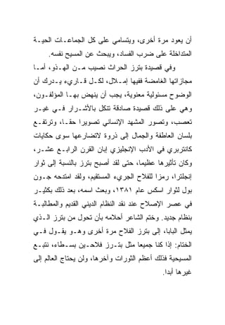 ‫ﺃﻥ ﻴﻌﻭﺩ ﻤﺭﺓ ﺃﺨﺭﻯ، ﻭﻴﺘﺴﺎﻤﻲ ﻋﻠﻰ ﻜل ﺍﻟﺠﻤﺎﻋـﺎﺕ ﺍﻟﺤﻴـﺔ‬
     ‫ﺍﻟﻤﺘﺩﺍﺨﻠﺔ ﻋﻠﻰ ﻀﺭﺏ ﺍﻟﻔﺴﺎﺩ، ﻭﻴﺒﺤﺙ ﻋﻥ ﺍﻟﻤﺴﻴﺢ ﻨﻔﺴﻪ.‬
‫ﻭﻓﻲ ﻗﺼﻴﺩﺓ ﺒﺘﺭﺯ ﺍﻟﺤﺭﺍﺙ ﻨﺼﻴﺏ ﻤـﻥ ﺍﻟﻬـﺫﻭ، ﺃﻤـﺎ‬
‫ﻤﺠﺎﺯﺍﺘﻬﺎ ﺍﻟﻐﺎﻤﻀﺔ ﻓﻔﻴﻬﺎ ﺇﻤـﻼل، ﻟﻜـل ﻗـﺎﺭﻱﺀ ﻴـﺩﺭﻙ ﺃﻥ‬
‫ﺍﻟﻭﻀﻭﺡ ﻤﺴﺌﻭﻟﻴﺔ ﻤﻌﻨﻭﻴﺔ، ﻴﺠﺏ ﺃﻥ ﻴﻨﻬﺽ ﺒﻬـﺎ ﺍﻟﻤﺅﻟﻔـﻭﻥ،‬
‫ﻭﻫﻲ ﻋﻠﻰ ﺫﻟﻙ ﻗﺼﻴﺩﺓ ﺼﺎﺩﻗﺔ ﺘﻨﻜل ﺒﺎﻷﺸـﺭﺍﺭ ﻓـﻲ ﻏﻴـﺭ‬
‫ﺘﻌﺼﺏ، ﻭﺘﺼﻭﺭ ﺍﻟﻤﺸﻬﺩ ﺍﻹﻨﺴﺎﻨﻲ ﺘﺼﻭﻴﺭﺍ ﺤ ﹰـﺎ، ﻭﺘﺭﺘﻔـﻊ‬
           ‫‪ ‬ﻘ‬
‫ﺒﻠﺴﺎﻥ ﺍﻟﻌﺎﻁﻔﺔ ﻭﺍﻟﺠﻤﺎل ﺇﻟﻰ ﺫﺭﻭﺓ ﻻﺘﻀﺎﺭﻋﻬﺎ ﺴﻭﻯ ﺤﻜﺎﻴﺎﺕ‬
‫ﻜﺎﻨﺘﺭﺒﺭﻱ ﻓﻲ ﺍﻷﺩﺏ ﺍﻹﻨﺠﻠﻴﺯﻱ ﺇﺒﺎﻥ ﺍﻟﻘﺭﻥ ﺍﻟﺭﺍﺒـﻊ ﻋﺸـﺭ،‬
‫ﻭﻜﺎﻥ ﺘﺄﺜﻴﺭﻫﺎ ﻋﻅﻴﻤﺎ، ﺤﺘﻰ ﻟﻘﺩ ﺃﺼﺒﺢ ﺒﺘﺭﺯ ﺒﺎﻟﻨﺴﺒﺔ ﺇﻟﻰ ﺜﻭﺍﺭ‬
‫ﺇﻨﺠﻠﺘﺭﺍ، ﺭﻤﺯﺍ ﻟﻠﻔﻼﺡ ﺍﻟﺠﺭﻱﺀ ﺍﻟﻤﺴﺘﻘﻴﻡ، ﻭﻟﻘﺩ ﺍﻤﺘﺩﺤﻪ ﺠـﻭﻥ‬
                                         ‫‪‬‬
‫ﺒﻭل ﻟﺜﻭﺍﺭ ﺍﺴﻜﺱ ﻋﺎﻡ ١٨٣١، ﻭﺒﻌﺙ ﺍﺴﻤﻪ، ﺒﻌﺩ ﺫﻟﻙ ﺒﻜﺜﻴـﺭ‬
‫ﻓﻲ ﻋﺼﺭ ﺍﻹﺼﻼﺡ ﻋﻨﺩ ﻨﻘﺩ ﺍﻟﻨﻅﺎﻡ ﺍﻟﺩﻴﻨﻲ ﺍﻟﻘﺩﻴﻡ ﻭﺍﻟﻤﻁﺎﻟﺒـﺔ‬
‫ﺒﻨﻅﺎﻡ ﺠﺩﻴﺩ. ﻭﺨﺘﻡ ﺍﻟﺸﺎﻋﺭ ﺃﺤﻼﻤﻪ ﺒﺄﻥ ﺘﺤﻭل ﻤﻥ ﺒﺘﺭﺯ ﺍﻟـﺫﻱ‬
‫ﻴﻤﺜل ﺍﻟﺒﺎﺒﺎ، ﺇﻟﻰ ﺒﺘﺭﺯ ﺍﻟﻔﻼﺡ ﻤﺭﺓ ﺃﺨﺭﻯ ﻭﻫـﻭ ﻴﻘـﻭل ﻓـﻲ‬
‫ﺍﻟﺨﺘﺎﻡ: ﺇﺫﺍ ﻜﻨﺎ ﺠﻤﻴﻌﺎ ﻤﺜل ﺒﺘـﺭﺯ ﻓﻼﺤـﻴﻥ ﺒﺴـﻁﺎﺀ، ﻨﺘﺒـﻊ‬
                                ‫‪‬‬
‫ﺍﻟﻤﺴﻴﺤﻴﺔ ﻓﺫﻟﻙ ﺃﻋﻅﻡ ﺍﻟﺜﻭﺭﺍﺕ ﻭﺁﺨﺭﻫﺎ، ﻭﻟﻥ ﻴﺤﺘﺎﺝ ﺍﻟﻌﺎﻟﻡ ﺇﻟﻰ‬
                                            ‫ﻏﻴﺭﻫﺎ ﺃﺒ ‪‬ﺍ.‬
                                              ‫ﺩ‬
 