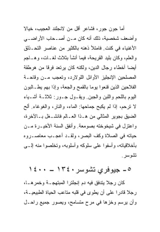 ‫ﺃﻤﺎ ﺠﻭﻥ ﺠﻭﺭ، ﻓﺸﺎﻋﺭ ﺃﻗل ﻤﻥ ﻻﻨﺠﻠﻨﺩ ﺍﻟﻌﺠﻴﺏ، ﺨﻴﺎﻻ‬
‫ﻭﺃﻀﻌﻑ ﺸﺨﺼﻴﺔ، ﺫﻟﻙ ﺃﻨﻪ ﻜﺎﻥ ﻤـﻥ ﺃﺼـﺤﺎﺏ ﺍﻷﺭﺍﻀـﻲ‬
‫ﺍﻷﻏﻨﻴﺎﺀ ﻓﻲ ﻜﻨﺕ. ﻓﺎﻤﺘﻸ ﺫﻫﻨﻪ ﺒﺎﻟﻜﺜﻴﺭ ﻤﻥ ﻋﻨﺎﺼﺭ ﺍﻟﺘﺤـﺫﻟﻕ‬
‫ﻭﺍﻟﻌﻠﻡ، ﻭﻜﺎﻥ ﺒﻠﻴﺩ ﺍﻟﻘﺭﻴﺤﺔ، ﻓﻴﻤﺎ ﺃﻨﺸﺄ ﺒﺜﻼﺙ ﻟﻐـﺎﺕ، ﻭﻫـﺎﺠﻡ‬
‫ﺃﻴﻀﺎ ﺃﺨﻁﺎﺀ ﺭﺠﺎل ﺍﻟﺩﻴﻥ، ﻭﻟﻜﻨﻪ ﻜﺎﻥ ﻴﺭﺘﻌﺩ ﻓﺭﻗﺎ ﻤﻥ ﻫﺭﻁﻘﺔ‬
          ‫ﹰ‬                                      ‫‪‬‬
‫ﺍﻟﻤﺼﻠﺤﻴﻥ ﺍﻹﻨﺠﻠﻴﺯ ﺍﻷﻭﺍﺌل ﺍﻟﻠﻭﻻﺭﺩ، ﻭﺘﻌﺠﺏ ﻤـﻥ ﻭﻗﺎﺤـﺔ‬
‫ﺍﻟﻔﻼﺤﻴﻥ ﺍﻟﺫﻴﻥ ﻗﻨﻌﻭﺍ ﻴﻭﻤﺎ ﺒﺎﻟﻘﻤﺢ ﻭﺍﻟﺠﻌﺔ، ﻭﺇﺫﺍ ﺒﻬﻡ ﻴﻁـﺎﻟﺒﻭﻥ‬
                                  ‫‪‬‬
‫ﺍﻟﻴﻭﻡ ﺒﺎﻟﻠﺤﻡ ﻭﺍﻟﻠﺒﻥ ﻭﺍﻟﺠﺒﻥ. ﻭﻴﻘـﻭل ﺠـﻭﺭ: ﺜﻼﺜـﺔ ﺃﺸـﻴﺎﺀ‬
‫ﻻ ﺘﺭﺤﻡ، ﺇﺫﺍ ﻟﻡ ﻴﻜﺒﺢ ﺠﻤﺎﺤﻬﺎ: ﺍﻟﻤﺎﺀ، ﻭﺍﻟﻨﺎﺭ، ﻭﺍﻟﻐﻭﻏﺎﺀ. ﺃﻟﺢ‬
‫ﺍﻟﻀﻴﻕ ﺒﺠﻭﻴﺭ ﺍﻟﻤﺜﺎﻟﻲ ﻤﻥ ﻫـﺫﺍ ﺍﻟﻌـﺎﻟﻡ ﻓﺎﻨﺸـﻐل ﺒـﺎﻵﺨﺭﺓ،‬
‫ﻭﺍﻋﺘﺯل ﻓﻲ ﺸﻴﺨﻭﺨﺘﻪ ﺒﺼﻭﻤﻌﺔ. ﻭﺃﻨﻔﻕ ﺍﻟﺴﻨﺔ ﺍﻷﺨﻴـﺭﺓ ﻤـﻥ‬
‫ﺤﻴﺎﺘﻪ ﻓﻲ ﺍﻟﺼﻼﺓ ﻭﻜﻑ ﺍﻟﺒﺼﺭ، ﻭﻟﻘـﺩ ﺃﻋﺠـﺏ ﻤﻌﺎﺼـﺭﻭﻩ‬
‫ﺒﺄﺨﻼﻗﻴﺎﺘﻪ، ﻭﺃﺴﻔﻭﺍ ﻋﻠﻰ ﺴﻠﻭﻜﻪ ﻭﺃﺴﻠﻭﺒﻪ، ﻭﺘﺨﻠﺼﻭﺍ ﻤﻨﻪ ﺇﻟـﻰ‬
                                                 ‫ﺘﺸﻭﺴﺭ.‬

  ‫٥- ﺠﻴﻭﻓﺭﻱ ﺘﺸﻭﺴﺭ٠٤٣١ – ٠٠٤١‬
‫ﻜﺎﻥ ﺭﺠﻼ ﻴﺘﺩﻓﻕ ﻓﻴﻪ ﺩﻡ ﺇﻨﺠﻠﺘﺭﺍ ﺍﻟﻤﺒﺘﻬﺠـﺔ ﻭﺨﻤﺭﻫـﺎ،‬
‫ﺭﺠﻼ ﻗﺎﺩﺭﺍ ﻋﻠﻰ ﺃﻥ ﻴﻁﻭﻯ ﻓﻲ ﻗﻠﺒﻪ ﻤﺘﺎﻋﺏ ﺍﻟﺤﻴﺎﺓ ﺍﻟﻁﺒﻴﻌﻴـﺔ،‬
                                             ‫‪‬‬
‫ﻭﺃﻥ ﻴﺭﺴﻡ ﻭﺨﺯﻫﺎ ﻓﻲ ﻤﺭﺡ ﻤﺘﺴﺎﻤﺢ، ﻭﻴﺼﻭﺭ ﺠﻤﻴﻊ ﺭﺍﺤـل‬
 