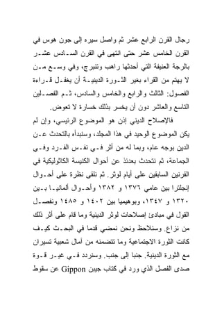 ‫ﺭﺠﺎل ﺍﻟﻘﺭﻥ ﺍﻟﺭﺍﺒﻊ ﻋﺸﺭ ﺜﻡ ﻭﺍﺼل ﺴﻴﺭﻩ ﺇﻟﻰ ﺠﻭﻥ ﻫﻭﺱ ﻓﻲ‬
‫ﺍﻟﻘﺭﻥ ﺍﻟﺨﺎﻤﺱ ﻋﺸﺭ ﺤﺘﻰ ﺍﻨﺘﻬﻰ ﻓﻲ ﺍﻟﻘﺭﻥ ﺍﻟﺴـﺎﺩﺱ ﻋﺸـﺭ‬
‫ﺒﺎﻟﺭﺠﺔ ﺍﻟﻌﻨﻴﻔﺔ ﺍﻟﺘﻲ ﺃﺤﺩﺜﻬﺎ ﺭﺍﻫﺏ ﻭﺘﻨﺒﺭﺝ، ﻭﻓﻲ ﻭﺴـﻊ ﻤـﻥ‬
‫ﻻ ﻴﻬﺘﻡ ﻤﻥ ﺍﻟﻘﺭﺍﺀ ﺒﻐﻴﺭ ﺍﻟﺜـﻭﺭﺓ ﺍﻟﺩﻴﻨﻴـﺔ ﺃﻥ ﻴﻐﻔـل ﻗـﺭﺍﺀﺓ‬
‫ﺍﻟﻔﺼﻭل: ﺍﻟﺜﺎﻟﺙ ﻭﺍﻟﺭﺍﺒﻊ ﻭﺍﻟﺨﺎﻤﺱ ﻭﺍﻟﺴﺎﺩﺱ، ﺜـﻡ ﺍﻟﻔﺼـﻠﻴﻥ‬
     ‫ﺍﻟﺘﺎﺴﻊ ﻭﺍﻟﻌﺎﺸﺭ ﺩﻭﻥ ﺃﻥ ﻴﺨﺴﺭ ﺒﺫﻟﻙ ﺨﺴﺎﺭﺓ ﻻ ﺘﻌﻭﺽ.‬
‫ﻓﺎﻹﺼﻼﺡ ﺍﻟﺩﻴﻨﻲ ﺇﺫﻥ ﻫﻭ ﺍﻟﻤﻭﻀﻭﻉ ﺍﻟﺭﺌﻴﺴﻲ، ﻭﺇﻥ ﻟﻡ‬
‫ﻴﻜﻥ ﺍﻟﻤﻭﻀﻭﻉ ﺍﻟﻭﺤﻴﺩ ﻓﻲ ﻫﺫﺍ ﺍﻟﻤﺠﻠﺩ، ﻭﺴﻨﺒﺩﺃﻩ ﺒﺎﻟﺘﺤﺩﺙ ﻋـﻥ‬
‫ﺍﻟﺩﻴﻥ ﺒﻭﺠﻪ ﻋﺎﻡ، ﻭﺒﻤﺎ ﻟﻪ ﻤﻥ ﺃﺜﺭ ﻓـﻲ ﻨﻔـﺱ ﺍﻟﻔـﺭﺩ ﻭﻓـﻲ‬
‫ﺍﻟﺠﻤﺎﻋﺔ، ﺜﻡ ﻨﺘﺤﺩﺙ ﺒﻌﺩﺌﺫ ﻋﻥ ﺃﺤﻭﺍل ﺍﻟﻜﻨﻴﺴﺔ ﺍﻟﻜﺎﺜﻭﻟﻴﻜﻴﺔ ﻓﻲ‬
‫ﺍﻟﻘﺭﻨﻴﻥ ﺍﻟﺴﺎﺒﻘﻴﻥ ﻋﻠﻰ ﺃﻴﺎﻡ ﻟﻭﺜﺭ. ﺜﻡ ﻨﻠﻘﻰ ﻨﻅﺭﺓ ﻋﻠﻰ ﺃﺤـﻭﺍل‬
‫ﺇﻨﺠﻠﺘﺭﺍ ﺒﻴﻥ ﻋﺎﻤﻲ ٦٧٣١ ﻭ ٢٨٣١ ﻭﺃﺤـﻭﺍل ﺃﻟﻤﺎﻨﻴـﺎ ﺒـﻴﻥ‬
‫٠٢٣١ ﻭ ٧٤٣١، ﻭﺒﻭﻫﻴﻤﻴﺎ ﺒﻴﻥ ٢٠٤١ ﻭ ٥٨٤١ ﻭﻨﻔ ‪‬ـل‬
  ‫ﺼ‬
‫ﺍﻟﻘﻭل ﻓﻲ ﻤﺒﺎﺩﺉ ﺇﺼﻼﺤﺎﺕ ﻟﻭﺜﺭ ﺍﻟﺩﻴﻨﻴﺔ ﻭﻤﺎ ﻗﺎﻡ ﻋﻠﻰ ﺃﺜﺭ ﺫﻟﻙ‬
‫ﻤﻥ ﻨﺯﺍﻉ. ﻭﺴﻨﻼﺤﻅ ﻭﻨﺤﻥ ﻨﻤﻀﻲ ﻗﺩﻤﺎ ﻓﻲ ﺍﻟﺒﺤـﺙ ﻜﻴـﻑ‬
                ‫‪‬‬
‫ﻜﺎﻨﺕ ﺍﻟﺜﻭﺭﺓ ﺍﻻﺠﺘﻤﺎﻋﻴﺔ ﻭﻤﺎ ﺘﺘﻀﻤﻨﻪ ﻤﻥ ﺁﻤﺎل ﺸﻌﺒﻴﺔ ﺘﺴﻴﺭﺍﻥ‬
‫ﻤﻊ ﺍﻟﺜﻭﺭﺓ ﺍﻟﺩﻴﻨﻴﺔ. ﺠﻨﺒﺎ ﺇﻟﻰ ﺠﻨﺏ. ﻭﺴﻨﺭﺩﺩ ﻓـﻲ ﻏﻴـﺭ ﻗـﻭﺓ‬
                               ‫‪‬‬
‫ﺼﺩﻯ ﺍﻟﻔﺼل ﺍﻟﺫﻱ ﻭﺭﺩ ﻓﻲ ﻜﺘﺎﺏ ﺠﻴﺒﻥ ‪ Gippon‬ﻋﻥ ﺴﻘﻭﻁ‬
 