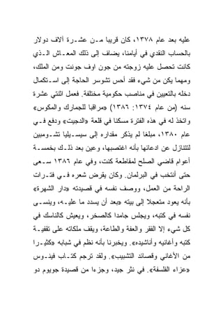 ‫ﻋﻠﻴﻪ ﺒﻌﺩ ﻋﺎﻡ ٨٧٣١، ﻜﺎﻥ ﻗﺭﻴﺒﺎ ﻤـﻥ ﻋﺸـﺭﺓ ﺁﻻﻑ ﺩﻭﻻﺭ‬
                    ‫‪‬‬
‫ﺒﺎﻟﺤﺴﺎﺏ ﺍﻟﻨﻘﺩﻱ ﻓﻲ ﺃﻴﺎﻤﻨﺎ، ﻴﻀﺎﻑ ﺇﻟﻰ ﺫﻟﻙ ﺍﻟﻤﻌـﺎﺵ ﺍﻟـﺫﻱ‬
‫ﻜﺎﻨﺕ ﺘﺤﺼل ﻋﻠﻴﻪ ﺯﻭﺠﺘﻪ ﻤﻥ ﺠﻭﻥ ﺍﻭﻑ ﺠﻭﻨﺕ ﻭﻤﻥ ﺍﻟﻤﻠﻙ،‬
‫ﻭﻤﻬﻤﺎ ﻴﻜﻥ ﻤﻥ ﺸﻲﺀ ﻓﻘﺩ ﺃﺤﺱ ﺘﺸﻭﺴﺭ ﺍﻟﺤﺎﺠﺔ ﺇﻟﻰ ﺍﺴـﺘﻜﻤﺎل‬
‫ﺩﺨﻠﻪ ﺒﺎﻟﺘﻌﻴﻴﻥ ﻓﻲ ﻤﻨﺎﺼﺏ ﺤﻜﻭﻤﻴﺔ ﻤﺨﺘﻠﻔﺔ. ﻓﻌﻤل ﺍﺜﻨﺘﻲ ﻋﺸﺭﺓ‬
‫ﺴﻨﻪ )ﻤﻥ ﻋﺎﻡ ٤٧٣١: ٦٨٣١( »ﻤﺭﺍﻗﺒﺎ ﻟﻠﺠﻤﺎﺭﻙ ﻭﺍﻟﻤﻜﻭﺱ«‬
                  ‫‪‬‬
‫ﻭﺍﺘﺨﺫ ﻟﻪ ﻓﻲ ﻫﺫﻩ ﺍﻟﻔﺘﺭﺓ ﻤﺴﻜﻨﺎ ﻓﻲ ﻗﻠﻌﺔ »ﺍﻟﺩﺠﻴﺕ« ﻭﺩﻓﻊ ﻓـﻲ‬
                           ‫ﹰ‬
‫ﻋﺎﻡ ٠٨٣١، ﻤﺒﻠﻐﺎ ﻟﻡ ﻴﺫﻜﺭ ﻤﻘﺩﺍﺭﻩ ﺇﻟﻰ ﺴﻴﺴـﻴﻠﻴﺎ ﺘﺸـﻭﻤﺒﻴﻥ‬
                                      ‫ﹰ‬
‫ﻟﺘﺘﻨﺎﺯل ﻋﻥ ﺍﺩﻋﺎﺌﻬﺎ ﺒﺄﻨﻪ ﺍﻏﺘﺼﺒﻬﺎ، ﻭﻋﻴﻥ ﺒﻌﺩ ﺫﻟـﻙ ﺒﺨﻤﺴـﺔ‬
‫ﺃﻋﻭﺍﻡ ﻗﺎﻀﻲ ﺍﻟﺼﻠﺢ ﻟﻤﻘﺎﻁﻌﺔ ﻜﻨﺕ، ﻭﻓﻲ ﻋﺎﻡ ٦٨٣١ ﺴـﻌﻰ‬
‫ﺤﺘﻰ ﺃﻨﺘﺨﺏ ﻓﻲ ﺍﻟﺒﺭﻟﻤﺎﻥ. ﻭﻜﺎﻥ ﻴﻘﺭﺽ ﺸﻌﺭﻩ ﻓـﻲ ﻓﺘـﺭﺍﺕ‬
‫ﺍﻟﺭﺍﺤﺔ ﻤﻥ ﺍﻟﻌﻤل، ﻭﻭﺼﻑ ﻨﻔﺴﻪ ﻓﻲ ﻗﺼﻴﺩﺘﻪ »ﺩﺍﺭ ﺍﻟﺸﻬﺭﺓ«‬
‫ﺒﺄﻨﻪ ﻴﻌﻭﺩ ﻤﺘﻌﺠﻼ ﺇﻟﻰ ﺒﻴﺘﻪ »ﺒﻌﺩ ﺃﻥ ﻴﺴﺩﺩ ﻤﺎ ﻋﻠﻴـﻪ، ﻭﻴﻨﺴـﻰ‬
‫ﻨﻔﺴﻪ ﻓﻲ ﻜﺘﺒﻪ، ﻭﻴﺠﻠﺱ ﺠﺎﻤﺩﺍ ﻜﺎﻟﺼﺨﺭ، ﻭﻴﻌﻴﺵ ﻜﺎﻟﻨﺎﺴﻙ ﻓﻲ‬
                          ‫‪‬‬
‫ﻜل ﺸﻲﺀ ﺇﻻ ﺍﻟﻔﻘﺭ ﻭﺍﻟﻌﻔﺔ ﻭﺍﻟﻁﺎﻋﺔ، ﻭﻴﻘﻑ ﻤﻠﻜﺎﺘﻪ ﻋﻠﻰ ﺘﻘﻔﻴـﺔ‬
‫ﻜﺘﺒﻪ ﻭﺃﻏﺎﻨﻴﻪ ﻭﺃﻨﺎﺸﻴﺩﻩ«. ﻭﻴﺨﺒﺭﻨﺎ ﺒﺄﻨﻪ ﻨﻅﻡ ﻓﻲ ﺸﺒﺎﺒﻪ »ﻜﺜﻴـﺭﺍ‬
 ‫‪‬‬
‫ﻤﻥ ﺍﻷﻏﺎﻨﻲ ﻭﻗﺼﺎﺌﺩ ﺍﻟﺘﺸﺒﻴﺏ«. ﻭﻟﻘﺩ ﺘﺭﺠﻡ ﻜﺘـﺎﺏ ﻓﻴﻨـﻭﺱ‬
‫»ﻋﺯﺍﺀ ﺍﻟﻔﻠﺴﻔﺔ«. ﻓﻲ ﻨﺜﺭ ﺠﻴﺩ، ﻭﺠﺯﺀﺍ ﻤﻥ ﻗﺼﻴﺩﺓ ﺠﻭﻴﻭﻡ ﺩﻭ‬
                   ‫‪‬‬
 