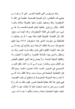 ‫ﻭﺘﻌﺩ ﺘﺭﻭﻴﻠﻭﺱ ﺍﻟﺘﻲ ﻨﻅﻤﻬﺎ ﺘﺸﻭﺴﺭ ﻋﻠﻰ ﺍﻟـﺭﻏﻡ ﻤـﻥ‬
‫ﺠﻤﻴﻊ ﻫﺫﻩ ﺍﻟﻨﻘﺎﺌﺹ، ﺃﻭل ﻗﺼﻴﺩﺓ ﻗﺼﺼﻴﺔ ﻋﻅﻴﻤﺔ ﻓﻲ ﺍﻟﻠﻐـﺔ‬
‫ﺍﻹﻨﺠﻠﻴﺯﻴﺔ. ﻭﻟﻘﺩ ﻭﺼﻔﻬﺎ ﺴﻜﻭﺕ ﺒﺄﻨﻬﺎ »ﻁﻭﻴﻠﺔ ﻤﻤﻠﺔ« ﻭﺃﻨﻬـﺎ‬
‫ﻜﺫﻟﻙ. ﻭﻗﺎل ﺭﻭﺯﻴﺘﻲ: »ﻟﻌﻠﻬﺎ ﺃﺠﻤل ﻗﺼﻴﺩﺓ ﻗﺼﺼـﻴﺔ ﻋﻠـﻰ‬
‫ﺸﻲﺀ ﻤﻥ ﺍﻟﻁﻭل ﻓﻲ ﺍﻟﻠﻐﺔ ﺍﻹﻨﺠﻠﻴﺯﻴﺔ«. ﻭﻫﺫﺍ ﺃﻴﻀﺎ ﺼـﺤﻴﺢ.‬
        ‫‪‬‬
‫ﺫﻟﻙ ﻷﻥ ﺍﻟﻘﺼﺎﺌﺩ ﺍﻟﻁﻭﻴﻠﺔ ﻜﻠﻬﺎ ﻤﻤﻠﺔ ﻤﻬﻤـﺎ ﻜـﺎﻥ ﺠﻤﺎﻟﻬـﺎ،‬
‫ﻓﺎﻟﻌﺎﻁﻔﺔ ﻤﻥ ﻤﻘﻭﻤﺎﺕ ﺍﻟﺸﻌﺭ ﻓﺈﺫﺍ ﺍﺴﺘﻐﺭﻗﺕ ٦٨٣٨ ﺒﻴ ﹰﺎ، ﻓﺈﻨﻬﺎ‬
        ‫ﺘ‬
‫ﺘﺼﺒﺢ ﻨﺜﺭﺍ ﺒﺴﺭﻋﺔ ﺍﻨﻁﻔﺎﺀ ﺍﻟﺭﻏﺒﺔ، ﻭﻟﻥ ﺘﺤﺘﺎﺝ ﺃﻱ ﺴﻴﺩﺓ ﺇﻟـﻰ‬
                                             ‫‪‬‬
‫ﻤﺜل ﻫﺫﻩ ﺍﻷﺒﻴﺎﺕ ﺍﻟﻜﺜﻴﺭﺓ ﻟﻜﻲ ﺘﻨﺎﻡ، ﻭﻗﻠﻤﺎ ﺘﺭﺩﺩ ﺍﻟﺤﺏ ﻭﺘﺄﻤـل‬
‫ﻭﻤﺎﻁل ﻭﺃﺫﻋﻥ ﺒﻬﺫﻩ ﺍﻟﺒﻼﻏﺔ ﺍﻟﻔﺎﺨﺭﺓ، ﻭﺍﻷﺨﻴﻠـﺔ ﺍﻟﻤﻁﺭﺒـﺔ،‬
‫ﻭﺍﻟﻘﺎﻓﻴﺔ ﺍﻟﺴﻬﻠﺔ ﺍﻟﺴﻠﺴﺔ. ﻭﻻ ﻴﻀﺎﺭﻉ ﻫﺫﺍ ﺍﻟﻨﻬﺭ ﺍﻟﻌﻅﻴﻡ ﺍﻟﻔﻴﺎﺽ‬
‫ﻤﻥ ﺍﻟﻨﻅﻡ ﺴﻭﻯ ﺭﻴﺘﺸﺎﺭﺩ ﺴﻭﻥ ﻓـﻲ ﻨﺜـﺭﻩ ﺍﻟﻤﺘـﺩﻓﻕ ﻜﻨﻬـﺭ‬
‫ﺍﻟﻤﺴﻴﺴﺒﻲ ﻓﻲ ﺘﺼﻭﻴﺭ ﺍﻟﺤﺏ، ﺒﺄﻨﺎﺓ، ﺘﺼﻭﻴﺭﺍ ﻨﻔﺴ ‪‬ﺎ. ﻭﻤﻊ ﺫﻟﻙ‬
          ‫ﻴ‬      ‫‪‬‬
‫ﻓﺈﻥ ﺍﻟﺨﻁﺎﺒﻴﺔ ﺍﻟﻤﺠﻨﺤﺔ ﻓﻲ ﺴﺭﻑ ﻭﺼـﻴﺎﻏﺔ ﺍﻟﻜﻠﻤـﺎﺕ ﺍﻟﺘـﻲ‬
‫ﻻ ﺘﺤﺩ ﻭﺴﻌﺔ ﺍﻟﻤﻌﺭﻓﺔ ﺍﻟﻤﻌﺘﺭﻀﺔ ﻟﻡ ﺘﺴﺘﻁﻊ ﺃﻥ ﺘﻔﺴﺩ ﺍﻟﻘﺼﻴﺩﺓ.‬
‫ﻓﻬﻲ ﻓﻭﻕ ﻫﺫﺍ ﻜﻠﻪ ﺤﻜﺎﻴﺔ ﻓﻠﺴﻔﻴﺔ ﺘﺼﻭﺭ ﻜﻴﻑ ﺨﻠﻘـﺕ ﺍﻟﻤـﺭﺃﺓ‬
‫ﻟﻠﺤﺏ، ﻭﺴﺭﻋﺎﻥ ﻤﺎ ﺘﺤﺏ ﺸﺨﺼﺎ ﺜﺎﻨﻴﺎ ﺇﺫﺍ ﻁﺎﻟﺕ ﻏﻴﺒـﺔ ﺍﻷﻭل‬
                     ‫‪ ‬‬
‫ﻋﻨﻬﺎ، ﻭﻓﻴﻬﺎ ﺸﺨﺼﻴﺔ ﻭﺍﺤﺩﺓ ﺭﺴﻤﺕ ﻭﻜﺄﻨﻬـﺎ ﺤﻴـﺔ ﺘﺴـﻌﻰ:‬
 