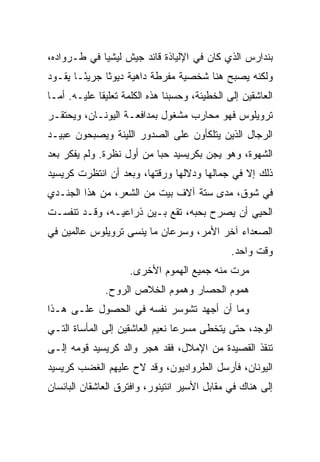 ‫ﺒﻨﺩﺍﺭﺱ ﺍﻟﺫﻱ ﻜﺎﻥ ﻓﻲ ﺍﻹﻟﻴﺎﺫﺓ ﻗﺎﺌﺩ ﺠﻴﺵ ﻟﻴﺸﻴﺎ ﻓﻲ ﻁـﺭﻭﺍﺩﻩ،‬
‫ﻭﻟﻜﻨﻪ ﻴﺼﺒﺢ ﻫﻨﺎ ﺸﺨﺼﻴﺔ ﻤﻔﺭﻁﺔ ﺩﺍﻫﻴﺔ ﺩﻴﻭﺜﺎ ﺠﺭﻴ ًـﺎ ﻴﻘـﻭﺩ‬
        ‫ﺌ‬
‫ﺍﻟﻌﺎﺸﻘﻴﻥ ﺇﻟﻰ ﺍﻟﺨﻁﻴﺌﺔ، ﻭﺤﺴﺒﻨﺎ ﻫﺫﻩ ﺍﻟﻜﻠﻤﺔ ﺘﻌﻠﻴﻘﺎ ﻋﻠﻴـﻪ. ﺃﻤـﺎ‬
             ‫ﹰ‬
‫ﺘﺭﻭﻴﻠﻭﺱ ﻓﻬﻭ ﻤﺤﺎﺭﺏ ﻤﺸﻐﻭل ﺒﻤﺩﺍﻓﻌـﺔ ﺍﻟﻴﻭﻨـﺎﻥ، ﻭﻴﺤﺘﻘـﺭ‬
‫ﺍﻟﺭﺠﺎل ﺍﻟﺫﻴﻥ ﻴﺘﻠﻜﺄﻭﻥ ﻋﻠﻰ ﺍﻟﺼﺩﻭﺭ ﺍﻟﻠﻴﻨﺔ ﻭﻴﺼﺒﺤﻭﻥ ﻋﺒﻴـﺩ‬
‫ﺍﻟﺸﻬﻭﺓ، ﻭﻫﻭ ﻴﺠﻥ ﺒﻜﺭﻴﺴﻴﺩ ﺤﺒﺎ ﻤﻥ ﺃﻭل ﻨﻅﺭﺓ. ﻭﻟﻡ ﻴﻔﻜﺭ ﺒﻌﺩ‬
                           ‫‪‬‬
‫ﺫﻟﻙ ﺇﻻ ﻓﻲ ﺠﻤﺎﻟﻬﺎ ﻭﺩﻻﻟﻬﺎ ﻭﺭﻗﺘﻬﺎ، ﻭﺒﻌﺩ ﺃﻥ ﺍﻨﺘﻅﺭﺕ ﻜﺭﻴﺴﻴﺩ‬
‫ﻓﻲ ﺸﻭﻕ، ﻤﺩﻯ ﺴﺘﺔ ﺁﻻﻑ ﺒﻴﺕ ﻤﻥ ﺍﻟﺸﻌﺭ، ﻤﻥ ﻫﺫﺍ ﺍﻟﺠﻨـﺩﻱ‬
‫ﺍﻟﺤﻴﻲ ﺃﻥ ﻴﺼﺭﺡ ﺒﺤﺒﻪ، ﺘﻘﻊ ﺒـﻴﻥ ﺫﺭﺍﻋﻴـﻪ، ﻭﻗـﺩ ﺘﻨﻔﺴـﺕ‬
‫ﺍﻟﺼﻌﺩﺍﺀ ﺁﺨﺭ ﺍﻷﻤﺭ، ﻭﺴﺭﻋﺎﻥ ﻤﺎ ﻴﻨﺴﻰ ﺘﺭﻭﻴﻠﻭﺱ ﻋﺎﻟﻤﻴﻥ ﻓﻲ‬
                                               ‫ﻭﻗﺕ ﻭﺍﺤﺩ.‬
                     ‫ﻤﺭﺕ ﻤﻨﻪ ﺠﻤﻴﻊ ﺍﻟﻬﻤﻭﻡ ﺍﻷﺨﺭﻯ.‬
              ‫ﻫﻤﻭﻡ ﺍﻟﺤﺼﺎﺭ ﻭﻫﻤﻭﻡ ﺍﻟﺨﻼﺹ ﺍﻟﺭﻭﺡ.‬
‫ﻭﻤﺎ ﺃﻥ ﺃﺠﻬﺩ ﺘﺸﻭﺴﺭ ﻨﻔﺴﻪ ﻓﻲ ﺍﻟﺤﺼﻭل ﻋﻠـﻰ ﻫـﺫﺍ‬
‫ﺍﻟﻭﺠﺩ، ﺤﺘﻰ ﻴﺘﺨﻁﻰ ﻤﺴﺭﻋﺎ ﻨﻌﻴﻡ ﺍﻟﻌﺎﺸﻘﻴﻥ ﺇﻟﻰ ﺍﻟﻤﺄﺴﺎﺓ ﺍﻟﺘـﻲ‬
                                 ‫‪‬‬
‫ﺘﻨﻘﺫ ﺍﻟﻘﺼﻴﺩﺓ ﻤﻥ ﺍﻹﻤﻼل، ﻓﻘﺩ ﻫﺠﺭ ﻭﺍﻟﺩ ﻜﺭﻴﺴﻴﺩ ﻗﻭﻤﻪ ﺇﻟـﻰ‬
‫ﺍﻟﻴﻭﻨﺎﻥ، ﻓﺄﺭﺴل ﺍﻟﻁﺭﻭﺍﺩﻴﻭﻥ، ﻭﻗﺩ ﻻﺡ ﻋﻠﻴﻬﻡ ﺍﻟﻐﻀﺏ ﻜﺭﻴﺴﻴﺩ‬
‫ﺇﻟﻰ ﻫﻨﺎﻙ ﻓﻲ ﻤﻘﺎﺒل ﺍﻷﺴﻴﺭ ﺍﻨﺘﻴﻨﻭﺭ، ﻭﺍﻓﺘﺭﻕ ﺍﻟﻌﺎﺸﻘﺎﻥ ﺍﻟﺒﺎﺌﺴﺎﻥ‬
 