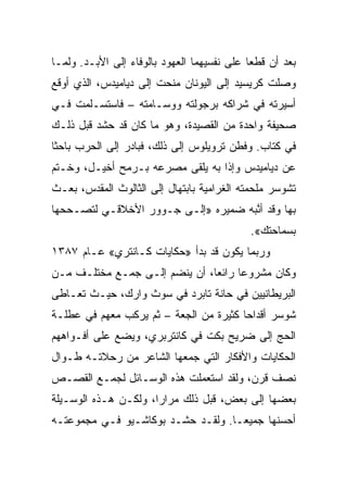 ‫ﺒﻌﺩ ﺃﻥ ﻗﻁﻌﺎ ﻋﻠﻰ ﻨﻔﺴﻴﻬﻤﺎ ﺍﻟﻌﻬﻭﺩ ﺒﺎﻟﻭﻓﺎﺀ ﺇﻟﻰ ﺍﻷﺒـﺩ. ﻭﻟﻤـﺎ‬
‫ﻭﺼﻠﺕ ﻜﺭﻴﺴﻴﺩ ﺇﻟﻰ ﺍﻟﻴﻭﻨﺎﻥ ﻤﻨﺤﺕ ﺇﻟﻰ ﺩﻴﺎﻤﻴﺩﺱ، ﺍﻟﺫﻱ ﺃﻭﻗﻊ‬
‫ﺃﺴﻴﺭﺘﻪ ﻓﻲ ﺸﺭﺍﻜﻪ ﺒﺭﺠﻭﻟﺘﻪ ﻭﻭﺴـﺎﻤﺘﻪ – ﻓﺎﺴﺘﺴـﻠﻤﺕ ﻓـﻲ‬
‫ﺼﺤﻴﻔﺔ ﻭﺍﺤﺩﺓ ﻤﻥ ﺍﻟﻘﺼﻴﺩﺓ، ﻭﻫﻭ ﻤﺎ ﻜﺎﻥ ﻗﺩ ﺤﺸﺩ ﻗﺒل ﺫﻟـﻙ‬
‫ﻓﻲ ﻜﺘﺎﺏ. ﻭﻓﻁﻥ ﺘﺭﻭﻴﻠﻭﺱ ﺇﻟﻰ ﺫﻟﻙ، ﻓﺒﺎﺩﺭ ﺇﻟﻰ ﺍﻟﺤﺭﺏ ﺒﺎﺤﺜﺎ‬
 ‫ﹰ‬
‫ﻋﻥ ﺩﻴﺎﻤﻴﺩﺱ ﻭﺇﺫﺍ ﺒﻪ ﻴﻠﻘﻰ ﻤﺼﺭﻋﻪ ﺒـﺭﻤﺢ ﺃﺨﻴـل، ﻭﺨـﺘﻡ‬
‫ﺘﺸﻭﺴﺭ ﻤﻠﺤﻤﺘﻪ ﺍﻟﻐﺭﺍﻤﻴﺔ ﺒﺎﺒﺘﻬﺎل ﺇﻟﻰ ﺍﻟﺜﺎﻟﻭﺙ ﺍﻟﻤﻘﺩﺱ، ﺒﻌـﺙ‬
‫ﺒﻬﺎ ﻭﻗﺩ ﺃﻨﺒﻪ ﻀﻤﻴﺭﻩ »ﺇﻟـﻰ ﺠـﻭﻭﺭ ﺍﻷﺨﻼﻗـﻲ ﻟﺘﺼـﺤﺤﻬﺎ‬
                                    ‫ﱠ‪‬‬
                                            ‫ﺒﺴﻤﺎﺤﺘﻙ«.‬
‫ﻭﺭﺒﻤﺎ ﻴﻜﻭﻥ ﻗﺩ ﺒﺩﺃ »ﺤﻜﺎﻴﺎﺕ ﻜـﺎﻨﺘﺭﻱ« ﻋـﺎﻡ ٧٨٣١‬
‫ﻭﻜﺎﻥ ﻤﺸﺭﻭﻋﺎ ﺭﺍﺌ ‪‬ﺎ، ﺃﻥ ﻴﻨﻀﻡ ﺇﻟـﻰ ﺠﻤـﻊ ﻤﺨﺘﻠـﻑ ﻤـﻥ‬
                               ‫ﻌ‬      ‫‪‬‬
‫ﺍﻟﺒﺭﻴﻁﺎﻨﻴﻴﻥ ﻓﻲ ﺤﺎﻨﺔ ﺘﺎﺒﺭﺩ ﻓﻲ ﺴﻭﺙ ﻭﺍﺭﻙ، ﺤﻴـﺙ ﺘﻌـﺎﻁﻰ‬
‫ﺸﻭﺴﺭ ﺃﻗﺩﺍﺤﺎ ﻜﺜﻴﺭﺓ ﻤﻥ ﺍﻟﺠﻌﺔ – ﺜﻡ ﻴﺭﻜﺏ ﻤﻌﻬﻡ ﻓﻲ ﻋﻁﻠـﺔ‬
                                        ‫‪‬‬
‫ﺍﻟﺤﺞ ﺇﻟﻰ ﻀﺭﻴﺢ ﺒﻜﺕ ﻓﻲ ﻜﺎﻨﺘﺭﺒﺭﻱ، ﻭﻴﻀﻊ ﻋﻠﻰ ﺃﻓـﻭﺍﻫﻬﻡ‬
‫ﺍﻟﺤﻜﺎﻴﺎﺕ ﻭﺍﻷﻓﻜﺎﺭ ﺍﻟﺘﻲ ﺠﻤﻌﻬﺎ ﺍﻟﺸﺎﻋﺭ ﻤﻥ ﺭﺤﻼﺘـﻪ ﻁـﻭﺍل‬
‫ﻨﺼﻑ ﻗﺭﻥ، ﻭﻟﻘﺩ ﺍﺴﺘﻌﻤﻠﺕ ﻫﺫﻩ ﺍﻟﻭﺴـﺎﺌل ﻟﺠﻤـﻊ ﺍﻟﻘﺼـﺹ‬
‫ﺒﻌﻀﻬﺎ ﺇﻟﻰ ﺒﻌﺽ، ﻗﺒل ﺫﻟﻙ ﻤﺭﺍﺭﹰ، ﻭﻟﻜـﻥ ﻫـﺫﻩ ﺍﻟﻭﺴـﻴﻠﺔ‬
                     ‫ﺍ‬
‫ﺃﺤﺴﻨﻬﺎ ﺠﻤﻴ ‪‬ـﺎ. ﻭﻟﻘـﺩ ﺤﺸـﺩ ﺒﻭﻜﺎﺸـﻴﻭ ﻓـﻲ ﻤﺠﻤﻭﻋﺘـﻪ‬
                                    ‫ﻌ‬
 