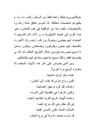 ‫»ﺩﻴﻜﺎﻤﻴﺭﻭﻥ« ﻁﺒﻘﺔ ﻭﺍﺤﺩﺓ ﻓﻘﻁ ﻤﻥ ﺍﻟﺭﺠﺎل ﻭﺍﻟﻨﺴـﺎﺀ، ﻭﻟـﻡ‬
‫ﻴﻅﻬﺭﻫﻡ ﺸﺨﺼﻴﺎﺕ ﻤﺨﺘﻠﻔﺔ، ﺃﻤﺎ ﺘﺸﻭﺴﺭ ﻓﺨﻠﻕ ﺤﺎﻨﺔ ﺯﺍﺨـﺭﺓ‬
‫ﺒﺎﻟﺸﺨﺼﻴﺎﺕ، ﺒﻠﻐﺕ ﺤﺩﺍ ﻤﻥ ﺍﻟﻭﺍﻗﻌﻴﺔ ﻓﻲ ﻋﺩﻡ ﺍﻟﺘﺠﺎﻨﺱ، ﺤﺘﻰ‬
                                 ‫‪‬‬
‫ﺒﺩﺕ ﺃﻗﺭﺏ ﺇﻟﻰ ﺍﻟﺤﻴﺎﺓ ﺍﻹﻨﺠﻠﻴﺯﻴﺔ ﻤـﻥ ﺍﻷﻋـﻼﻡ ﺍﻟﺘﺎﺭﻴﺨﻴـﺔ‬
‫ﺍﻟﺠﺎﻤﺩﺓ، ﺇﻨﻬﻡ ﻴﻌﻴﺸﻭﻥ ﻭﻴﺘﺤﺭﻜـﻭﻥ ﻜﻤـﺎ ﻴﺘﺤـﺭﻙ ﺍﻷﺤﻴـﺎﺀ‬
‫ﺒﺎﻟﻀﺒﻁ، ﺇﻨﻬﻡ ﻴﺤﺒﻭﻥ ﻭﻴﻜﺭﻫﻭﻥ، ﻭﻴﻀﺤﻜﻭﻥ ﻭﻴﺒﻜﻭﻥ، ﻭﻨﺤﻥ‬
‫ﻻ ﻨﺴﻤﻊ ﻤﻨﻬﻡ ﻭﻫﻡ ﻴﺠﻭﺴﻭﻥ ﺨﻼل ﺍﻟﻁﺭﻴﻕ ﺍﻟﺤﻜﺎﻴـﺎﺕ ﺍﻟﺘـﻲ‬
  ‫ﻴﻘﺼﻭﻨﻬﺎ ﻓﻘﻁ، ﻭﻟﻜﻨﺎ ﻨﺴﻤﻊ ﻤﺘﺎﻋﺒﻬﻡ ﻭﻤﺸﺎﺠﺭﺍﺘﻬﻡ ﻭﻓﻠﺴﻔﺎﺘﻬﻡ.‬
‫ﻭﻤﻥ ﺍﻟﺫﻱ ﻴﻌﺘﺭﺽ ﻋﻠﻰ ﺫﻜﺭ ﻫﺫﻩ ﺍﻷﺒﻴﺎﺕ ﺍﻟﻤﺨﻀـﻠﺔ‬
                               ‫ﺒﻨﻀﺎﺭﺓ ﺍﻟﺭﺒﻴﻊ ﻤﺭﺓ ﺃﺨﺭﻯ؟‬
                          ‫ﻋﻨﺩﻤﺎ ﻴﺤل ﺇﺒﺭﻴل ﺒﺸﺂﺒﻴﺒﻪ.‬
            ‫ﺘﻜﻭﻥ ﺭﻴﺎﺡ ﻤﺎﺭﺱ ﻗﺩ ﻨﻔﺫﺕ ﺇﻟﻰ ﺍﻟﺠﺫﻭﺭ،‬
                  ‫ﻭﻏﺴﻠﺕ ﻜل ﻜﺭﻡ ﺒﺭﺤﻴﻕ ﺃﻏﺼﺎﻨﻬﺎ،‬
            ‫ﻭﺘﻜﻭﻥ ﺍﻟﺯﻫﺭﺓ ﻫﻲ ﺍﻟﻔﻀﻴﻠﺔ ﺍﻟﺘﻲ ﺃﺜﻤﺭﺕ،‬
          ‫ﻭﻋﻨﺩﻤﺎ ﺃﻟﻬﻤﺕ ﺍﻟﺭﻴﺢ ﺍﻟﻘﺭﻴﺔ ﺒﺄﻨﻔﺎﺴﻬﺎ ﺍﻟﺤﻠﻭﺓ‬
                   ‫ﻓﻲ ﻜل ﺤﻘل ﻭﻓﻲ ﻜل ﻤﺭﺝ، ﺃﻴ ‪‬ﺎ‬
                    ‫ﻀ‬
                  ‫ﺍﻟﻨﺒﺎﺘﺎﺕ ﺍﻟﻨﺩﻴﺔ، ﺘﻜﻭﻥ ﺍﻟﺸﻤﺱ ﺍﻟﻔﺘﻴﺔ‬
            ‫ﻗﺩ ﺴﺎﺭﺕ ﻨﺼﻑ ﻤﺩﺍﺭﻫﺎ ﻓﻲ ﺒﺭﺝ ﺍﻟﺤﻤل،‬
 