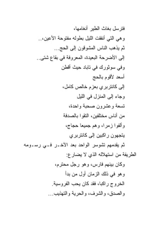 ‫ﻓﺘﺭﺴل ﺒﻐﺎﺙ ﺍﻟﻁﻴﺭ ﺃﻨﻐﺎﻤﻬﺎ،‬
      ‫ﻭﻫﻲ ﺍﻟﺘﻲ ﺃﻨﻔﻘﺕ ﺍﻟﻠﻴل ﺒﻁﻭﻟﻪ ﻤﻔﺘﻭﺤﺔ ﺍﻷﻋﻴﻥ،..‬
             ‫ﺜﻡ ﻴﺫﻫﺏ ﺍﻟﻨﺎﺱ ﺍﻟﻤﺸﻭﻗﻭﻥ ﺇﻟﻰ ﺍﻟﺤﺞ...‬
     ‫ﺇﻟﻰ ﺍﻷﻀﺭﺤﺔ ﺍﻟﺒﻌﻴﺩﺓ، ﺍﻟﻤﻌﺭﻭﻓﺔ ﻓﻲ ﺒﻘﺎﻉ ﺸﺘﻰ..‬
                 ‫ﻭﻓﻲ ﺴﻭﺜﻭﺭﻙ ﻓﻲ ﺘﺎﺒﺎﺩ ﺤﻴﺙ ﺃﻗﻁﻥ‬
                                ‫ﺃﺴﻌﺩ ﻷﻗﻭﻡ ﺒﺎﻟﺤﺞ‬
                 ‫ﺇﻟﻰ ﻜﺎﻨﺘﺭﺒﺭﻱ ﺒﻌﺯﻡ ﺨﺎﻟﺹ ﻜﺎﻤل،‬
                        ‫ﻭﺠﺎﺀ ﺇﻟﻰ ﺍﻟﻤﻨﺯل ﻓﻲ ﺍﻟﻠﻴل‬
                    ‫ﺘﺴﻌﺔ ﻭﻋﺸﺭﻭﻥ ﺼﺤﺒﺔ ﻭﺍﺤﺩﺓ،‬
                  ‫ﻤﻥ ﺃﻨﺎﺱ ﻤﺨﺘﻠﻔﻴﻥ، ﺍﻟﺘﻘﻭﺍ ﺒﺎﻟﺼﺩﻓﺔ‬
                   ‫ﻭﺃﻟﻔﻭﺍ ﺯﻤ ‪‬ﺍ، ﻭﻫﻡ ﺠﻤﻴﻌﺎ ﺤﺠﺎﺝ،‬
                          ‫‪‬‬          ‫ﺭ‬
                     ‫ﻴﺘﺠﻬﻭﻥ ﺭﺍﻜﺒﻴﻥ ﺇﻟﻰ ﻜﺎﻨﺘﺭﺒﺭﻱ‬
‫ﺜﻡ ﻴﻘﺩﻤﻬﻡ ﺘﺸﻭﺴﺭ ﺍﻟﻭﺍﺤﺩ ﺒﻌﺩ ﺍﻵﺨـﺭ ﻓـﻲ ﺭﺴـﻭﻤﻪ‬
                   ‫ﺍﻟﻁﺭﻴﻔﺔ ﻤﻥ ﺍﺴﺘﻬﻼﻟﻪ ﺍﻟﺫﻱ ﻻ ﻴﻀﺎﺭﻉ:‬
              ‫ﻭﻜﺎﻥ ﺒﻴﻨﻬﻡ ﻓﺎﺭﺱ، ﻭﻫﻭ ﺭﺠل ﻤﺤﺘﺭﻡ،‬
                   ‫ﻭﻫﻭ ﻓﻲ ﺫﻟﻙ ﺍﻟﺯﻤﺎﻥ ﺃﻭل ﻤﻥ ﺒﺩﺃ‬
            ‫ﺍﻟﺨﺭﻭﺝ ﺭﺍﻜ ‪‬ﺎ، ﻓﻘﺩ ﻜﺎﻥ ﻴﺤﺏ ﺍﻟﻔﺭﻭﺴﻴﺔ.‬
                                    ‫ﺒ‬
          ‫ﻭﺍﻟﺼﺩﻕ، ﻭﺍﻟﺸﺭﻑ، ﻭﺍﻟﺤﺭﻴﺔ ﻭﺍﻟﺘﻬﺫﻴﺏ...‬
 