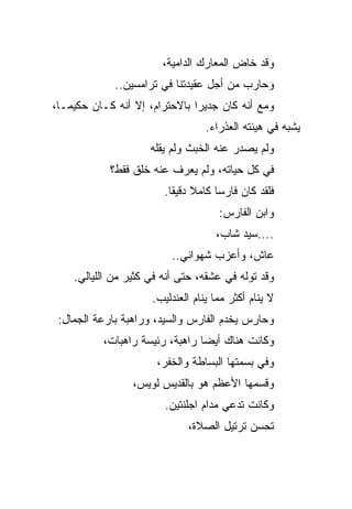 ‫ﻭﻗﺩ ﺨﺎﺽ ﺍﻟﻤﻌﺎﺭﻙ ﺍﻟﺩﺍﻤﻴﺔ،‬
             ‫ﻭﺤﺎﺭﺏ ﻤﻥ ﺃﺠل ﻋﻘﻴﺩﺘﻨﺎ ﻓﻲ ﺘﺭﺍﻤﺴﻴﻥ..‬
‫ﻭﻤﻊ ﺃﻨﻪ ﻜﺎﻥ ﺠﺩﻴﺭﺍ ﺒﺎﻻﺤﺘﺭﺍﻡ، ﺇﻻ ﺃﻨﻪ ﻜـﺎﻥ ﺤﻜﻴﻤـﺎ،‬
                               ‫‪‬‬
                                  ‫ﻴﺸﺒﻪ ﻓﻲ ﻫﻴﺌﺘﻪ ﺍﻟﻌﺫﺭﺍﺀ.‬
                     ‫ﻭﻟﻡ ﻴﺼﺩﺭ ﻋﻨﻪ ﺍﻟﺨﺒﺙ ﻭﻟﻡ ﻴﻘﻠﻪ‬
            ‫ﻓﻲ ﻜل ﺤﻴﺎﺘﻪ، ﻭﻟﻡ ﻴﻌﺭﻑ ﻋﻨﻪ ﺨﻠﻕ ﻓﻘﻁ؟‬
                        ‫ﻓﻠﻘﺩ ﻜﺎﻥ ﻓﺎﺭﺴﺎ ﻜﺎﻤﻼ ﺩﻗﻴ ﹰﺎ.‬
                          ‫ﻘ‬           ‫‪‬‬
                                     ‫ﻭﺍﺒﻥ ﺍﻟﻔﺎﺭﺱ:‬
                                    ‫....ﺴﻴﺩ ﺸﺎﺏ،‬
                          ‫ﻋﺎﺵ، ﻭﺃﻋﺯﺏ ﺸﻬﻭﺍﻨﻲ..‬
    ‫ﻭﻗﺩ ﺘﻭﻟﻪ ﻓﻲ ﻋﺸﻘﻪ، ﺤﺘﻰ ﺃﻨﻪ ﻓﻲ ﻜﺜﻴﺭ ﻤﻥ ﺍﻟﻠﻴﺎﻟﻲ.‬
                                          ‫ﹼ‬
                     ‫ﻻ ﻴﻨﺎﻡ ﺃﻜﺜﺭ ﻤﻤﺎ ﻴﻨﺎﻡ ﺍﻟﻌﻨﺩﻟﻴﺏ.‬
 ‫ﻭﺤﺎﺭﺱ ﻴﺨﺩﻡ ﺍﻟﻔﺎﺭﺱ ﻭﺍﻟﺴﻴﺩ، ﻭﺭﺍﻫﺒﺔ ﺒﺎﺭﻋﺔ ﺍﻟﺠﻤﺎل:‬
          ‫ﻭﻜﺎﻨﺕ ﻫﻨﺎﻙ ﺃﻴﻀﺎ ﺭﺍﻫﺒﺔ، ﺭﺌﻴﺴﺔ ﺭﺍﻫﺒﺎﺕ،‬
                                ‫‪‬‬
                      ‫ﻭﻓﻲ ﺒﺴﻤﺘﻬﺎ ﺍﻟﺒﺴﺎﻁﺔ ﻭﺍﻟﺨﻔﺭ،‬
                 ‫ﻭﻗﺴﻤﻬﺎ ﺍﻷﻋﻅﻡ ﻫﻭ ﺒﺎﻟﻘﺩﻴﺱ ﻟﻭﻴﺱ،‬
                        ‫ﻭﻜﺎﻨﺕ ﺘﺩﻋﻲ ﻤﺩﺍﻡ ﺍﺠﻠﻨﺘﻴﻥ.‬
                             ‫ﺘﺤﺴﻥ ﺘﺭﺘﻴل ﺍﻟﺼﻼﺓ،‬
 