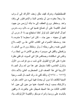 ‫ﺍﻟﻘﺴﻁﻨﻁﻴﻨﻴﺔ، ﻭﻨﺩﺭﻙ ﻜﻴﻑ ﻤﻜﻥ ﺯﺤﻑ ﺍﻷﺘﺭﺍﻙ ﺇﻟﻰ ﺃﺒـﻭﺍﺏ‬
                       ‫ﱠ‬
‫ﭭﻴﻨﺎ ﺭﺠﻼ ﺒﻤﻔﺭﺩﻩ ﻤﻥ ﺃﻥ ﻴﺘﺤﺩﻯ ﺍﻟﺒﺎﺒﺎ ﻭﺍﻹﻤﺒﺭﺍﻁﻭﺭ ﻓﻲ ﻭﻗﺕ‬
‫ﻭﺍﺤﺩ. ﻭﺴﻨﻨﻅﺭ ﺒﺭﻭﺡ ﺍﻟﻌﻁﻑ ﺇﻟﻰ ﻤﺎ ﺒﺫﻟﻪ ﺃﺭﺯﻤﺱ ﻤﻥ ﺠﻬﻭﺩ‬
‫ﻟﺤﻤل ﺍﻟﻜﻨﻴﺴﺔ ﻋﻠﻰ ﺃﻥ ﺘﺼﻠﺢ ﻨﻔﺴﻬﺎ ﻓﻲ ﺴـﻼﻡ، ﻭﺴـﻨﺩﺭﺱ‬
‫ﺃﺤﻭﺃل ﺃﻟﻤﺎﻨﻴﺎ ﻗﺒﻴل ﺃﻴﺎﻡ ﻟﻭﺜﺭ ﻟﻌﻠﻨﺎ ﻨﺴﺘﻴﻁﻊ ﺒﻬـﺫﺍ ﺍﻟـﺩﺭﺱ ﺃﻥ‬
‫ﻨﻔﻬﻡ ﺃﻥ ﻤﺠﻴﺌﻪ - ﺤﻴﻥ ﺠﺎﺀ - ﻜﺎﻥ ﺃﻤﺭﺍ ﻤﺤﺘﻭﻤﺎ ﻻ ﻤﻨﺩﻭﺤـﺔ‬
           ‫‪‬‬      ‫‪‬‬
‫ﻋﻨﻪ. ﻭﺴﻨﺴﻠﻁ ﺍﻷﻀﻭﺍﺀ ﻓﻲ ﺍﻟﻜﺘﺎﺏ ﺍﻟﺜﺎﻨﻲ ﻋﻠـﻰ ﺍﻹﺼـﻼﺡ‬
‫ﺍﻟﺩﻴﻨﻲ ﻨﻔﺴﻪ ﻭﻋﻠﻰ ﺭﺠﺎﻟﻪ ﻟـﻭﺜﺭ ﻭﻤﻠﻨﻜﺜـﻭﻥ ﻓـﻲ ﺃﻟﻤﺎﻨﻴـﺎ،‬
‫ﻭﺯﻓﻨﺠﻠﻲ ﻭﻜﻠﻔﻥ ﻓﻲ ﺴﻭﻴﺴﺭﺍ، ﻭﻫﻨﺭﻱ ﺍﻟﺜﺎﻤﻥ ﻓـﻲ ﺇﻨﺠﻠﺘـﺭﺍ،‬
‫ﻭﻨﻜﺱ ﻓﻲ ﺍﺴﻜﺘﻠﻨﺩﺓ، ﻭﺠﺴﺘﺎﻓﺱ ﻓﺎﺯﺍ ﻓﻲ ﺍﻟﺴﻭﻴﺩ، ﺜﻡ ﻨﻠﻘﻲ ﻨﻅﺭﺓ‬
‫ﻋﺎﺒﺭﺓ ﻋﻠﻰ ﺍﻟﻨﺯﺍﻉ ﺍﻟﻁﻭﻴل ﺍﻟﺫﻱ ﺸﺏ ﺒـﻴﻥ ﻓﺭﺍﻨﺴـﺱ ﺍﻷﻭل‬
‫ﻭﺸﺎﺭل ﺍﻟﺨﺎﻤﺱ، ﻟﻜﻨﻨﺎ ﺴﻨﺅﺠل ﻏﻴﺭ ﻫﺫﺍ ﻤﻥ ﺃﺤـﻭﺍل ﺍﻟﺤﻴـﺎﺓ‬
‫ﺍﻷﻭﺭﺒﻴﺔ ﻓﻲ ﻫﺫﺍ ﺍﻟﻨﺼﻑ ﻗﺭﻥ ﺍﻟﻤﻀﻁﺭﺏ ﺍﻟﻤﻠﺊ ﺒﺎﻷﺤـﺩﺍﺙ‬
‫)٧١٥١ – ٤٦٥١(، ﻭﺫﻟﻙ ﻟﻜﻲ ﻨﺘـﺭﻙ ﺍﻟﻤﺠـﺎل ﻟﻠﻤﺴـﺭﺤﻴﺔ‬
‫ﺍﻟﺩﻴﻨﻴﺔ ﻟﺘﻜﺸﻑ ﻟﻨﺎ ﺩﻭﻥ ﺃﻥ ﻴﺤﺩﺙ ﻓﻴﻬﺎ ﺸﻲﺀ ﻤﻥ ﺍﻻﻀـﻁﺭﺍﺏ‬
‫ﻭﺍﻻﺭﺘﺒﺎﻙ ﺒﺴﺒﺏ ﺇﺭﺠﺎﺀ ﺍﻟﺤﺩﻴﺙ ﻋﻨﻬﺎ ﻤﻥ ﺤﻴﻥ ﺇﻟﻰ ﺤﻴﻥ. ﺃﻤﺎ‬
‫ﺍﻟﻜﺘﺎﺏ ﺍﻟﺜﺎﻟﺙ ﻤﻥ ﻫﺫﺍ ﺍﻟﻤﺠﻠﺩ ﻓﺴﻴﻁل ﻋﻠﻰ »ﺍﻟﻐﺭﺒﺎﺀ ﺍﻟـﻭﺍﻗﻔﻴﻥ‬
‫ﺒﺎﻟﺒﺎﺏ« ﻋﻠﻰ ﺭﻭﺴﻴﺎ ﻭﺃﻤﺭﺍﺀ ﻤﻭﺴﻜﻭ ﻭﺍﻟﻜﻨﻴﺴﺔ ﺍﻷﺭﺜﻭﺫﻜﺴـﻴﺔ،‬
 