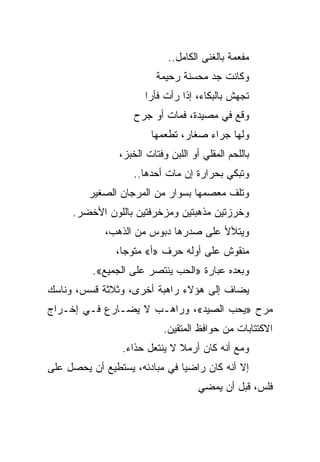 ‫ﻤﻔﻌﻤﺔ ﺒﺎﻟﻐﻨﻰ ﺍﻟﻜﺎﻤل..‬
                         ‫ﻭﻜﺎﻨﺕ ﺠﺩ ﻤﺤﺴﻨﺔ ﺭﺤﻴﻤﺔ‬
                       ‫ﺘﺠﻬﺵ ﺒﺎﻟﺒﻜﺎﺀ، ﺇﺫﺍ ﺭﺃﺕ ﻓﺄﺭﺍ‬
                        ‫‪‬‬
                    ‫ﻭﻗﻊ ﻓﻲ ﻤﺼﻴﺩﺓ، ﻓﻤﺎﺕ ﺃﻭ ﺠﺭﺡ‬
                        ‫ﻭﻟﻬﺎ ﺠﺭﺍﺀ ﺼﻐﺎﺭ، ﺘﻁﻌﻤﻬﺎ‬
                ‫ﺒﺎﻟﻠﺤﻡ ﺍﻟﻤﻘﻠﻲ ﺃﻭ ﺍﻟﻠﺒﻥ ﻭﻓﺘﺎﺕ ﺍﻟﺨﺒﺯ،‬
                   ‫ﻭﺘﺒﻜﻲ ﺒﺤﺭﺍﺭﺓ ﺇﻥ ﻤﺎﺕ ﺃﺤﺩﻫﺎ..‬
         ‫ﻭﺘﻠﻑ ﻤﻌﺼﻤﻬﺎ ﺒﺴﻭﺍﺭ ﻤﻥ ﺍﻟﻤﺭﺠﺎﻥ ﺍﻟﺼﻐﻴﺭ‬
     ‫ﻭﺨﺭﺯﺘﻴﻥ ﻤﺫﻫﺒﺘﻴﻥ ﻭﻤﺯﺨﺭﻓﺘﻴﻥ ﺒﺎﻟﻠﻭﻥ ﺍﻷﺨﻀﺭ.‬
             ‫ﻭﻴﺘﻸﻷ ﻋﻠﻰ ﺼﺩﺭﻫﺎ ﺩﺒﻭﺱ ﻤﻥ ﺍﻟﺫﻫﺏ،‬
               ‫ﻤﻨﻘﻭﺵ ﻋﻠﻰ ﺃﻭﻟﻪ ﺤﺭﻑ »ﺃ« ﻤﺘﻭﺠﺎ،‬
          ‫ﻭﺒﻌﺩﻩ ﻋﺒﺎﺭﺓ »ﺍﻟﺤﺏ ﻴﻨﺘﺼﺭ ﻋﻠﻰ ﺍﻟﺠﻤﻴﻊ«.‬
‫ﻴﻀﺎﻑ ﺇﻟﻰ ﻫﺅﻻﺀ ﺭﺍﻫﺒﺔ ﺃﺨﺭﻯ، ﻭﺜﻼﺜﺔ ﻗﺴﺱ، ﻭﻨﺎﺴﻙ‬
‫ﻤﺭﺡ »ﻴﺤﺏ ﺍﻟﺼﻴﺩ«، ﻭﺭﺍﻫـﺏ ﻻ ﻴﻀـﺎﺭﻉ ﻓـﻲ ﺇﺨـﺭﺍﺝ‬
                           ‫ﺍﻻﻜﺘﺘﺎﺒﺎﺕ ﻤﻥ ﺤﻭﺍﻓﻅ ﺍﻟﻤﺘﻘﻴﻥ.‬
                 ‫ﻭﻤﻊ ﺃﻨﻪ ﻜﺎﻥ ﺃﺭﻤﻼ ﻻ ﻴﻨﺘﻌل ﺤﺫﺍﺀ.‬
                  ‫‪‬‬
‫ﺇﻻ ﺃﻨﻪ ﻜﺎﻥ ﺭﺍﻀﻴﺎ ﻓﻲ ﻤﺒﺎﺩﺌﻪ، ﻴﺴﺘﻁﻴﻊ ﺃﻥ ﻴﺤﺼل ﻋﻠﻰ‬
                               ‫‪‬‬
                                     ‫ﻓﻠﺱ، ﻗﺒل ﺃﻥ ﻴﻤﻀﻲ‬
 