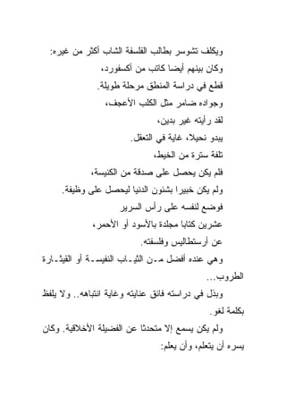 ‫ﻭﻴﻜﻠﻑ ﺘﺸﻭﺴﺭ ﺒﻁﺎﻟﺏ ﺍﻟﻔﻠﺴﻔﺔ ﺍﻟﺸﺎﺏ ﺃﻜﺜﺭ ﻤﻥ ﻏﻴﺭﻩ:‬
                ‫ﻭﻜﺎﻥ ﺒﻴﻨﻬﻡ ﺃﻴﻀﺎ ﻜﺎﺘﺏ ﻤﻥ ﺃﻜﺴﻔﻭﺭﺩ،‬
                                  ‫‪‬‬
               ‫ﻗﻁﻊ ﻓﻲ ﺩﺭﺍﺴﺔ ﺍﻟﻤﻨﻁﻕ ﻤﺭﺤﻠﺔ ﻁﻭﻴﻠﺔ.‬
                 ‫ﻭﺠﻭﺍﺩﻩ ﻀﺎﻤﺭ ﻤﺜل ﺍﻟﻜﻠﺏ ﺍﻷﻋﺠﻑ،‬
                               ‫ﻟﻘﺩ ﺭﺃﻴﺘﻪ ﻏﻴﺭ ﺒﺩﻴﻥ،‬
                        ‫ﻴﺒﺩﻭ ﻨﺤﻴﻼ، ﻏﺎﻴﺔ ﻓﻲ ﺍﻟﺘﻌﻘل.‬
                              ‫ﺘﻠﻔﺔ ﺴﺘﺭﺓ ﻤﻥ ﺍﻟﺨﻴﻁ،‬
             ‫ﻓﻠﻡ ﻴﻜﻥ ﻴﺤﺼل ﻋﻠﻰ ﺼﺩﻗﺔ ﻤﻥ ﺍﻟﻜﻨﻴﺴﺔ،‬
     ‫ﻭﻟﻡ ﻴﻜﻥ ﺨﺒﻴﺭﺍ ﺒﺸﺌﻭﻥ ﺍﻟﺩﻨﻴﺎ ﻟﻴﺤﺼل ﻋﻠﻰ ﻭﻅﻴﻔﺔ.‬
                                    ‫‪‬‬
                     ‫ﻓﻭﻀﻊ ﻟﻨﻔﺴﻪ ﻋﻠﻰ ﺭﺃﺱ ﺍﻟﺴﺭﻴﺭ‬
             ‫ﻋﺸﺭﻴﻥ ﻜﺘﺎﺒﺎ ﻤﺠﻠﺩﺓ ﺒﺎﻷﺴﻭﺩ ﺃﻭ ﺍﻷﺤﻤﺭ،‬
                                     ‫‪‬‬
                           ‫ﻋﻥ ﺃﺭﺴﺘﻁﺎﻟﻴﺱ ﻭﻓﻠﺴﻔﺘﻪ.‬
‫ﻭﻫﻲ ﻋﻨﺩﻩ ﺃﻓﻀل ﻤـﻥ ﺍﻟﺜﻴـﺎﺏ ﺍﻟﻨﻔﻴﺴـﺔ ﺃﻭ ﺍﻟﻘﻴﺜـﺎﺭﺓ‬
                                             ‫ﺍﻟﻁﺭﻭﺏ...‬
‫ﻭﺒﺫل ﻓﻲ ﺩﺭﺍﺴﺘﻪ ﻓﺎﺌﻕ ﻋﻨﺎﻴﺘﻪ ﻭﻏﺎﻴﺔ ﺍﻨﺘﺒﺎﻫﻪ.. ﻭﻻ ﻴﻠﻔﻅ‬
                                              ‫ﺒﻜﻠﻤﺔ ﻟﻐﻭ.‬
‫ﻭﻟﻡ ﻴﻜﻥ ﻴﺴﻤﻊ ﺇﻻ ﻤﺘﺤﺩﺜﺎ ﻋﻥ ﺍﻟﻔﻀﻴﻠﺔ ﺍﻷﺨﻼﻗﻴﺔ. ﻭﻜﺎﻥ‬
                          ‫ﹰ‬
                                ‫ﻴﺴﺭﻩ ﺃﻥ ﻴﺘﻌﻠﻡ، ﻭﺃﻥ ﻴﻌﻠﻡ:‬
 