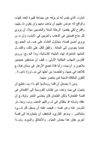 ‫ﺘﺎﺒﺎﺭﺩ، ﺍﻟﺫﻱ ﻴﻘﺴﻡ ﺃﻨﻪ ﻟﻡ ﻴﺭﻓﻪ ﻋﻥ ﺠﻤﺎﻋﺔ ﻜﺒﻴﺭﺓ ﺍﻟﻌﺩﺩ ﻜﻬﺫﻩ،‬
‫ﻭﺍﻟﻭﺍﻗﻊ ﺃﻨﻪ ﻋﺭﺽ ﻋﻠﻴﻬﻡ ﺃﻥ ﻴﺫﻫﺏ ﻤﻌﻬﻡ ﻭﺃﻥ ﻴﻜﻭﻥ ﺩﻟـﻴﻠﻬﻡ،‬
‫ﻭﺍﻗﺘﺭﺡ ﻟﻜﻲ ﻴﻘﻀﻭﺍ ﺍﻟﺭﺤﻠﺔ ﺍﻟﺴﺘﺔ ﻭﺍﻟﺨﻤﺴﻴﻥ ﻤﻴﻼ، ﺃﻥ ﻴﺭﻭﻱ‬
‫ﻜل ﺤﺎﺝ ﻗﺼﺘﻴﻥ ﻓﻲ ﺍﻟﺫﻫﺎﺏ ﻭﺃﺨﺭﻴﻴﻥ ﻓﻲ ﺍﻹﻴﺎﺏ، ﻭﺃﻥ ﻤـﻥ‬
‫ﻴﺭﻭﻱ ﺃﺤﺴﻥ ﻗﺼﺔ، ﺴﻴﺘﻨﺎﻭل ﺍﻟﻌﺸﺎﺀ ﻋﻠﻰ ﺤﺴـﺎﺏ ﺍﻟﺠﻤﻴـﻊ،‬
‫ﻋﻨﺩﻤﺎ ﻴﻌﻭﺩﻭﻥ ﺇﻟﻰ ﺍﻟﺤﺎﻨﺔ.. ﻭﺍﺘﻔﻕ ﺍﻟﻜل ﻋﻠﻰ ﺫﻟﻙ، ﻭﺍﻜﺘﻤـل‬
‫ﺍﻟﻤﺸﻬﺩ ﺍﻟﻤﺘﺤﺭﻙ ﻟﻬﺫﻩ ﺍﻟﻤﻠﻬﺎﺓ ﺍﻹﻨﺴﺎﻨﻴﺔ، ﻭﺒﺩﺃ ﺍﻟﺤـﺞ، ﻭﺭﻭﻯ‬
‫ﺍﻟﻔﺎﺭﺱ ﺍﻟﻤﻬﺫﺏ ﺍﻟﺤﻜﺎﻴﺔ ﺍﻷﻭﻟﻰ – ﻜﻴﻑ ﺃﻥ ﺼﺩﻴﻘﻴﻥ ﺤﻤﻴﻤﻴﻥ‬
‫ﺒﻼﺠﻭﻥ ﻭ ﺃﺭﺴﻴﺕ، ﺭﺃﻴﺎ ﻓﺘﺎﺓ ﺘﺠﻤﻊ ﺍﻷﺯﻫﺎﺭ ﻓﻲ ﺒﺴﺘﺎﻥ ﻓﻭﻗـﻊ‬
‫ﻜﻼﻫﻤﺎ ﻓﻲ ﺤﺒﻬﺎ، ﻭﺍﺨﺘﺼﻤﺎ ﻤﻥ ﺃﺠﻠﻬﺎ ﻓﻲ ﻤﺒـﺎﺭﺯﺓ ﺩﺍﻤﻴـﺔ..‬
                   ‫ﻟﺘﻜﻭﻥ ﺍﻟﻤﻜﺎﻓﺄﺓ ﺍﻟﺴﻨﻴﺔ ﻟﻤﻥ ﻴﻨﺘﺼﺭ ﻤﻨﻬﻤﺎ.‬
‫ﻭﻤﻥ ﺫﺍ ﻴﺼﺩﻕ ﺃﻥ ﻗﻠﻤﺎ ﺭﻭﻤﺎﻨﺴﻴﺎ ﻜﻬـﺫﺍ، ﻴﺴـﺘﻁﻴﻊ ﺃﻥ‬
                   ‫‪‬‬
‫ﻴﺘﺤﻭل ﻓﻲ ﺒﻴﺕ ﻭﺍﺤﺩ، ﻤﻥ ﺇﻁﻨﺎﺏ ﺍﻟﻔﺭﻭﺴﻴﺔ ﺇﻟﻰ ﺍﻹﻓﺤﺎﺵ ﻓﻲ‬
‫ﻗﺼﺔ ﺍﻟﻁﺤﺎﻥ؟ ﻭﻟﻜﻥ ﺍﻟﻁﺤﺎﻥ ﻜﺎﻥ ﻴﺤﺘﺴﻲ ﺍﻟﺨﻤﺭ ﻭﺘﻭﻗـﻊ ﺃﻥ‬
‫ﻋﻘﻠﻪ ﻭﻟﺴﺎﻨﻪ ﻗﺩ ﻴﻨﻔﻠﺘﺎﻥ ﻓﻲ ﺸـﺭﺍﻜﻬﻡ ﺍﻟﻤﻨﺼـﻭﺏ، ﻭﻴﻌﺘـﺫﺭ‬
‫ﺘﺸﻭﺴﺭ ﻋﻨﻪ ﻭﻋﻥ ﻨﻔﺴﻪ – ﻓﻴﺠﺏ ﻋﻠﻴﻪ ﺃﻥ ﻴﺴﺠل ﻜل ﺸـﻲﺀ‬
‫ﺒﺈﺨﻼﺹ – ﻭﻴﺩﻋﻭ ﺍﻟﻘﺎﺭﻱﺀ ﺍﻟﻤﺘﻌﻔﻑ ﺃﻥ ﻴﺘﺠﺎﻭﺯﻫﺎ ﺇﻟﻰ ﻗﺼﺔ‬
‫ﺃﺨﺭﻯ »ﻓﺈﻥ ﻫﺫﺍ ﻴﺨﺩﺵ ﺍﻟﺤﻴﺎﺀ.. ﻭﺍﻷﺨﻼﻕ ﻭﺍﻟﺩﻴﻥ«. ﻭﺘﺒـﺩﺃ‬
 