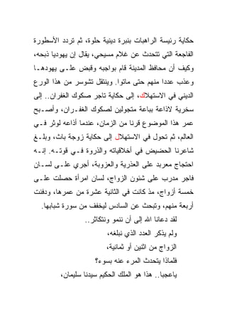 ‫ﺤﻜﺎﻴﺔ ﺭﺌﻴﺴﺔ ﺍﻟﺭﺍﻫﺒﺎﺕ ﺒﻨﺒﺭﺓ ﺩﻴﻨﻴﺔ ﺤﻠﻭﺓ، ﺜﻡ ﺘﺭﺩﺩ ﺍﻷﺴﻁﻭﺭﺓ‬
‫ﺍﻟﻔﺎﺠﻌﺔ ﺍﻟﺘﻲ ﺘﺘﺤﺩﺙ ﻋﻥ ﻏﻼﻡ ﻤﺴﻴﺤﻲ، ﻴﻘﺎل ﺇﻥ ﻴﻬﻭﺩﻴﺎ ﺫﺒﺤﻪ،‬
       ‫‪‬‬
‫ﻭﻜﻴﻑ ﺃﻥ ﻤﺤﺎﻓﻅ ﺍﻟﻤﺩﻴﻨﺔ ﻗﺎﻡ ﺒﻭﺍﺠﺒﻪ ﻭﻗﺒﺽ ﻋﻠـﻰ ﻴﻬﻭﺩﻫـﺎ‬
‫ﻭﻋﺫﺏ ﻋﺩﺩﺍ ﻤﻨﻬﻡ ﺤﺘﻰ ﻤﺎﺘﻭﺍ. ﻭﻴﻨﺘﻘل ﺘﺸﻭﺴﺭ ﻤﻥ ﻫﺫﺍ ﺍﻟﻭﺭﻉ‬
                                           ‫‪‬‬
‫ﺍﻟﺩﻴﻨﻲ ﻓﻲ ﺍﻻﺴﺘﻬﻼﻙ، ﺇﻟﻰ ﺤﻜﺎﻴﺔ ﺘﺎﺠﺭ ﺼﻜﻭﻙ ﺍﻟﻐﻔﺭﺍﻥ.. ﺇﻟﻰ‬
‫ﺴﺨﺭﻴﺔ ﻻﺫﺍﻋﺔ ﺒﺒﺎﻋﺔ ﻤﺘﺠﻭﻟﻴﻥ ﻟﺼﻜﻭﻙ ﺍﻟﻐﻔـﺭﺍﻥ، ﻭﺃﺼـﺒﺢ‬
‫ﻋﻤﺭ ﻫﺫﺍ ﺍﻟﻤﻭﻀﻭﻉ ﻗﺭﻨﺎ ﻤﻥ ﺍﻟﺯﻤﺎﻥ، ﻋﻨﺩﻤﺎ ﺃﺫﺍﻋﻪ ﻟﻭﺜﺭ ﻓـﻲ‬
                                 ‫ﹰ‬
‫ﺍﻟﻌﺎﻟﻡ، ﺜﻡ ﺘﺤﻭل ﻓﻲ ﺍﻻﺴﺘﻬﻼل ﺇﻟﻰ ﺤﻜﺎﻴﺔ ﺯﻭﺠﺔ ﺒﺎﺙ، ﻭﺒﻠـﻎ‬
‫ﺸﺎﻋﺭﻨﺎ ﺍﻟﺤﻀﻴﺽ ﻓﻲ ﺃﺨﻼﻗﻴﺎﺘﻪ ﻭﺍﻟﺫﺭﻭﺓ ﻓـﻲ ﻗﻭﺘـﻪ. ﺇﻨـﻪ‬
‫ﺍﺤﺘﺠﺎﺝ ﻤﻌﺭﺒﺩ ﻋﻠﻰ ﺍﻟﻌﺫﺭﻴﺔ ﻭﺍﻟﻌﺯﻭﺒﺔ، ﺃﺠﺭﻱ ﻋﻠـﻰ ﻟﺴـﺎﻥ‬
‫ﻓﺎﺠﺭ ﻤﺩﺭﺏ ﻋﻠﻰ ﺸﺌﻭﻥ ﺍﻟﺯﻭﺍﺝ، ﻟﺴﺎﻥ ﺍﻤﺭﺃﺓ ﺤﺼﻠﺕ ﻋﻠـﻰ‬
‫ﺨﻤﺴﺔ ﺃﺯﻭﺍﺝ، ﻤﺫ ﻜﺎﻨﺕ ﻓﻲ ﺍﻟﺜﺎﻨﻴﺔ ﻋﺸﺭﺓ ﻤﻥ ﻋﻤﺭﻫﺎ، ﻭﺩﻓﻨﺕ‬
  ‫ﺃﺭﺒﻌﺔ ﻤﻨﻬﻡ، ﻭﺘﺒﺤﺙ ﻋﻥ ﺍﻟﺴﺎﺩﺱ ﻟﻴﺨﻔﻑ ﻤﻥ ﺴﻭﺭﺓ ﺸﺒﺎﺒﻬﺎ.‬
                 ‫ﻟﻘﺩ ﺩﻋﺎﻨﺎ ﺍﷲ ﺇﻟﻰ ﺃﻥ ﻨﻨﻤﻭ ﻭﻨﺘﻜﺎﺜﺭ..‬
                         ‫ﻭﻟﻡ ﻴﺫﻜﺭ ﺍﻟﻌﺩﺩ ﺍﻟﺫﻱ ﻨﺒﻠﻐﻪ،‬
                         ‫ﺍﻟﺯﻭﺍﺝ ﻤﻥ ﺍﺜﻨﻴﻥ ﺃﻭ ﺜﻤﺎﻨﻴﺔ،‬
                     ‫ﻓﻠﻤﺎﺫﺍ ﻴﺘﺤﺩﺙ ﺍﻟﻤﺭﺀ ﻋﻨﻪ ﺒﺴﻭﺀ؟‬
         ‫ﻴﺎﻋﺠﺒﺎ.. ﻫﺫﺍ ﻫﻭ ﺍﻟﻤﻠﻙ ﺍﻟﺤﻜﻴﻡ ﺴﻴﺩﻨﺎ ﺴﻠﻴﻤﺎﻥ،‬
 