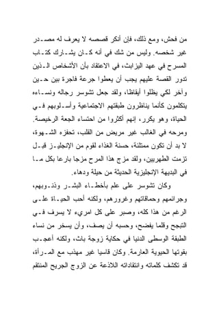 ‫ﻤﻥ ﻓﺤﺵ، ﻭﻤﻊ ﺫﻟﻙ، ﻓﺈﻥ ﺃﻨﻜﺭ ﻗﺼﺼﻪ ﻻ ﻴﻌﺭﻑ ﻟﻪ ﻤﺼـﺩﺭ‬
‫ﻏﻴﺭ ﺸﺨﺼﻪ. ﻭﻟﻴﺱ ﻤﻥ ﺸﻙ ﻓﻲ ﺃﻨﻪ ﻜـﺎﻥ ﻴﺸـﺎﺭﻙ ﻜﺘـﺎﺏ‬
‫ﺍﻟﻤﺴﺭﺡ ﻓﻲ ﻋﻬﺩ ﺍﻟﻴﺯﺍﺒﺙ، ﻓﻲ ﺍﻻﻋﺘﻘﺎﺩ ﺒﺄﻥ ﺍﻷﺸﺨﺎﺹ ﺍﻟـﺫﻴﻥ‬
‫ﺘﺩﻭﺭ ﺍﻟﻘﺼﺔ ﻋﻠﻴﻬﻡ ﻴﺠﺏ ﺃﻥ ﻴﻌﻁﻭﺍ ﺠﺭﻋﺔ ﻓﺎﺠﺭﺓ ﺒﻴﻥ ﺤـﻴﻥ‬
‫ﻭﺁﺨﺭ ﻟﻜﻲ ﻴﻅﻠﻭﺍ ﺃﻴﻘﺎ ﹰﺎ، ﻭﻟﻘﺩ ﺠﻌل ﺘﺸﻭﺴﺭ ﺭﺠﺎﻟﻪ ﻭﻨﺴـﺎﺀﻩ‬
                               ‫ﻅ‬
‫ﻴﺘﻜﻠﻤﻭﻥ ﻜﺄﻨﻤﺎ ﻴﻨﺎﻅﺭﻭﻥ ﻁﺒﻘﺘﻬﻡ ﺍﻻﺠﺘﻤﺎﻋﻴﺔ ﻭﺃﺴـﻠﻭﺒﻬﻡ ﻓـﻲ‬
‫ﺍﻟﺤﻴﺎﺓ، ﻭﻫﻭ ﻴﻜﺭﺭ، ﺇﻨﻬﻡ ﺃﻜﺜﺭﻭﺍ ﻤﻥ ﺍﺤﺘﺴﺎﺀ ﺍﻟﺠﻌﺔ ﺍﻟﺭﺨﻴﺼﺔ.‬
‫ﻭﻤﺭﺤﻪ ﻓﻲ ﺍﻟﻐﺎﻟﺏ ﻏﻴﺭ ﻤﺭﻴﺽ ﻤﻥ ﺍﻟﻘﻠﺏ، ﺘﺤﻔﺯﻩ ﺍﻟﺸـﻬﻭﺓ،‬
‫ﻻ ﺒﺩ ﺃﻥ ﺘﻜﻭﻥ ﻤﻤﺘﻠﺌﺔ، ﺤﺴﻨﺔ ﺍﻟﻐﺫﺍﺀ ﻟﻘﻭﻡ ﻤﻥ ﺍﻹﻨﺠﻠﻴـﺯ ﻗﺒـل‬
‫ﺘﺯﻤﺕ ﺍﻟﻁﻬﺭﻴﻴﻥ، ﻭﻟﻘﺩ ﻤﺯﺝ ﻫﺫﺍ ﺍﻟﻤﺭﺡ ﻤﺯﺠﺎ ﺒﺎﺭﻋﺎ ﺒﻜل ﻤـﺎ‬
         ‫‪‬‬     ‫‪‬‬
              ‫ﻓﻲ ﺍﻟﺒﺩﻴﻬﺔ ﺍﻹﻨﺠﻠﻴﺯﻴﺔ ﺍﻟﺤﺩﻴﺜﺔ ﻤﻥ ﺤﻴﻠﺔ ﻭﺩﻫﺎﺀ.‬
‫ﻭﻜﺎﻥ ﺘﺸﻭﺴﺭ ﻋﻠﻰ ﻋﻠﻡ ﺒﺄﺨﻁـﺎﺀ ﺍﻟﺒﺸـﺭ ﻭﺫﻨـﻭﺒﻬﻡ،‬
‫ﻭﺠﺭﺍﺌﻤﻬﻡ ﻭﺤﻤﺎﻗﺎﺘﻬﻡ ﻭﻏﺭﻭﺭﻫﻡ، ﻭﻟﻜﻨﻪ ﺃﺤﺏ ﺍﻟﺤﻴـﺎﺓ ﻋﻠـﻰ‬
‫ﺍﻟﺭﻏﻡ ﻤﻥ ﻫﺫﺍ ﻜﻠﻪ، ﻭﺼﺒﺭ ﻋﻠﻰ ﻜل ﺍﻤﺭﻱﺀ ﻻ ﻴﺴﺭﻑ ﻓـﻲ‬
‫ﺍﻟﺘﺒﺠﺢ ﻭﻗﻠﻤﺎ ﻴﻔﻀﺢ، ﻭﺤﺴﺒﻪ ﺃﻥ ﻴﺼﻑ، ﻭﺃﻥ ﻴﺴﺨﺭ ﻤﻥ ﻨﺴﺎﺀ‬
‫ﺍﻟﻁﺒﻘﺔ ﺍﻟﻭﺴﻁﻰ ﺍﻟﺩﻨﻴﺎ ﻓﻲ ﺤﻜﺎﻴﺔ ﺯﻭﺠﺔ ﺒﺎﺙ، ﻭﻟﻜﻨﻪ ﺃﻋﺠـﺏ‬
‫ﺒﻘﻭﺘﻬﺎ ﺍﻟﺤﻴﻭﻴﺔ ﺍﻟﻌﺎﺭﻤﺔ. ﻭﻜﺎﻥ ﻗﺎﺴﻴﺎ ﻏﻴﺭ ﻤﻬﺫﺏ ﻤﻊ ﺍﻟﻤـﺭﺃﺓ،‬
                      ‫‪‬‬
‫ﻗﺩ ﺘﻜﺸﻑ ﻜﻠﻤﺎﺘﻪ ﻭﺍﻨﺘﻘﺎﺩﺍﺘﻪ ﺍﻟﻼﺫﻋﺔ ﻋﻥ ﺍﻟﺯﻭﺝ ﺍﻟﺠﺭﻴﺢ ﺍﻟﻤﻨﺘﻘﻡ‬
 