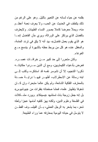 ‫ﺒﻘﻠﻤﻪ ﻋﻥ ﺤﻴﺎﺀ ﻟﺴﺎﻨﻪ ﻋﻥ ﺍﻟﺘﻌﺒﻴﺭ ﺒﺎﻟﻠﻴل. ﻭﻫﻭ ﻋﻠﻰ ﺍﻟﺭﻏﻡ ﻤﻥ‬
‫ﺫﻟﻙ ﻴﺘﻠﻁﻑ ﻓﻲ ﺍﻟﺤﺩﻴﺙ ﻋﻥ ﺍﻟﺤﺏ، ﻭﻻ ﻴﻌﺭﻑ ﻨﻌﻤﺔ ﺃﻋﻅـﻡ‬
‫ﻤﻨﻪ، ﻭﻴﻤﻸ ﻤﻌﺭﻀﺎ ﻜﺎﻤﻼ ﺒﺼﻭﺭ ﺍﻟﻨﺴﺎﺀ ﺍﻟﻁﻴﺒﺎﺕ. ﻭﻻﻴﻌﺘﺭﻑ‬
                                   ‫‪‬‬
‫ﺒﺎﻟﻔﻀل ﺍﻟﺫﻱ ﻴﺭﺘﻜﺯ ﻋﻠﻰ ﺍﻟﻭﺭﺍﺜﺔ، ﻭﻴﺭﻱ »ﺃﻥ ﺍﻟﻔﺎﻀل ﺇﻨﻤـﺎ‬
‫ﻫﻭ ﺍﻟﺫﻱ ﻴﻘﻭﻡ ﺒﻌﻤل ﻓﺎﻀل«، ﺒﻴﺩ ﺃﻨﻪ ﻻ ﻴﺜﻕ ﻓﻲ ﺘﺭﺩﺩ ﺍﻟﻌﺎﻤﺔ،‬
‫ﻭﺍﻟﻤﻐﻔل ﻋﻨﺩﻩ ﻫﻭ ﻜل ﻤﻥ ﻴﺭﺒﻁ ﺤﻅﻪ ﺒﺎﻟﺸﻬﺭﺓ ﺃﻭ ﻴﻨﺩﻤﺞ ﻤـﻊ‬
                                                ‫ﺍﻟﻐﻭﻏﺎﺀ.‬
‫ﻭﻜﺎﻥ ﻤﺘﺤﺭﺭﺍ ﺇﻟﻰ ﺤﺩ ﻜﺒﻴﺭ ﻤـﻥ ﺨﺭﺍﻓـﺎﺕ ﻋﺼـﺭﻩ.‬
                                ‫‪‬‬
‫ﻓﻌﺭﺽ ﺒﺄﺩﻋﻴﺎﺀ ﺍﻟﻜﻴﻤﺎﻭﻴﻴﻥ، ﻭﻤﻊ ﺃﻥ ﺍﻟﺫﻴﻥ ﺴـﺭﺩﻭﺍ ﺤﻜﺎﻴﺎﺘـﻪ‬
                                                  ‫‪‬‬
‫ﺫﻜﺭﻭﺍ ﺍﻟﺘﻨﺠﻴﻡ، ﺇﻻ ﺃﻥ ﺘﺸﻭﺴﺭ ﻨﻔﺴﻪ ﻗﺩ ﺍﺴﺘﻨﻜﺭﻩ، ﻭﻜﺘﺏ ﺇﻟـﻰ‬
‫ﺍﺒﻨﻪ ﺭﺴﺎﻟﺔ ﻋﻥ ﺍﻻﺴﻁﺭﻻﺏ، ﺃﻅﻬـﺭ ﻓﻴﻬـﺎ ﺩﺭﺍﻴـﺔ ﺤﺴـﻨﺔ‬
‫ﺒﺎﻟﻤﻌﺎﺭﻑ ﺍﻟﻔﻠﻜﻴﺔ ﺍﻟﺸﺎﺌﻌﺔ، ﻭﻟﻡ ﻴﻜﻥ ﻋﺎﻟﻤﺎ ﻤﺘﺒﺤ ‪‬ﺍ، ﻭﺇﻥ ﻜـﺎﻥ‬
           ‫ﺭ‬       ‫‪‬‬
‫ﺸﻐﻭﻓﺎ ﺒﺈﻅﻬﺎﺭ ﻋﻠﻤﻪ، ﻓﺤﺸﺎ ﺼﻔﺤﺎﺘﻪ ﺒﻔﻘﺭﺍﺕ ﻤﻥ »ﺒﻴﻭﺸﻴﻭﺱ«‬
                                              ‫ﹰ‬
‫ﺒل ﺇﻨﻪ ﺠﻌل ﺯﻭﺠﺔ ﺒﺎﺙ ﺘﺴﺘﺸﻬﺩ »ﺒﺴﻴﻨﻜﺎ«. ﻭﻴﻭﺭﺩ ﻤﺸـﻜﻼﺕ‬
‫ﻓﻲ ﺍﻟﻔﻠﺴﻔﺔ ﻭﻋﻠﻭﻡ ﺍﻟﺩﻴﻥ، ﻭﻟﻜﻨﻪ ﻴﻬﺯ ﻜﺘﻔﻴﻪ ﺃﻤﺎﻤﻬﺎ ﻋﺠﺯﺍ ﻭﻟﻌﻠﻪ‬
       ‫‪‬‬
‫ﺸﻌﺭ، ﺒﻤﺎ ﻴﺸﻌﺭ ﺒﻪ ﺍﻟﺭﺠل ﺍﻟﻌﻤﻠﻲ، ﺒـﺄﻥ ﺍﻟﻔﻴﻠﺴـﻭﻑ ﺍﻟﻔﻁـﻥ‬
     ‫ﻻ ﻴﺘﻭﺴل ﻓﻲ ﺤﻴﺎﺘﻪ ﺍﻟﻴﻭﻤﻴﺔ ﺒﻤﻌﺎﺭﻓﻪ ﻋﻤﺎ ﻭﺭﺍﺀ ﺍﻟﻁﺒﻴﻌﺔ.‬
 