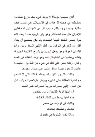 ‫ﺃﻜﺎﻥ ﻤﺴﻴﺤﻴﺎ ﻤﺅﻤ ﹰﺎ؟ ﻻ ﻴﻭﺠﺩ ﺸﻲﺀ ﻴﻀـﺎﺭﻉ ﻏﻠﻅﺘـﻪ‬
                           ‫ﻨ‬      ‫‪‬‬
‫ﻭﻓﻅﺎﻅﺘﻪ ﻓﻲ ﻫﺠﺎﺌﻪ ﻟﻠﺭﻫﺒﺎﻥ، ﻓﻲ ﺍﻻﺴﺘﻬﻼل ﻭﻓﻲ ﺘﻀـﺎﻋﻴﻑ‬
‫ﺤﻜﺎﻴﺔ »ﺴﻭﻤﻨﻭﺭ«، ﻭﻟﻜﻡ ﺼﻭﺏ ﻨﻔﺭ ﻤﻥ ﺍﻟﻤﺅﻤﻨﻴﻥ ﺍﻟﻤﺤﺎﻓﻅﻴﻥ‬
‫ﻟﻺﺨﻭﺍﻥ ﻤﺜل ﻫﺫﻩ ﺍﻟﻁﻌﻨﺎﺕ. ﻭﻫﻭ ﻴﺜﻴﺭ ﺍﻟﺭﻴﺏ ﻫﻨـﺎ ﻭﻫﻨـﺎﻙ،‬
‫ﺤﻭل ﺒﻌﺽ ﺍﻟﻌﻘﺎﺌﺩ ﺍﻟﺩﻴﻨﻴﺔ ﺍﻟﺠﺎﻤﺩﺓ، ﻭﻟﻡ ﻴﻜﻥ ﻴﺴﺘﻁﻴﻊ ﺃﻥ ﻴﻔﻌل‬
‫ﺃﻜﺜﺭ ﻤﻥ ﻟﻭﺜﺭ ﻓﻲ ﺍﻟﺘﻭﻓﻴﻕ ﺒﻴﻥ ﺍﻟﻌﻠﻡ ﺍﻹﻟﻬﻲ ﺍﻟﺴﺎﺒﻕ ﻭﺒﻴﻥ ﺇﺭﺍﺩﺓ‬
‫ﺍﻹﻨﺴﺎﻥ ﺍﻟﺤﺭﺓ، ﻭﻫﻭ ﻴﺠﻌل ﺘﺭﻭﻴﻠﻭﺱ ﻴﺸﺭﺡ ﺍﻟﻨﻅﺭﻴﺔ ﺍﻟﺠﺒﺭﻴﺔ،‬
‫ﻭﻟﻜﻨﻪ ﻴﺭﻓﻀﻬﺎ ﻓﻲ ﺍﻻﺴﺘﻬﻼل ﻟﻪ، ﻭﻫﻭ ﻴﺅﻜﺩ ﺍﻋﺘﻘﺎﺩﻩ ﻓﻲ ﺍﻟﺠﻨﺔ‬
‫ﻭﺍﻟﻨﺎﺭ، ﻭﻟﻜﻨﻪ ﻴﻌﻠﻕ ﻋﻠﻰ ﺫﻟﻙ ﻓﻲ ﺸﻲﺀ ﻤﻥ ﺍﻟﻁـﻭل، ﺒﺄﻨﻬﻤـﺎ‬
     ‫ﻏﺎﻴﺘﺎﻥ ﻻ ﻴﻌﻭﺩ ﻤﻨﻬﻤﺎ ﻤﺴﺎﻓﺭ ﻴﺸﻬﺩ ﻋﻠﻰ ﺼﺩﻕ ﻭﺠﻭﺩﻫﺎ.‬
‫ﻭﻜﺎﻨﺕ ﺍﻟﺸﺭﻭﺭ ﺘﻘﻠﻕ ﺒﺎﻟﻪ ﻭﺒﺨﺎﺼﺔ ﺘﻠﻙ ﺍﻟﺘﻲ ﻻ ﺘﻨﺴﺠﻡ‬
‫ﻤﻊ ﺍﻟﻘﺩﺭﺓ ﺍﻟﻤﻁﻠﻘﺔ ﻋﻠﻰ ﺍﻟﺨﻴﺭ، ﻭﻴﺠﻌل »ﺍﺭﻜﻤﺴﻴﺕ« ﻴﺘﺴـﺎﺀل‬
     ‫ﻋﻥ ﺍﻟﻌﺩل ﺍﻹﻟﻬﻲ ﺒﻌﺒﺎﺭﺍﺕ ﺠﺭﻴﺌﺔ ﻜﻌﺒﺎﺭﺍﺕ ﻋﻤﺭ ﺍﻟﺨﻴﺎﻡ:‬
                ‫ﺃﻭﻩ ﺃﻴﺘﻬﺎ ﺍﻟﺭﺒﺔ ﺍﻟﻘﺎﺴﻴﺔ، ﻴﺎ ﻤﻥ ﺘﺤﻜﻤﻴﻥ‬
                  ‫ﻫﺫﻩ ﺍﻟﺩﻨﻴﺎ ﺒﺭﺒﺎﻁ ﻤﻥ ﻜﻠﻤﺘﻙ ﺍﻟﺨﺎﻟﺩﺓ،‬
                        ‫ﻭﻜﺘﺒﺕ ﻓﻲ ﻟﻭﺡ ﻗﺩ ﻤﻥ ﺼﺨﺭ‬
                               ‫ﹸ‪‬‬
                            ‫ﻜﻼﻤﻙ ﻭﻋﻅﻤﺘﻙ ﺍﻟﺨﺎﻟﺩﺓ،‬
                      ‫ﻭﻤﺎﺫﺍ ﺘﻜﻭﻥ ﺍﻟﺒﺸﺭﻴﺔ ﻓﻲ ﺘﻘﺩﻴﺭﻙ‬
 