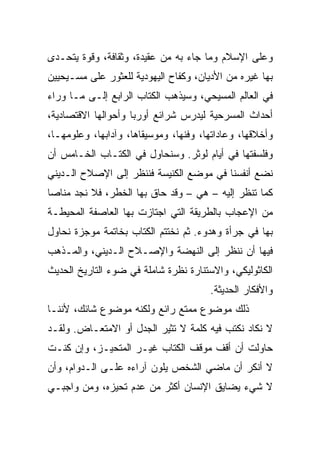 ‫ﻭﻋﻠﻰ ﺍﻹﺴﻼﻡ ﻭﻤﺎ ﺠﺎﺀ ﺒﻪ ﻤﻥ ﻋﻘﻴﺩﺓ، ﻭﺜﻘﺎﻓﺔ، ﻭﻗﻭﺓ ﻴﺘﺤـﺩﻯ‬
‫ﺒﻬﺎ ﻏﻴﺭﻩ ﻤﻥ ﺍﻷﺩﻴﺎﻥ، ﻭﻜﻔﺎﺡ ﺍﻟﻴﻬﻭﺩﻴﺔ ﻟﻠﻌﺜﻭﺭ ﻋﻠﻰ ﻤﺴـﻴﺤﻴﻴﻥ‬
‫ﻓﻲ ﺍﻟﻌﺎﻟﻡ ﺍﻟﻤﺴﻴﺤﻲ، ﻭﺴﻴﺫﻫﺏ ﺍﻟﻜﺘﺎﺏ ﺍﻟﺭﺍﺒﻊ ﺇﻟـﻰ ﻤـﺎ ﻭﺭﺍﺀ‬
‫ﺃﺤﺩﺍﺙ ﺍﻟﻤﺴﺭﺤﻴﺔ ﻟﻴﺩﺭﺱ ﺸﺭﺍﺌﻊ ﺃﻭﺭﺒﺎ ﻭﺃﺤﻭﺍﻟﻬﺎ ﺍﻻﻗﺘﺼﺎﺩﻴﺔ،‬
‫ﻭﺃﺨﻼﻗﻬﺎ، ﻭﻋﺎﺩﺍﺘﻬﺎ، ﻭﻓﻨﻬﺎ، ﻭﻤﻭﺴﻴﻘﺎﻫﺎ، ﻭﺁﺩﺍﺒﻬﺎ، ﻭﻋﻠﻭﻤﻬـﺎ،‬
‫ﻭﻓﻠﺴﻔﺘﻬﺎ ﻓﻲ ﺃﻴﺎﻡ ﻟﻭﺜﺭ. ﻭﺴﻨﺤﺎﻭل ﻓﻲ ﺍﻟﻜﺘـﺎﺏ ﺍﻟﺨـﺎﻤﺱ ﺃﻥ‬
‫ﻨﻀﻊ ﺃﻨﻔﺴﻨﺎ ﻓﻲ ﻤﻭﻀﻊ ﺍﻟﻜﻨﻴﺴﺔ ﻓﻨﻨﻅﺭ ﺇﻟﻰ ﺍﻹﺼﻼﺡ ﺍﻟـﺩﻴﻨﻲ‬
‫ﻜﻤﺎ ﺘﻨﻅﺭ ﺇﻟﻴﻪ – ﻫﻲ – ﻭﻗﺩ ﺤﺎﻕ ﺒﻬﺎ ﺍﻟﺨﻁﺭ، ﻓﻼ ﻨﺠﺩ ﻤﻨﺎﺼﺎ‬
 ‫‪‬‬
‫ﻤﻥ ﺍﻹﻋﺠﺎﺏ ﺒﺎﻟﻁﺭﻴﻘﺔ ﺍﻟﺘﻲ ﺍﺠﺘﺎﺯﺕ ﺒﻬﺎ ﺍﻟﻌﺎﺼﻔﺔ ﺍﻟﻤﺤﻴﻁـﺔ‬
‫ﺒﻬﺎ ﻓﻲ ﺠﺭﺃﺓ ﻭﻫﺩﻭﺀ. ﺜﻡ ﻨﺨﺘﺘﻡ ﺍﻟﻜﺘﺎﺏ ﺒﺨﺎﺘﻤﺔ ﻤﻭﺠﺯﺓ ﻨﺤﺎﻭل‬
‫ﻓﻴﻬﺎ ﺃﻥ ﻨﻨﻅﺭ ﺇﻟﻰ ﺍﻟﻨﻬﻀﺔ ﻭﺍﻹﺼـﻼﺡ ﺍﻟـﺩﻴﻨﻲ، ﻭﺍﻟﻤـﺫﻫﺏ‬
‫ﺍﻟﻜﺎﺜﻭﻟﻴﻜﻲ، ﻭﺍﻻﺴﺘﻨﺎﺭﺓ ﻨﻅﺭﺓ ﺸﺎﻤﻠﺔ ﻓﻲ ﻀﻭﺀ ﺍﻟﺘﺎﺭﻴﺦ ﺍﻟﺤﺩﻴﺙ‬
                                       ‫ﻭﺍﻷﻓﻜﺎﺭ ﺍﻟﺤﺩﻴﺜﺔ.‬
‫ﺫﻟﻙ ﻤﻭﻀﻭﻉ ﻤﻤﺘﻊ ﺭﺍﺌﻊ ﻭﻟﻜﻨﻪ ﻤﻭﻀﻭﻉ ﺸﺎﺌﻙ، ﻷﻨﻨـﺎ‬
‫ﻻ ﻨﻜﺎﺩ ﻨﻜﺘﺏ ﻓﻴﻪ ﻜﻠﻤﺔ ﻻ ﺘﺜﻴﺭ ﺍﻟﺠﺩل ﺃﻭ ﺍﻻﻤﺘﻌـﺎﺽ. ﻭﻟﻘـﺩ‬
‫ﺤﺎﻭﻟﺕ ﺃﻥ ﺃﻗﻑ ﻤﻭﻗﻑ ﺍﻟﻜﺘﺎﺏ ﻏﻴـﺭ ﺍﻟﻤﺘﺤﻴـﺯ، ﻭﺇﻥ ﻜﻨـﺕ‬
‫ﻻ ﺃﻨﻜﺭ ﺃﻥ ﻤﺎﻀﻲ ﺍﻟﺸﺨﺹ ﻴﻠﻭﻥ ﺁﺭﺍﺀﻩ ﻋﻠـﻰ ﺍﻟـﺩﻭﺍﻡ، ﻭﺃﻥ‬
‫ﻻ ﺸﻲﺀ ﻴﻀﺎﻴﻕ ﺍﻹﻨﺴﺎﻥ ﺃﻜﺜﺭ ﻤﻥ ﻋﺩﻡ ﺘﺤﻴﺯﻩ، ﻭﻤﻥ ﻭﺍﺠﺒـﻲ‬
 