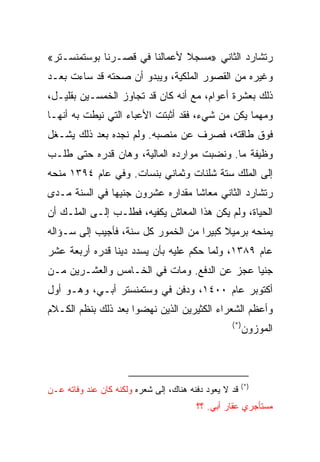 ‫ﺭﺘﺸﺎﺭﺩ ﺍﻟﺜﺎﻨﻲ »ﻤﺴﺠﻼ ﻷﻋﻤﺎﻟﻨﺎ ﻓﻲ ﻗﺼـﺭﻨﺎ ﺒﻭﺴﺘﻤﻨﺴـﺘﺭ«‬
‫ﻭﻏﻴﺭﻩ ﻤﻥ ﺍﻟﻘﺼﻭﺭ ﺍﻟﻤﻠﻜﻴﺔ، ﻭﻴﺒﺩﻭ ﺃﻥ ﺼﺤﺘﻪ ﻗﺩ ﺴﺎﺀﺕ ﺒﻌـﺩ‬
‫ﺫﻟﻙ ﺒﻌﺸﺭﺓ ﺃﻋﻭﺍﻡ، ﻤﻊ ﺃﻨﻪ ﻜﺎﻥ ﻗﺩ ﺘﺠﺎﻭﺯ ﺍﻟﺨﻤﺴـﻴﻥ ﺒﻘﻠﻴـل،‬
‫ﻭﻤﻬﻤﺎ ﻴﻜﻥ ﻤﻥ ﺸﻲﺀ، ﻓﻘﺩ ﺃﺜﺒﺘﺕ ﺍﻷﻋﺒﺎﺀ ﺍﻟﺘﻲ ﻨﻴﻁﺕ ﺒﻪ ﺃﻨﻬـﺎ‬
‫ﻓﻭﻕ ﻁﺎﻗﺘﻪ، ﻓﺼﺭﻑ ﻋﻥ ﻤﻨﺼﺒﻪ. ﻭﻟﻡ ﻨﺠﺩﻩ ﺒﻌﺩ ﺫﻟﻙ ﻴﺸـﻐل‬
‫ﻭﻅﻴﻔﺔ ﻤﺎ. ﻭﻨﻀﺒﺕ ﻤﻭﺍﺭﺩﻩ ﺍﻟﻤﺎﻟﻴﺔ، ﻭﻫﺎﻥ ﻗﺩﺭﻩ ﺤﺘﻰ ﻁﻠـﺏ‬
‫ﺇﻟﻰ ﺍﻟﻤﻠﻙ ﺴﺘﺔ ﺸﻠﻨﺎﺕ ﻭﺜﻤﺎﻨﻲ ﺒﻨﺴﺎﺕ. ﻭﻓﻲ ﻋﺎﻡ ٤٩٣١ ﻤﻨﺤﻪ‬
‫ﺭﺘﺸﺎﺭﺩ ﺍﻟﺜﺎﻨﻲ ﻤﻌﺎﺸﺎ ﻤﻘﺩﺍﺭﻩ ﻋﺸﺭﻭﻥ ﺠﻨﻴﻬﺎ ﻓﻲ ﺍﻟﺴﻨﺔ ﻤـﺩﻯ‬
               ‫‪‬‬                  ‫ﹰ‬
‫ﺍﻟﺤﻴﺎﺓ، ﻭﻟﻡ ﻴﻜﻥ ﻫﺫﺍ ﺍﻟﻤﻌﺎﺵ ﻴﻜﻔﻴﻪ، ﻓﻁﻠـﺏ ﺇﻟـﻰ ﺍﻟﻤﻠـﻙ ﺃﻥ‬
‫ﻴﻤﻨﺤﻪ ﺒﺭﻤﻴﻼ ﻜﺒﻴﺭﺍ ﻤﻥ ﺍﻟﺨﻤﻭﺭ ﻜل ﺴﻨﺔ، ﻓﺄﺠﻴﺏ ﺇﻟﻰ ﺴـﺅﺍﻟﻪ‬
                                    ‫‪‬‬
‫ﻋﺎﻡ ٩٨٣١، ﻭﻟﻤﺎ ﺤﻜﻡ ﻋﻠﻴﻪ ﺒﺄﻥ ﻴﺴﺩﺩ ﺩﻴﻨﺎ ﻗﺩﺭﻩ ﺃﺭﺒﻌﺔ ﻋﺸﺭ‬
                ‫ﹰ‬
‫ﺠﻨﻴﺎ ﻋﺠﺯ ﻋﻥ ﺍﻟﺩﻓﻊ. ﻭﻤﺎﺕ ﻓﻲ ﺍﻟﺨـﺎﻤﺱ ﻭﺍﻟﻌﺸـﺭﻴﻥ ﻤـﻥ‬
                                             ‫‪‬‬
‫ﺃﻜﺘﻭﺒﺭ ﻋﺎﻡ ٠٠٤١، ﻭﺩﻓﻥ ﻓﻲ ﻭﺴﺘﻤﻨﺴﺘﺭ ﺃﺒـﻲ، ﻭﻫـﻭ ﺃﻭل‬
‫ﻭﺃﻋﻅﻡ ﺍﻟﺸﻌﺭﺍﺀ ﺍﻟﻜﺜﻴﺭﻴﻥ ﺍﻟﺫﻴﻥ ﻨﻬﻀﻭﺍ ﺒﻌﺩ ﺫﻟﻙ ﺒﻨﻅﻡ ﺍﻟﻜـﻼﻡ‬
                                                   ‫)*(‬
                                                         ‫ﺍﻟﻤﻭﺯﻭﻥ‬



                                                         ‫)*(‬
‫ﻗﺩ ﻻ ﻴﻌﻭﺩ ﺩﻓﻨﻪ ﻫﻨﺎﻙ، ﺇﻟﻰ ﺸﻌﺭﻩ ﻭﻟﻜﻨﻪ ﻜﺎﻥ ﻋﻨﺩ ﻭﻓﺎﺘﻪ ﻋـﻥ‬
                                         ‫ﻤﺴﺘﺄﺠﺭﻱ ﻋﻘﺎﺭ ﺃﺒﻲ. ؟؟‬
 