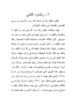 ‫٦- ﺭﺘﺸﺎﺭﺩ ﺍﻟﺜﺎﻨﻲ‬
‫»ﺃﻗﺴﻡ ﻋﻠﻴﻙ ﺒﺎﷲ ﺃﻥ ﺘﺩﻋﻨﺎ ﻨﻔﺘـﺭﺱ ﺍﻷﺭﺽ ﻭﻨـﺭﻭﻱ‬
                     ‫ﺍﻟﻘﺼﺹ ﺍﻟﻔﺎﺠﻌﺔ ﻋﻥ ﻭﻓﻴﺎﺕ ﺍﻟﻤﻠﻭﻙ«.‬
‫ﻴﻘﻭل ﻫﻭﻟﻨﺸﺩ »ﻜﺎﻥ ﺭﺘﺸـﺎﺭﺩ ﺍﻟﺜـﺎﻨﻲ ﺤﺴـﻥ ﺍﻟﻬﻴﺌـﺔ‬
‫ﻭﺍﻟﻁﻭﻴﺔ ﻭﺍﻟﻔﻁﺭﺓ، ﺇﺫ ﻟﻡ ﻴﺅﺜﺭ ﻓﻴﻬﺎ ﻟﺅﻡ ﺍﻟﺫﻴﻥ ﺤﻭﻟـﻪ ﻭﺨﺒـﺙ‬
‫ﺴﻴﺭﺘﻬﻡ.. ﻜﺎﻥ ﻤﺘﻼﻓﺎ، ﻁﻤﻭ ‪‬ﺎ، ﻤﺴﺘﺴﻠﻤﺎ ﻟﻠﺫﺍﺕ ﺍﻟﺠﺴﻤﻴﺔ. ﻭﻟﻘﺩ‬
                              ‫ﺤ‬       ‫ﹰ‬
‫ﺃﺤﺏ ﺍﻟﻜﺘﺏ، ﻭ ﺃﻋﺎﻥ ﺘﺸﻭﺴﺭ ﻭﻓﺭﻭﺍﺴﺎﺭﺕ، ﻭﺃﺒﺩﻯ ﺸـﺠﺎﻋﺔ‬
‫ﻭﺤﻀﻭﺭ ﺒﺩﻴﻬﺔ، ﻭﻗﺎﻡ ﺒﺄﻋﻤﺎل ﺤﻜﻴﻤﺔ ﻓـﻲ ﺍﻟﺜـﻭﺭﺓ ﺍﻟﻜﺒﻴـﺭﺓ،‬
‫ﻭﻟﻜﻨﻪ ﺒﻌﺩ ﺘﻠﻙ ﺍﻷﺯﻤﺔ ﺍﻟﻤﻨﻬﻜﺔ، ﺘﻭﺭﻁ ﻓﻲ ﺘﺭﻑ ﻤﻨﻬﻙ، ﻭﺘﺭﻙ‬
‫ﺩﻓﺔ ﺍﻟﺤﻜﻡ ﺇﻟﻰ ﻭﺯﺭﺍﺀ ﻤﺒﺩﺩﻴﻥ، ﻓﻘﺎﻤﺕ ﻓﻲ ﻭﺠﻪ ﻫﺅﻻﺀ ﺍﻟﺭﺠﺎل‬
‫ﻤﻌﺎﺭﻀﺔ ﻗﻭﻴﺔ، ﻴﺘﺯﻋﻤﻬﺎ ﺘﻭﻤﺎﺱ ﺩﻭﻕ ﺠﻠﻭﺴﺴﺘﺭ، ﻭﺭﺘﺸـﺎﺭﺩ‬
‫ﺍﻴﺭل ﺍﺭﻭﻨﺩل، ﻭﻫﻨﺭﻱ ﺒﻭﻟﻨﺠﻴﺭﻭﻙ، ﺤﻔﻴـﺩ ﺇﺩﻭﺍﺭﺩ ﺍﻟﺜﺎﻟـﺙ.‬
‫ﻭﺴﻴﻁﺭ ﻫﺫﺍ ﺍﻟﻔﺭﻴﻕ ﻋﻠﻰ »ﺒﺭﻟﻤﺎﻥ ﻻ ﻴﺭﺤﻡ« ﺒﺭﻟﻤـﺎﻥ ﻋـﺎﻡ‬
‫٨٨٣١، ﺍﻟﺫﻱ ﺤﻜﻡ ﺒﺨﻴﺎﻨـﺔ ﻋﺸـﺭﺓ ﻤـﻥ ﺭﺠـﺎل ﺭﺘﺸـﺎﺭﺩ‬
‫ﻭﺃﻋﺩﻤﻬﻡ، ﻓﺠﻤﻊ ﺍﻟﻤﻠﻙ ﻋﺎﻡ ٠٩٣١، ﻭﻜﺎﻥ ﻻ ﻴﺯﺍل ﺸﺎﺒﺎ ﻓـﻲ‬
     ‫‪‬‬
‫ﺍﻟﺜﺎﻟﺜﺔ ﻭﺍﻟﻌﺸﺭﻴﻥ، ﺃﺯﻤﺔ ﺍﻷﻤﻭﺭ ﻓﻲ ﻴﺩﻴﻪ، ﻭﺤﻜﻡ ﺍﻟﺒﻼﺩ ﺤﻜ ‪‬ـﺎ‬
  ‫ﻤ‬
‫ﺩﺴﺘﻭﺭﻴﺎ ﻤﺩﻯ ﺴﺒﻊ ﺴﻨﻭﺍﺕ – ﺃﻭ ﺒﻌﺒﺎﺭﺓ ﺃﺨﺭﻯ، ﺤﻜﻡ ﻤﺘﻤﺸـﻴﺎ‬
 ‫‪‬‬                                           ‫‪‬‬
 