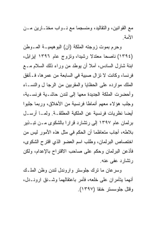 ‫ﻤﻊ ﺍﻟﻘﻭﺍﻨﻴﻥ، ﻭﺍﻟﺘﻘﺎﻟﻴﺩ، ﻭﻤﻨﺴﺠﻤﺎ ﻤﻊ ﻨـﻭﺍﺏ ﻤﺨﺘـﺎﺭﻴﻥ ﻤـﻥ‬
                                                 ‫ﺍﻷﻤﺔ.‬
‫ﻭﺤﺭﻡ ﺒﻤﻭﺕ ﺯﻭﺠﺘﻪ ﺍﻟﻤﻠﻜﺔ )ﺁﻥ( ﺍﻟﺒﻭﻫﻴﻤﻴـﺔ ﺍﻟﻤـﻭﻁﻥ‬
‫)٤٩٣١( ﻨﺎﺼﺤﺎ ﻤﻌﺘﺩﻻ ﺭﺸﻴﺩﺍ، ﻭﺘﺯﻭﺝ ﻋﺎﻡ ٦٩٣١ ﺇﻴﺯﺍﺒل،‬
                         ‫‪‬‬           ‫‪‬‬
‫ﺍﺒﻨﺔ ﺸﺎﺭل ﺍﻟﺴﺎﺩﺱ، ﺁﻤﻼ ﺃﻥ ﻴﻭﻁﺩ ﻤﻥ ﻭﺭﺍﺀ ﺫﻟﻙ ﺍﻟﺴﻼﻡ ﻤـﻊ‬
‫ﻓﺭﻨﺴﺎ، ﻭﻜﺎﻨﺕ ﻻ ﺘﺯﺍل ﺼﺒﻴﺔ ﻓﻲ ﺍﻟﺴﺎﺒﻌﺔ ﻤﻥ ﻋﻤﺭﻫﺎ، ﻓـﺄﻨﻔﻕ‬
‫ﺍﻟﻤﻠﻙ ﻤﻭﺍﺭﺩﻩ ﻋﻠﻰ ﺍﻟﺤﻅﺎﻴﺎ ﻭﺍﻟﻤﻘﺭﺒﻴﻥ ﻤﻥ ﺍﻟﺭﺠﺎ ل ﻭﺍﻟﻨﺴـﺎﺀ‬
‫ﻭﺃﺤﻀﺭﺕ ﺍﻟﻤﻠﻜﺔ ﺍﻟﺠﺩﻴﺩﺓ ﻤﻌﻬﺎ ﺇﻟﻰ ﻟﻨﺩﻥ ﺤﺎﺸـﻴﺔ ﻓﺭﻨﺴـﻴﺔ،‬
‫ﻭﺠﻠﺏ ﻫﺅﻻﺀ ﻤﻌﻬﻡ ﺃﻨﻤﺎﻁﺎ ﻓﺭﻨﺴﻴﺔ ﻤﻥ ﺍﻷﺨﻼﻕ، ﻭﺭﺒﻤﺎ ﺠﻠﺒﻭﺍ‬
                              ‫ﹰ‬
‫ﺃﻴﻀﺎ ﻨﻅﺭﻴﺎﺕ ﻓﺭﻨﺴﻴﺔ ﻋﻥ ﺍﻟﻤﻠﻜﻴﺔ ﺍﻟﻤﻁﻠﻘـﺔ. ﻭﻟﻤـﺎ ﺃﺭﺴـل‬
                                                ‫‪‬‬
‫ﺒﺭﻟﻤﺎﻥ ﻋﺎﻡ ٧٩٣١ ﺇﻟﻰ ﺭﺘﺸﺎﺭﺩ ﻗﺭﺍ ‪‬ﺍ ﺒﺎﻟﺸﻜﻭﻯ ﻤـﻥ ﺘﺒـﺫﻴﺭ‬
                    ‫ﺭ‬
‫ﺒﻼﻁﻪ، ﺃﺠﺎﺏ ﻤﺘﻌﺎﻅﻤﺎ ﺃﻥ ﺍﻟﺤﻜﻡ ﻓﻲ ﻤﺜل ﻫﺫﻩ ﺍﻷﻤﻭﺭ ﻟﻴﺱ ﻤﻥ‬
‫ﺍﺨﺘﺼﺎﺹ ﺍﻟﺒﺭﻟﻤﺎﻥ، ﻭﻁﻠﺏ ﺍﺴﻡ ﺍﻟﻌﻀﻭ ﺍﻟﺫﻱ ﺍﻗﺘﺭﺡ ﺍﻟﺸﻜﻭﻯ،‬
‫ﻓﺄﺫﻋﻥ ﺍﻟﺒﺭﻟﻤﺎﻥ ﻭﺤﻜﻡ ﻋﻠﻰ ﺼﺎﺤﺏ ﺍﻻﻗﺘﺭﺍﺡ ﺒﺎﻹﻋﺩﺍﻡ، ﻭﻟﻜﻥ‬
                                     ‫ﺭﺘﺸﺎﺭﺩ ﻋﻔﻰ ﻋﻨﻪ.‬
‫ﻭﺴﺭﻋﺎﻥ ﻤﺎ ﺘﺭﻙ ﺠﻠﻭﺴﺘﺭ ﻭﺍﺭﻭﻨﺩل ﻟﻨﺩﻥ ﻭﻅﻥ ﺍﻟﻤﻠـﻙ‬
‫ﺃﻨﻬﻤﺎ ﻴﺘﺂﻤﺭﺍﻥ ﻋﻠﻰ ﺨﻠﻌﻪ، ﻓﺄﻤﺭ ﺒﺎﻋﺘﻘﺎﻟﻬﻤﺎ ﻭﺸـﻨﻕ ﺍﺭﻭﻨـﺩل،‬
                          ‫ﻭﻗﺘل ﺠﻠﻭﺴﺴﺘﺭ ﺨﻨﻘﺎ )٧٩٣١(.‬
                                   ‫ﹰ‬
 