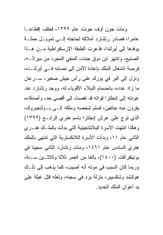 ‫ﻭﻤﺎﺕ ﺠﻭﻥ ﺃﻭﻑ ﺠﻭﻨﺕ ﻋﺎﻡ ٩٩٣١، ﻓﺨﻠﻑ ﺇﻗﻁﺎ ‪‬ـﺎ‬
  ‫ﻋ‬
‫ﻋﺎﻤ ‪‬ﺍ، ﻓﺼﺎﺩﺭ ﺭﺘﺸﺎﺭﺩ ﺃﻤﻼﻜﻪ ﻟﺤﺎﺠﺘﻪ ﺇﻟـﻰ ﺘﻤﻭﻴـل ﺤﻤﻠـﺔ‬
                                              ‫ﺭ‬
‫ﻴﻭﻓﺩﻫﺎ ﺇﻟﻰ ﺃﻴﺭﻟﻨﺩﺍ، ﻓﺫﻋﺭﺕ ﺍﻟﻁﺒﻘﺔ ﺍﻹﺭﺴﺘﻘﺭﺍﻁﻴﺔ ﻤـﻥ ﻫـﺫﺍ‬
‫ﺍﻟﺼﻨﻴﻊ، ﻭﺍﻨﺘﻬﺯ ﺍﺒﻥ ﺩﻭﻕ ﺠﻨﺕ، ﺍﻟﻤﻨﻔﻲ ﺍﻟﻤﺠﺭﺩ ﻤﻥ ﻤﻴﺭﺍﺜـﻪ،‬
‫ﻓﺭﺼﺔ ﺍﻨﺸﻐﺎل ﺍﻟﻤﻠﻙ ﺒﺈﻋﺎﺩﺓ ﺍﻷﻤﻥ ﺇﻟﻰ ﻨﺼﺎﺒﻪ ﻓـﻲ ﺃﻴﺭﻟﻨـﺩﻩ،‬
‫ﻭﻨﺯل ﺇﻟﻰ ﺍﻟﺒﺭ ﻓﻲ ﻴﻭﺭﻙ ﻋﻠﻰ ﺭﺃﺱ ﺠﻴﺵ ﺼﻐﻴﺭ، ﺴـﺭﻋﺎﻥ‬
‫ﻤﺎ ﺯﺍﺩ ﻋﺩﺩﻩ، ﺒﺎﻨﻀﻤﺎﻡ ﺍﻟﻨﺒﻼﺀ ﺍﻷﻗﻭﻴﺎﺀ ﻟﻪ، ﻭﻭﺠﺩ ﺭﺘﺸﺎﺭﺩ ﻋﻨﺩ‬
‫ﻋﻭﺩﺘﻪ ﺇﻟﻰ ﺇﻨﺠﻠﺘﺭﺍ ﻗﻭﺍﺘﻪ ﻗﺩ ﻨﻘﺼﺕ ﺇﻟﻰ ﺃﻗﺼﻰ ﺤﺩ، ﻭﺃﺼﺩﻗﺎﺀﻩ‬
‫ﻴﻔﺭﻭﻥ ﻤﻨﻪ ﺨﺎﺌﻔﻴﻥ، ﻓﺴﻠﻡ ﺸﺨﺼﻪ ﻭﻤﻠﻜﻪ ﺇﻟـﻰ ﺒـﻭﻟﻨﺠﺒﺭﻭﻙ،‬
‫ﺍﻟﺫﻱ ﺘﻭﺝ ﻋﻠﻰ ﻋﺭﺵ ﺇﻨﺠﻠﺘﺭﺍ ﺒﺎﺴﻡ ﻫﻨﺭﻱ ﺍﻟﺭﺍﺒـﻊ )٩٩٣١(‬
‫ﻭﻫﻜﺫﺍ ﺍﻨﺘﻬﺕ ﺍﻷﺴﺭﺓ ﺍﻟﺒﻼﻨﺘﺎﺠﻴﻨﻴﺔ ﺍﻟﺘﻲ ﺒﺩﺃﺕ ﺒﺎﻟﻤﻠـﻙ ﻫﻨـﺭﻱ‬
‫ﺍﻟﺜﺎﻨﻲ ﻋﺎﻡ ١١، ﻭﺒﺩﺃﺕ ﺍﻷﺴﺭﺓ ﺍﻟﻼﻨﻜﺴﺘﺭﻴﺔ ﺍﻟﺘﻲ ﺘﻨﺘﻬﻰ ﺒﺎﻟﻤﻠﻙ‬
‫ﻫﻨﺭﻱ ﺍﻟﺴﺎﺩﺱ ﻋﺎﻡ ١٦٤١، ﻭﻤﺎﺕ ﺭﺘﺸﺎﺭﺩ ﺍﻟﺜﺎﻨﻲ ﺴﺠﻴﻨﺎ ﻓﻲ‬
    ‫ﹰ‬
‫ﺒﻭﻨﻴﺘﻔﺭﺍﻜﺕ )٠٠٤١(، ﺒﺎﻟﻐﺎ ﻤﻥ ﺍﻟﻌﻤﺭ ﺜﻼﺜﺎ ﻭﺜﻼﺜـﻴﻥ ﺴـﻨﺔ،‬
               ‫ﹰ‬             ‫ﹰ‬
‫ﻭﺭﺒﻤﺎ ﻜﺎﻥ ﺍﻟﺴﺒﺏ ﻓﻲ ﻤﻭﺘﻪ ﺃﻨﻪ ﺃﺼﻴﺏ، ﻜﻤﺎ ﻴﺫﻫﺏ ﺇﻟﻰ ﺫﻟـﻙ‬
‫ﻫﻭﻟﻨﺸﺩ ﻭﺸﻜﺴﺒﻴﺭ، ﺒﻨﺯﻟﺔ ﺒﺭﺩ ﻓﻲ ﺴﺠﻨﻪ، ﻭﻟﻌﻠﻪ ﻗﺘل ﻏﻴﻠﺔ ﻋﻠﻰ‬
                                  ‫ﻴﺩ ﺃﻋﻭﺍﻥ ﺍﻟﻤﻠﻙ ﺍﻟﺠﺩﻴﺩ.‬
 