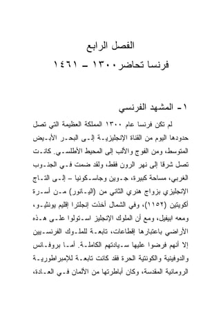 ‫ﺍﻟﻔﺼل ﺍﻟﺭﺍﺒﻊ‬
       ‫ﻓﺭﻨﺴﺎ ﺘﺤﺎﻀﺭ٠٠٣١ – ١٦٤١‬


                              ‫١- ﺍﻟﻤﺸﻬﺩ ﺍﻟﻔﺭﻨﺴﻲ‬
‫ﻟﻡ ﺘﻜﻥ ﻓﺭﻨﺴﺎ ﻋﺎﻡ ٠٠٣١ ﺍﻟﻤﻤﻠﻜﺔ ﺍﻟﻌﻅﻴﻤﺔ ﺍﻟﺘﻲ ﺘﺼل‬
‫ﺤﺩﻭﺩﻫﺎ ﺍﻟﻴﻭﻡ ﻤﻥ ﺍﻟﻘﻨﺎﺓ ﺍﻹﻨﺠﻠﻴﺯﻴـﺔ ﺇﻟـﻰ ﺍﻟﺒﺤـﺭ ﺍﻷﺒـﻴﺽ‬
‫ﺍﻟﻤﺘﻭﺴﻁ، ﻭﻤﻥ ﺍﻟﻔﻭﺝ ﻭﺍﻷﻟﺏ ﺇﻟﻰ ﺍﻟﻤﺤﻴﻁ ﺍﻷﻁﻠﺴـﻲ. ﻜﺎﻨـﺕ‬
‫ﺘﺼل ﺸﺭﻗﺎ ﺇﻟﻰ ﻨﻬﺭ ﺍﻟﺭﻭﻥ ﻓﻘﻁ، ﻭﻟﻘﺩ ﻀﻤﺕ ﻓـﻲ ﺍﻟﺠﻨـﻭﺏ‬
                                         ‫ﹰ‬
‫ﺍﻟﻐﺭﺒﻲ، ﻤﺴﺎﺤﺔ ﻜﺒﻴﺭﺓ، ﺠـﻭﻴﻥ ﻭﺠﺎﺴـﻜﻭﻨﻴﺎ – ﺇﻟـﻰ ﺍﻟﺘـﺎﺝ‬
‫ﺍﻹﻨﺠﻠﻴﺯﻱ ﺒﺯﻭﺍﺝ ﻫﻨﺭﻱ ﺍﻟﺜﺎﻨﻲ ﻤﻥ )ﺍﻟﻴـﺎﻨﻭﺭ( ﻤـﻥ ﺃﺴـﺭﺓ‬
‫ﺃﻜﻭﻴﺘﻴﻥ )٢٥١١(، ﻭﻓﻲ ﺍﻟﺸﻤﺎل ﺃﺨﺫﺕ ﺇﻨﺠﻠﺘﺭﺍ ﺇﻗﻠﻴﻡ ﻴﻭﻨﺜﻴـﻭ،‬
‫ﻭﻤﻌﻪ ﺍﺒﻴﻔﻴل، ﻭﻤﻊ ﺃﻥ ﺍﻟﻤﻠﻭﻙ ﺍﻹﻨﺠﻠﻴﺯ ﺍﺴـﺘﻭﻟﻭﺍ ﻋﻠـﻰ ﻫـﺫﻩ‬
‫ﺍﻷﺭﺍﻀﻲ ﺒﺎﻋﺘﺒﺎﺭﻫﺎ ﺇﻗﻁﺎﻋﺎﺕ، ﺘﺎﺒﻌـﺔ ﻟﻠﻤﻠـﻭﻙ ﺍﻟﻔﺭﻨﺴـﻴﻴﻥ‬
‫ﺇﻻ ﺃﻨﻬﻡ ﻓﺭﻀﻭﺍ ﻋﻠﻴﻬﺎ ﺴـﻴﺎﺩﺘﻬﻡ ﺍﻟﻜﺎﻤﻠـﺔ. ﺃﻤـﺎ ﺒﺭﻭﻓـﺎﻨﺱ‬
‫ﻭﺍﻟﺩﻭﻓﻴﻨﻴﺔ ﻭﺍﻟﻜﻭﻨﺘﻴﺔ ﺍﻟﺤﺭﺓ ﻓﻘﺩ ﻜﺎﻨﺕ ﺘﺎﺒﻌـﺔ ﻟﻺﻤﺒﺭﺍﻁﻭﺭﻴـﺔ‬
‫ﺍﻟﺭﻭﻤﺎﻨﻴﺔ ﺍﻟﻤﻘﺩﺴﺔ، ﻭﻜﺎﻥ ﺃﺒﺎﻁﺭﺘﻬﺎ ﻤﻥ ﺍﻷﻟﻤﺎﻥ ﻓـﻲ ﺍﻟﻌـﺎﺩﺓ،‬
 