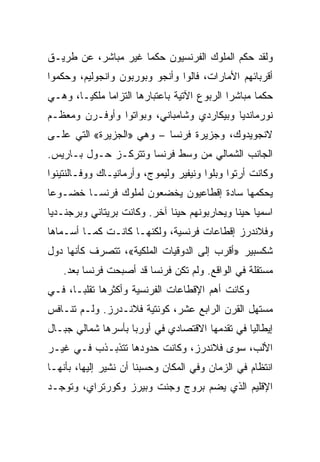 ‫ﻭﻟﻘﺩ ﺤﻜﻡ ﺍﻟﻤﻠﻭﻙ ﺍﻟﻔﺭﻨﺴﻴﻭﻥ ﺤﻜﻤﺎ ﻏﻴﺭ ﻤﺒﺎﺸﺭ، ﻋﻥ ﻁﺭﻴـﻕ‬
                     ‫‪‬‬
‫ﺃﻗﺭﺒﺎﺌﻬﻡ ﺍﻷﻤﺎﺭﺍﺕ، ﻓﺎﻟﻭﺍ ﻭﺃﻨﺠﻭ ﻭﺒﻭﺭﺒﻭﻥ ﻭﺍﻨﺠﻭﻟﻴﻡ، ﻭﺤﻜﻤﻭﺍ‬
‫ﺤﻜﻤﺎ ﻤﺒﺎﺸﺭﺍ ﺍﻟﺭﺒﻭﻉ ﺍﻵﺘﻴﺔ ﺒﺎﻋﺘﺒﺎﺭﻫﺎ ﺍﻟﺘﺯﺍﻤﺎ ﻤﻠﻜ ‪‬ـﺎ، ﻭﻫـﻲ‬
        ‫ﻴ‬      ‫‪‬‬                              ‫‪‬‬      ‫‪‬‬
‫ﻨﻭﺭﻤﺎﻨﺩﻴﺎ ﻭﺒﻴﻜﺎﺭﺩﻱ ﻭﺸﺎﻤﺒﺎﻨﻲ، ﻭﺒﻭﺍﺘﻭﺍ ﻭﺃﻭﻓـﺭﻥ ﻭﻤﻌﻅـﻡ‬
‫ﻻﻨﺠﻭﻴﺩﻭﻙ، ﻭﺠﺯﻴﺭﺓ ﻓﺭﻨﺴﺎ – ﻭﻫﻲ »ﺍﻟﺠﺯﻴﺭﺓ« ﺍﻟﺘﻲ ﻋﻠـﻰ‬
‫ﺍﻟﺠﺎﻨﺏ ﺍﻟﺸﻤﺎﻟﻲ ﻤﻥ ﻭﺴﻁ ﻓﺭﻨﺴﺎ ﻭﺘﺘﺭﻜـﺯ ﺤـﻭل ﺒـﺎﺭﻴﺱ.‬
‫ﻭﻜﺎﻨﺕ ﺃﺭﺘﻭﺍ ﻭﺒﻠﻭﺍ ﻭﻨﻴﻔﻴﺭ ﻭﻟﻴﻤﻭﺝ، ﻭﺃﺭﻤﺎﻨﻴـﺎﻙ ﻭﻭﻓـﺎﻟﻨﺘﻴﻨﻭﺍ‬
‫ﻴﺤﻜﻤﻬﺎ ﺴﺎﺩﺓ ﺇﻗﻁﺎﻋﻴﻭﻥ ﻴﺨﻀﻌﻭﻥ ﻟﻤﻠﻭﻙ ﻓﺭﻨﺴـﺎ ﺨﻀـﻭﻋﺎ‬
 ‫‪‬‬
‫ﺍﺴﻤﻴﺎ ﺤﻴﻨﺎ ﻭﻴﺤﺎﺭﺒﻭﻨﻬﻡ ﺤﻴﻨﺎ ﺁﺨﺭ. ﻭﻜﺎﻨﺕ ﺒﺭﻴﺘﺎﻨﻲ ﻭﺒﺭﺠﻨـﺩﻴﺎ‬
                              ‫ﹰ‬               ‫‪ ‬ﹰ‬
‫ﻭﻓﻼﻨﺩﺭﺯ ﺇﻗﻁﺎﻋﺎﺕ ﻓﺭﻨﺴﻴﺔ، ﻭﻟﻜﻨﻬـﺎ ﻜﺎﻨـﺕ ﻜﻤـﺎ ﺃﺴـﻤﺎﻫﺎ‬
‫ﺸﻜﺴﺒﻴﺭ »ﺃﻗﺭﺏ ﺇﻟﻰ ﺍﻟﺩﻭﻗﻴﺎﺕ ﺍﻟﻤﻠﻜﻴﺔ«، ﺘﺘﺼﺭﻑ ﻜﺄﻨﻬﺎ ﺩﻭل‬
   ‫ﻤﺴﺘﻘﻠﺔ ﻓﻲ ﺍﻟﻭﺍﻗﻊ. ﻭﻟﻡ ﺘﻜﻥ ﻓﺭﻨﺴﺎ ﻗﺩ ﺃﺼﺒﺤﺕ ﻓﺭﻨﺴﺎ ﺒﻌﺩ.‬
‫ﻭﻜﺎﻨﺕ ﺃﻫﻡ ﺍﻹﻗﻁﺎﻋﺎﺕ ﺍﻟﻔﺭﻨﺴﻴﺔ ﻭﺃﻜﺜﺭﻫﺎ ﺘﻘﻠ ‪‬ـﺎ، ﻓـﻲ‬
       ‫ﺒ‬
‫ﻤﺴﺘﻬل ﺍﻟﻘﺭﻥ ﺍﻟﺭﺍﺒﻊ ﻋﺸﺭ، ﻜﻭﻨﺘﻴﺔ ﻓﻼﻨـﺩﺭﺯ. ﻭﻟـﻡ ﺘﻨـﺎﻓﺱ‬
‫ﺇﻴﻁﺎﻟﻴﺎ ﻓﻲ ﺘﻘﺩﻤﻬﺎ ﺍﻻﻗﺘﺼﺎﺩﻱ ﻓﻲ ﺃﻭﺭﺒﺎ ﺒﺄﺴﺭﻫﺎ ﺸﻤﺎﻟﻲ ﺠﺒـﺎل‬
‫ﺍﻷﻟﺏ، ﺴﻭﻯ ﻓﻼﻨﺩﺭﺯ، ﻭﻜﺎﻨﺕ ﺤﺩﻭﺩﻫﺎ ﺘﺘﺫﺒـﺫﺏ ﻓـﻲ ﻏﻴـﺭ‬
‫ﺍﻨﺘﻅﺎﻡ ﻓﻲ ﺍﻟﺯﻤﺎﻥ ﻭﻓﻲ ﺍﻟﻤﻜﺎﻥ ﻭﺤﺴﺒﻨﺎ ﺃﻥ ﻨﺸﻴﺭ ﺇﻟﻴﻬﺎ، ﺒﺄﻨﻬـﺎ‬
‫ﺍﻹﻗﻠﻴﻡ ﺍﻟﺫﻱ ﻴﻀﻡ ﺒﺭﻭﺝ ﻭﺠﻨﺕ ﻭﺒﻴﺭﺯ ﻭﻜﻭﺭﺘﺭﺍﻱ، ﻭﺘﻭﺠـﺩ‬
 