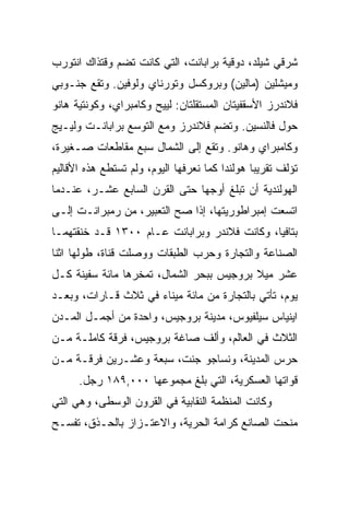 ‫ﺸﺭﻗﻲ ﺸﻴﻠﺩ، ﺩﻭﻗﻴﺔ ﺒﺭﺍﺒﺎﻨﺕ، ﺍﻟﺘﻲ ﻜﺎﻨﺕ ﺘﻀﻡ ﻭﻗﺘﺫﺍﻙ ﺍﻨﺘﻭﺭﺏ‬
‫ﻭﻤﻴﺸﻠﻴﻥ )ﻤﺎﻟﻴﻥ( ﻭﺒﺭﻭﻜﺴل ﻭﺘﻭﺭﻨﺎﻱ ﻭﻟﻭﻓﻴﻥ. ﻭﺘﻘﻊ ﺠﻨـﻭﺒﻲ‬
‫ﻓﻼﻨﺩﺭﺯ ﺍﻷﺴﻘﻔﻴﺘﺎﻥ ﺍﻟﻤﺴﺘﻘﻠﺘﺎﻥ: ﻟﻴﻴﺢ ﻭﻜﺎﻤﺒﺭﺍﻱ، ﻭﻜﻭﻨﺘﻴﺔ ﻫﺎﻨﻭ‬
‫ﺤﻭل ﻓﺎﻟﻨﺴﻴﻥ. ﻭﺘﻀﻡ ﻓﻼﻨﺩﺭﺯ ﻭﻤﻊ ﺍﻟﺘﻭﺴﻊ ﺒﺭﺍﺒﺎﻨـﺕ ﻭﻟﻴـﻴﺞ‬
‫ﻭﻜﺎﻤﺒﺭﺍﻱ ﻭﻫﺎﻨﻭ. ﻭﺘﻘﻊ ﺇﻟﻰ ﺍﻟﺸﻤﺎل ﺴﺒﻊ ﻤﻘﺎﻁﻌﺎﺕ ﺼـﻐﻴﺭﺓ،‬
‫ﺘﺅﻟﻑ ﺘﻘﺭﻴﺒﺎ ﻫﻭﻟﻨﺩﺍ ﻜﻤﺎ ﻨﻌﺭﻓﻬﺎ ﺍﻟﻴﻭﻡ، ﻭﻟﻡ ﺘﺴﺘﻁﻊ ﻫﺫﻩ ﺍﻷﻗﺎﻟﻴﻡ‬
                                                ‫‪‬‬
‫ﺍﻟﻬﻭﻟﻨﺩﻴﺔ ﺃﻥ ﺘﺒﻠﻎ ﺃﻭﺠﻬﺎ ﺤﺘﻰ ﺍﻟﻘﺭﻥ ﺍﻟﺴﺎﺒﻊ ﻋﺸـﺭ، ﻋﻨـﺩﻤﺎ‬
‫ﺍﺘﺴﻌﺕ ﺇﻤﺒﺭﺍﻁﻭﺭﻴﺘﻬﺎ، ﺇﺫﺍ ﺼﺢ ﺍﻟﺘﻌﺒﻴﺭ، ﻤﻥ ﺭﻤﺒﺭﺍﻨـﺕ ﺇﻟـﻰ‬
‫ﺒﺘﺎﻓﻴﺎ، ﻭﻜﺎﻨﺕ ﻓﻼﻨﺩﺭ ﻭﺒﺭﺍﺒﺎﻨﺕ ﻋـﺎﻡ ٠٠٣١ ﻗـﺩ ﺨﻨﻘﺘﻬﻤـﺎ‬
‫ﺍﻟﺼﻨﺎﻋﺔ ﻭﺍﻟﺘﺠﺎﺭﺓ ﻭﺤﺭﺏ ﺍﻟﻁﺒﻘﺎﺕ ﻭﻭﺼﻠﺕ ﻗﻨﺎﺓ، ﻁﻭﻟﻬﺎ ﺍﺜﻨﺎ‬
‫ﻋﺸﺭ ﻤﻴﻼ ﺒﺭﻭﺠﻴﺱ ﺒﺒﺤﺭ ﺍﻟﺸﻤﺎل، ﺘﻤﺨﺭﻫﺎ ﻤﺎﺌﺔ ﺴﻔﻴﻨﺔ ﻜـل‬
‫ﻴﻭﻡ، ﺘﺄﺘﻲ ﺒﺎﻟﺘﺠﺎﺭﺓ ﻤﻥ ﻤﺎﺌﺔ ﻤﻴﻨﺎﺀ ﻓﻲ ﺜﻼﺙ ﻗـﺎﺭﺍﺕ، ﻭﺒﻌـﺩ‬
‫ﺍﻴﻨﻴﺎﺱ ﺴﻴﻠﻔﻴﻭﺱ، ﻤﺩﻴﻨﺔ ﺒﺭﻭﺠﻴﺱ، ﻭﺍﺤﺩﺓ ﻤﻥ ﺃﺠﻤـل ﺍﻟﻤـﺩﻥ‬
‫ﺍﻟﺜﻼﺙ ﻓﻲ ﺍﻟﻌﺎﻟﻡ، ﻭﺃﻟﻑ ﺼﺎﻏﺔ ﺒﺭﻭﺠﻴﺱ، ﻓﺭﻗﺔ ﻜﺎﻤﻠـﺔ ﻤـﻥ‬
‫ﺤﺭﺱ ﺍﻟﻤﺩﻴﻨﺔ، ﻭﻨﺴﺎﺠﻭ ﺠﻨﺕ، ﺴﺒﻌﺔ ﻭﻋﺸـﺭﻴﻥ ﻓﺭﻗـﺔ ﻤـﻥ‬
      ‫ﻗﻭﺍﺘﻬﺎ ﺍﻟﻌﺴﻜﺭﻴﺔ، ﺍﻟﺘﻲ ﺒﻠﻎ ﻤﺠﻤﻭﻋﻬﺎ ٠٠٠,٩٨١ ﺭﺠل.‬
‫ﻭﻜﺎﻨﺕ ﺍﻟﻤﻨﻅﻤﺔ ﺍﻟﻨﻘﺎﺒﻴﺔ ﻓﻲ ﺍﻟﻘﺭﻭﻥ ﺍﻟﻭﺴﻁﻰ، ﻭﻫﻲ ﺍﻟﺘﻲ‬
‫ﻤﻨﺤﺕ ﺍﻟﺼﺎﻨﻊ ﻜﺭﺍﻤﺔ ﺍﻟﺤﺭﻴﺔ، ﻭﺍﻻﻋﺘـﺯﺍﺯ ﺒﺎﻟﺤـﺫﻕ، ﺘﻔﺴـﺢ‬
 