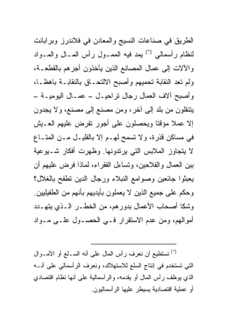 ‫ﺍﻟﻁﺭﻴﻕ ﻓﻲ ﺼﻨﺎﻋﺎﺕ ﺍﻟﻨﺴﻴﺞ ﻭﺍﻟﻤﻌﺎﺩﻥ ﻓﻲ ﻓﻼﻨﺩﺭﺯ ﻭﺒﺭﺍﺒﺎﻨﺕ‬
                                            ‫)*(‬
‫ﻴﻤﺩ ﻓﻴﻪ ﺍﻟﻤﻤـﻭل ﺭﺃﺱ ﺍﻟﻤـﺎل ﻭﺍﻟﻤـﻭﺍﺩ‬               ‫ﻟﻨﻅﺎﻡ ﺭﺃﺴﻤﺎﻟﻲ‬
‫ﻭﺍﻵﻻﺕ ﺇﻟﻰ ﻋﻤﺎل ﺍﻟﻤﺼﺎﻨﻊ ﺍﻟﺫﻴﻥ ﻴﺄﺨﺫﻭﻥ ﺃﺠﺭﻫﻡ ﺒﺎﻟﻘﻁﻌـﺔ،‬
‫ﻭﻟﻡ ﺘﻌﺩ ﺍﻟﻨﻘﺎﺒﺔ ﺘﺤﻤﻴﻬﻡ ﻭﺃﺼﺒﺢ ﺍﻻﻟﺘﺤـﺎﻕ ﺒﺎﻟﻨﻘﺎﺒـﺔ ﺒﺎﻫ ﹰـﺎ،‬
   ‫ﻅ‬
‫ﻭﺃﺼﺒﺢ ﺁﻻﻑ ﺍﻟﻌﻤﺎل ﺭﺠﺎل ﺘﺭﺍﺤﻴـل – ﻋﻤـﺎل ﺍﻟﻴﻭﻤﻴـﺔ –‬
‫ﻴﺘﻨﻘﻠﻭﻥ ﻤﻥ ﺒﻠﺩ ﺇﻟﻰ ﺁﺨﺭ، ﻭﻤﻥ ﻤﺼﻨﻊ ﺇﻟﻰ ﻤﺼﻨﻊ، ﻭﻻ ﻴﺠﺩﻭﻥ‬
‫ﺇﻻ ﻋﻤﻼ ﻤﺅﻗﺘﺎ ﻭﻴﺤﺼﻠﻭﻥ ﻋﻠﻰ ﺃﺠﻭﺭ ﺘﻔﺭﺽ ﻋﻠﻴﻬﻡ ﺍﻟﻌـﻴﺵ‬
                                    ‫ﹰ‬
‫ﻓﻲ ﻤﺴﺎﻜﻥ ﻗﺫﺭﺓ، ﻭﻻ ﺘﺴﻤﺢ ﻟﻬـﻡ ﺇﻻ ﺒﺎﻟﻘﻠﻴـل ﻤـﻥ ﺍﻟﻤﺘـﺎﻉ‬
‫ﻻ ﻴﺘﺠﺎﻭﺯ ﺍﻟﻤﻼﺒﺱ ﺍﻟﺘﻲ ﻴﺭﺘﺩﻭﻨﻬﺎ. ﻭﻅﻬﺭﺕ ﺃﻓﻜﺎﺭ ﺸـﻴﻭﻋﻴﺔ‬
‫ﺒﻴﻥ ﺍﻟﻌﻤﺎل ﻭﺍﻟﻔﻼﺤﻴﻥ، ﻭﺘﺴﺎﺀل ﺍﻟﻔﻘﺭﺍﺀ، ﻟﻤﺎﺫﺍ ﻓﺭﺽ ﻋﻠﻴﻬﻡ ﺃﻥ‬
‫ﻴﻌﺒﺜﻭﺍ ﺠﺎﺌﻌﻴﻥ ﻭﺼﻭﺍﻤﻊ ﺍﻟﻨﺒﻼﺀ ﻭﺭﺠﺎل ﺍﻟﺩﻴﻥ ﺘﻁﻔﺢ ﺒﺎﻟﻐﻼل؟‬
‫ﻭﺤﻜﻡ ﻋﻠﻰ ﺠﻤﻴﻊ ﺍﻟﺫﻴﻥ ﻻ ﻴﻌﻤﻠﻭﻥ ﺒﺄﻴﺩﻴﻬﻡ ﺒﺄﻨﻬﻡ ﻤﻥ ﺍﻟﻁﻔﻴﻠﻴﻴﻥ.‬
‫ﻭﺸﻜﺎ ﺃﺼﺤﺎﺏ ﺍﻷﻋﻤﺎل ﺒﺩﻭﺭﻫﻡ، ﻤﻥ ﺍﻟﺨﻁـﺭ ﺍﻟـﺫﻱ ﻴﺘﻬـﺩﺩ‬
‫ﺃﻤﻭﺍﻟﻬﻡ، ﻭﻤﻥ ﻋﺩﻡ ﺍﻻﺴﺘﻘﺭﺍﺭ ﻓـﻲ ﺍﻟﺤﺼـﻭل ﻋﻠـﻰ ﻤـﻭﺍﺩ‬


                                                       ‫)*(‬
‫ﻨﺴﺘﻁﻴﻊ ﺃﻥ ﻨﻌ ‪‬ﻑ ﺭﺃﺱ ﺍﻟﻤﺎل ﻋﻠﻰ ﺃﻨﻪ ﺍﻟﺴـﻠﻊ ﺃﻭ ﺍﻷﻤـﻭﺍل‬
                                     ‫ﺭ‬
‫ﺍﻟﺘﻲ ﺘﺴﺘﺨﺩﻡ ﻓﻲ ﺇﻨﺘﺎﺝ ﺍﻟﺴﻠﻊ ﻟﻼﺴﺘﻬﻼﻙ، ﻭﻨﻌﺭﻑ ﺍﻟﺭﺃﺴﻤﺎﻟﻲ ﻋﻠﻰ ﺃﻨـﻪ‬
‫ﺍﻟﺫﻱ ﻴﻭﻅﻑ ﺭﺃﺱ ﺍﻟﻤﺎل ﺃﻭ ﻴﻘﺩﻤﻪ، ﻭﺍﻟﺭﺃﺴﻤﺎﻟﻴﺔ ﻋﻠﻰ ﺃﻨﻬﺎ ﻨﻅﺎﻡ ﺍﻗﺘﺼﺎﺩﻱ‬
                      ‫ﺃﻭ ﻋﻤﻠﻴﺔ ﺍﻗﺘﺼﺎﺩﻴﺔ ﻴﺴﻴﻁﺭ ﻋﻠﻴﻬﺎ ﺍﻟﺭﺃﺴﻤﺎﻟﻴﻭﻥ.‬
 