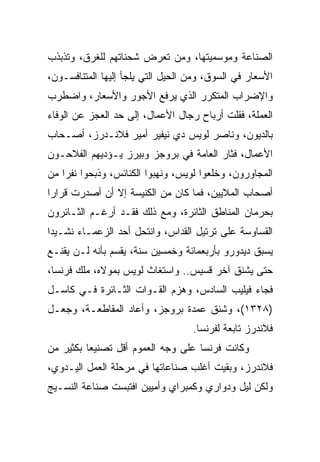 ‫ﺍﻟﺼﻨﺎﻋﺔ ﻭﻤﻭﺴﻤﻴﺘﻬﺎ، ﻭﻤﻥ ﺘﻌﺭﺽ ﺸﺤﻨﺎﺘﻬﻡ ﻟﻠﻐﺭﻕ، ﻭﺘﺫﺒﺫﺏ‬
‫ﺍﻷﺴﻌﺎﺭ ﻓﻲ ﺍﻟﺴﻭﻕ، ﻭﻤﻥ ﺍﻟﺤﻴل ﺍﻟﺘﻲ ﻴﻠﺠﺄ ﺇﻟﻴﻬﺎ ﺍﻟﻤﺘﻨﺎﻓﺴـﻭﻥ،‬
‫ﻭﺍﻹﻀﺭﺍﺏ ﺍﻟﻤﺘﻜﺭﺭ ﺍﻟﺫﻱ ﻴﺭﻓﻊ ﺍﻷﺠﻭﺭ ﻭﺍﻷﺴﻌﺎﺭ، ﻭﺍﻀﻁﺭﺏ‬
‫ﺍﻟﻌﻤﻠﺔ، ﻓﻘﻠﺕ ﺃﺭﺒﺎﺡ ﺭﺠﺎل ﺍﻷﻋﻤﺎل، ﺇﻟﻰ ﺤﺩ ﺍﻟﻌﺠﺯ ﻋﻥ ﺍﻟﻭﻓﺎﺀ‬
‫ﺒﺎﻟﺩﻴﻭﻥ، ﻭﻨﺎﺼﺭ ﻟﻭﻴﺱ ﺩﻱ ﻨﻴﻔﻴﺭ ﺃﻤﻴﺭ ﻓﻼﻨـﺩﺭﺯ، ﺃﺼـﺤﺎﺏ‬
‫ﺍﻷﻋﻤﺎل، ﻓﺜﺎﺭ ﺍﻟﻌﺎﻤﺔ ﻓﻲ ﺒﺭﻭﺠﺯ ﻭﺒﻴﺭﺯ ﻴـﺅﺩﻴﻬﻡ ﺍﻟﻔﻼﺤـﻭﻥ‬
‫ﺍﻟﻤﺠﺎﻭﺭﻭﻥ، ﻭﺨﻠﻌﻭﺍ ﻟﻭﻴﺱ، ﻭﻨﻬﺒﻭﺍ ﺍﻟﻜﻨﺎﺌﺱ، ﻭﺫﺒﺤﻭﺍ ﻨﻔﺭﺍ ﻤﻥ‬
    ‫‪‬‬
‫ﺃﺼﺤﺎﺏ ﺍﻟﻤﻼﻴﻴﻥ، ﻓﻤﺎ ﻜﺎﻥ ﻤﻥ ﺍﻟﻜﻨﻴﺴﺔ ﺇﻻ ﺃﻥ ﺃﺼﺩﺭﺕ ﻗﺭﺍ ‪‬ﺍ‬
 ‫ﺭ‬
‫ﺒﺤﺭﻤﺎﻥ ﺍﻟﻤﻨﺎﻁﻕ ﺍﻟﺜﺎﺌﺭﺓ، ﻭﻤﻊ ﺫﻟﻙ ﻓﻘـﺩ ﺃﺭﻏـﻡ ﺍﻟﺜـﺎﺌﺭﻭﻥ‬
‫ﺍﻟﻘﺴﺎﻭﺴﺔ ﻋﻠﻰ ﺘﺭﺘﻴل ﺍﻟﻘﺩﺍﺱ، ﻭﺍﻨﺘﺤل ﺃﺤﺩ ﺍﻟﺯﻋﻤـﺎﺀ ﻨﺸـﻴﺩﺍ‬
 ‫‪‬‬
‫ﻴﺴﺒﻕ ﺩﻴﺩﻭﺭﻭ ﺒﺄﺭﺒﻌﻤﺎﺌﺔ ﻭﺨﻤﺴﻴﻥ ﺴﻨﺔ، ﻴﻘﺴﻡ ﺒﺄﻨﻪ ﻟـﻥ ﻴﻘﻨـﻊ‬
‫ﺤﺘﻰ ﻴﺸﻨﻕ ﺁﺨﺭ ﻗﺴﻴﺱ.. ﻭﺍﺴﺘﻐﺎﺙ ﻟﻭﻴﺱ ﺒﻤﻭﻻﻩ، ﻤﻠﻙ ﻓﺭﻨﺴﺎ،‬
‫ﻓﺠﺎﺀ ﻓﻴﻠﻴﺏ ﺍﻟﺴﺎﺩﺱ، ﻭﻫﺯﻡ ﺍﻟﻘـﻭﺍﺕ ﺍﻟﺜـﺎﺌﺭﺓ ﻓـﻲ ﻜﺎﺴـل‬
‫)٨٢٣١(، ﻭﺸﻨﻕ ﻋﻤﺩﺓ ﺒﺭﻭﺠﺯ، ﻭﺃﻋﺎﺩ ﺍﻟﻤﻘﺎﻁﻌـﺔ، ﻭﺠﻌـل‬
                                   ‫ﻓﻼﻨﺩﺭﺯ ﺘﺎﺒﻌﺔ ﻟﻔﺭﻨﺴﺎ.‬
‫ﻭﻜﺎﻨﺕ ﻓﺭﻨﺴﺎ ﻋﻠﻰ ﻭﺠﻪ ﺍﻟﻌﻤﻭﻡ ﺃﻗل ﺘﺼﻨﻴﻌﺎ ﺒﻜﺜﻴﺭ ﻤﻥ‬
          ‫‪‬‬
‫ﻓﻼﻨﺩﺭﺯ، ﻭﺒﻘﻴﺕ ﺃﻏﻠﺏ ﺼﻨﺎﻋﺎﺘﻬﺎ ﻓﻲ ﻤﺭﺤﻠﺔ ﺍﻟﻌﻤل ﺍﻟﻴـﺩﻭﻱ،‬
‫ﻭﻟﻜﻥ ﻟﻴل ﻭﺩﻭﺍﺭﻱ ﻭﻜﻤﺒﺭﺍﻱ ﻭﺃﻤﻴﻴﻥ ﺍﻓﺘﺒﺴﺕ ﺼﻨﺎﻋﺔ ﺍﻟﻨﺴـﻴﺞ‬
 