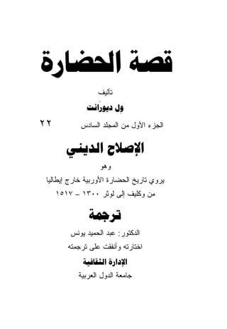 ‫ﻗﺼﺔ ﺍﳊﻀﺎﺭﺓ‬
                ‫ﺘﺄﻟﻴﻑ‬
                 ‫َ‬
              ‫ﻭﻝ ﺩﻳﻮﺭﺍﻧﺖ‬
                       ‫ِ‬
‫٢٢‬          ‫ﺍﻟﺠﺯﺀ ﺍﻷﻭل ﻤﻥ ﺍﻟﻤﺠﻠﺩ ﺍﻟﺴﺎﺩﺱ‬
                   ‫‪‬‬

        ‫ﺍﻹﺻﻼﺡ ﺍﻟﺪﻳﻨﻲ‬
                   ‫ﻭﻫﻭ‬
 ‫ﻴﺭﻭﻱ ﺘﺎﺭﻴﺦ ﺍﻟﺤﻀﺎﺭﺓ ﺍﻷﻭﺭﺒﻴﺔ ﺨﺎﺭﺝ ﺇﻴﻁﺎﻟﻴﺎ‬
     ‫ﻤﻥ ﻭﻜﻠﻴﻑ ﺇﻟﻰ ﻟﻭﺜﺭ ٠٠٣١ – ٧١٥١‬

               ‫ﺗﺮﲨﺔ‬
         ‫ﺍﻟﺩﻜﺘﻭﺭ: ﻋﺒﺩ ﺍﻟﺤﻤﻴﺩ ﻴﻭﻨﺱ‬
        ‫ﺍﺨﺘﺎﺭﺘﻪ ﻭﺃﻨﻔﻘﺕ ﻋﻠﻰ ﺘﺭﺠﻤﺘﻪ‬
             ‫ﺍﻹﺩﺍﺭﺓ ﺍﻟﺜﻘﺎﻓﻴﺔ‬
           ‫ﺠﺎﻤﻌﺔ ﺍﻟﺩﻭل ﺍﻟﻌﺭﺒﻴﺔ‬
 