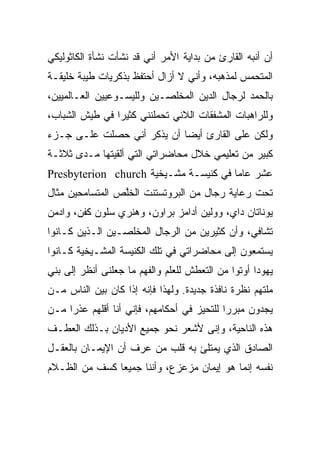 ‫ﺃﻥ ﺃﻨﺒﻪ ﺍﻟﻘﺎﺭﺉ ﻤﻥ ﺒﺩﺍﻴﺔ ﺍﻷﻤﺭ ﺃﻨﻲ ﻗﺩ ﻨﺸﺄﺕ ﻨﺸﺄﺓ ﺍﻟﻜﺎﺜﻭﻟﻴﻜﻲ‬
‫ﺍﻟﻤﺘﺤﻤﺱ ﻟﻤﺫﻫﺒﻪ، ﻭﺃﻨﻲ ﻻ ﺃﺯﺍل ﺃﺤﺘﻔﻅ ﺒﺫﻜﺭﻴﺎﺕ ﻁﻴﺒﺔ ﺨﻠﻴﻘـﺔ‬
‫ﺒﺎﻟﺤﻤﺩ ﻟﺭﺠﺎل ﺍﻟﺩﻴﻥ ﺍﻟﻤﺨﻠﺼـﻴﻥ ﻭﻟﻠﻴﺴـﻭﻋﻴﻴﻥ ﺍﻟﻌـﺎﻟﻤﻴﻴﻥ،‬
‫ﻭﻟﻠﺭﺍﻫﺒﺎﺕ ﺍﻟﻤﺸﻔﻘﺎﺕ ﺍﻟﻼﺌﻲ ﺘﺤﻤﻠﻨﻨﻲ ﻜﺜﻴﺭﺍ ﻓﻲ ﻁﻴﺵ ﺍﻟﺸﺒﺎﺏ،‬
                ‫‪‬‬
‫ﻭﻟﻜﻥ ﻋﻠﻰ ﺍﻟﻘﺎﺭﺉ ﺃﻴﻀﺎ ﺃﻥ ﻴﺫﻜﺭ ﺃﻨﻲ ﺤﺼﻠﺕ ﻋﻠـﻰ ﺠـﺯﺀ‬
                            ‫‪‬‬
‫ﻜﺒﻴﺭ ﻤﻥ ﺘﻌﻠﻴﻤﻲ ﺨﻼل ﻤﺤﺎﻀﺭﺍﺘﻲ ﺍﻟﺘﻲ ﺃﻟﻘﻴﺘﻬﺎ ﻤـﺩﻯ ﺜﻼﺜـﺔ‬
‫ﻋﺸﺭ ﻋﺎﻤﺎ ﻓﻲ ﻜﻨﻴﺴـﺔ ﻤﺸـﻴﺨﻴﺔ ‪Presbyterion church‬‬
                                       ‫‪‬‬
‫ﺘﺤﺕ ﺭﻋﺎﻴﺔ ﺭﺠﺎل ﻤﻥ ﺍﻟﺒﺭﻭﺘﺴﺘﻨﺕ ﺍﻟﺨﻠﺹ ﺍﻟﻤﺘﺴﺎﻤﺤﻴﻥ ﻤﺜﺎل‬
                 ‫ﹸﱠ‬
‫ﻴﻭﻨﺎﺘﺎﻥ ﺩﺍﻱ، ﻭﻭﻟﻴﻥ ﺃﺩﺍﻤﺯ ﺒﺭﺍﻭﻥ، ﻭﻫﻨﺭﻱ ﺴﻠﻭﻥ ﻜﻔﻥ، ﻭﺍﺩﻤﻥ‬
‫ﺘﺸﺎﻓﻲ، ﻭﺃﻥ ﻜﺜﻴﺭﻴﻥ ﻤﻥ ﺍﻟﺭﺠﺎل ﺍﻟﻤﺨﻠﺼـﻴﻥ ﺍﻟـﺫﻴﻥ ﻜـﺎﻨﻭﺍ‬
‫ﻴﺴﺘﻤﻌﻭﻥ ﺇﻟﻰ ﻤﺤﺎﻀﺭﺍﺘﻲ ﻓﻲ ﺘﻠﻙ ﺍﻟﻜﻨﻴﺴﺔ ﺍﻟﻤﺸـﻴﺨﻴﺔ ﻜـﺎﻨﻭﺍ‬
‫ﻴﻬﻭﺩﺍ ﺃﻭﺘﻭﺍ ﻤﻥ ﺍﻟﺘﻌﻁﺵ ﻟﻠﻌﻠﻡ ﻭﺍﻟﻔﻬﻡ ﻤﺎ ﺠﻌﻠﻨﻰ ﺃﻨﻅﺭ ﺇﻟﻰ ﺒﻨﻲ‬
                                                    ‫‪‬‬
‫ﻤﻠﺘﻬﻡ ﻨﻅﺭﺓ ﻨﺎﻓﺫﺓ ﺠﺩﻴﺩﺓ. ﻭﻟﻬﺫﺍ ﻓﺈﻨﻪ ﺇﺫﺍ ﻜﺎﻥ ﺒﻴﻥ ﺍﻟﻨﺎﺱ ﻤـﻥ‬
‫ﻴﺠﺩﻭﻥ ﻤﺒﺭﺭﺍ ﻟﻠﺘﺤﻴﺯ ﻓﻲ ﺃﺤﻜﺎﻤﻬﻡ، ﻓﺈﻨﻲ ﺃﻨﺎ ﺃﻗﻠﻬﻡ ﻋﺫﺭﺍ ﻤـﻥ‬
     ‫‪‬‬                                      ‫‪‬‬
‫ﻫﺫﻩ ﺍﻟﻨﺎﺤﻴﺔ، ﻭﺇﻨﻰ ﻷﺸﻌﺭ ﻨﺤﻭ ﺠﻤﻴﻊ ﺍﻷﺩﻴﺎﻥ ﺒـﺫﻟﻙ ﺍﻟﻌﻁـﻑ‬
‫ﺍﻟﺼﺎﺩﻕ ﺍﻟﺫﻱ ﻴﻤﺘﻠﺊ ﺒﻪ ﻗﻠﺏ ﻤﻥ ﻋﺭﻑ ﺃﻥ ﺍﻹﻴﻤـﺎﻥ ﺒﺎﻟﻌﻘـل‬
‫ﻨﻔﺴﻪ ﺇﻨﻤﺎ ﻫﻭ ﺇﻴﻤﺎﻥ ﻤﺯﻋﺯﻉ، ﻭﺃﻨﻨﺎ ﺠﻤﻴﻌﺎ ﻜﺴﻑ ﻤﻥ ﺍﻟﻅـﻼﻡ‬
               ‫‪‬‬
 