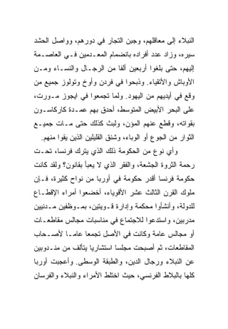 ‫ﺍﻟﻨﺒﻼﺀ ﺇﻟﻰ ﻤﻌﺎﻗﻠﻬﻡ، ﻭﺠﺒﻥ ﺍﻟﺘﺠﺎﺭ ﻓﻲ ﺩﻭﺭﻫﻡ، ﻭﻭﺍﺼل ﺍﻟﺤﺸﺩ‬
‫ﺴﻴﺭﻩ، ﻭﺯﺍﺩ ﻋﺩﺩ ﺃﻓﺭﺍﺩﻩ ﺒﺎﻨﻀﻤﺎﻡ ﺍﻟﻤﻌـﺩﻤﻴﻥ ﻓـﻲ ﺍﻟﻌﺎﺼـﻤﺔ‬
‫ﺇﻟﻴﻬﻡ، ﺤﺘﻰ ﺒﻠﻐﻭﺍ ﺃﺭﺒﻌﻴﻥ ﺃﻟﻔﺎ ﻤﻥ ﺍﻟﺭﺠـﺎل ﻭﺍﻟﻨﺴـﺎﺀ ﻭﻤـﻥ‬
                          ‫ﹰ‬
‫ﺍﻷﻭﺒﺎﺵ ﻭﺍﻷﺘﻘﻴﺎﺀ. ﻭﺫﺒﺤﻭﺍ ﻓﻲ ﻓﺭﺩﻥ ﻭﺃﻭﺥ ﻭﺘﻭﻟﻭﺯ ﺠﻤﻴﻊ ﻤﻥ‬
‫ﻭﻗﻊ ﻓﻲ ﺃﻴﺩﻴﻬﻡ ﻤﻥ ﺍﻟﻴﻬﻭﺩ. ﻭﻟﻤﺎ ﺘﺠﻤﻌﻭﺍ ﻓﻲ ﺍﻴﺠﻭﺯ ﻤـﻭﺭﺕ،‬
‫ﻋﻠﻰ ﺍﻟﺒﺤﺭ ﺍﻷﺒﻴﺽ ﺍﻟﻤﺘﻭﺴﻁ، ﺃﺤﺩﻕ ﺒﻬﻡ ﻋﻤـﺩﺓ ﻜﺎﺭﻜﺎﺴـﻭﻥ‬
‫ﺒﻘﻭﺍﺘﻪ، ﻭﻗﻁﻊ ﻋﻨﻬﻡ ﺍﻟﻤﺅﻥ، ﻭﻟﺒﺙ ﻜﺫﻟﻙ ﺤﺘﻰ ﻤـﺎﺕ ﺠﻤﻴـﻊ‬
  ‫ﺍﻟﺜﻭﺍﺭ ﻤﻥ ﺍﻟﺠﻭﻉ ﺃﻭ ﺍﻟﻭﺒﺎﺀ، ﻭﺸﻨﻕ ﺍﻟﻘﻠﻴﻠﻴﻥ ﺍﻟﺫﻴﻥ ﻴﻘﻭﺍ ﻤﻨﻬﻡ.‬
‫ﻭﺃﻱ ﻨﻭﻉ ﻤﻥ ﺍﻟﺤﻜﻭﻤﺔ ﺫﻟﻙ ﺍﻟﺫﻱ ﻴﺘﺭﻙ ﻓﺭﻨﺴﺎ، ﺘﺤـﺕ‬
‫ﺭﺤﻤﺔ ﺍﻟﺜﺭﻭﺓ ﺍﻟﺠﺸﻌﺔ، ﻭﺍﻟﻔﻘﺭ ﺍﻟﺫﻱ ﻻ ﻴﻌﺒﺄ ﺒﻘﺎﻨﻭﻥ؟ ﻭﻟﻘﺩ ﻜﺎﻨﺕ‬
‫ﺤﻜﻭﻤﺔ ﻓﺭﻨﺴﺎ ﺃﻗﺩﺭ ﺤﻜﻭﻤﺔ ﻓﻲ ﺃﻭﺭﺒﺎ ﻤﻥ ﻨﻭﺍﺡ ﻜﺜﻴﺭﺓ، ﻓـﺈﻥ‬
‫ﻤﻠﻭﻙ ﺍﻟﻘﺭﻥ ﺍﻟﺜﺎﻟﺙ ﻋﺸﺭ ﺍﻷﻗﻭﻴﺎﺀ، ﺃﺨﻀﻌﻭﺍ ﺃﻤﺭﺍﺀ ﺍﻹﻗﻁـﺎﻉ‬
‫ﻟﻠﺩﻭﻟﺔ، ﻭﺃﻨﺸﺄﻭﺍ ﻤﺤﻜﻤﺔ ﻭﺇﺩﺍﺭﺓ ﻗـﻭﻴﺘﻴﻥ، ﺒﻤـﻭﻅﻔﻴﻥ ﻤـﺩﻨﻴﻴﻥ‬
‫ﻤﺩﺭﺒﻴﻥ، ﻭﺍﺴﺘﺩﻋﻭﺍ ﻟﻼﺠﺘﻤﺎﻉ ﻓﻲ ﻤﻨﺎﺴﺒﺎﺕ ﻤﺠﺎﻟﺱ ﻤﻘﺎﻁﻌـﺎﺕ‬
‫ﺃﻭ ﻤﺠﺎﻟﺱ ﻋﺎﻤﺔ ﻭﻜﺎﻨﺕ ﻓﻲ ﺍﻷﺼل ﺘﺠﻤﻌﺎ ﻋﺎ ‪‬ـﺎ ﻷﺼـﺤﺎﺏ‬
         ‫‪ ‬ﻤ‬
‫ﺍﻟﻤﻘﺎﻁﻌﺎﺕ، ﺜﻡ ﺃﺼﺒﺤﺕ ﻤﺠﻠﺴﺎ ﺍﺴﺘﺸﺎﺭﻴﺎ ﻴﺘﺄﻟﻑ ﻤﻥ ﻤﻨـﺩﻭﺒﻴﻥ‬
                   ‫‪‬‬
‫ﻋﻥ ﺍﻟﻨﺒﻼﺀ ﻭﺭﺠﺎل ﺍﻟﺩﻴﻥ، ﻭﺍﻟﻁﺒﻘﺔ ﺍﻟﻭﺴﻁﻰ. ﻭﺃﻋﺠﺒﺕ ﺃﻭﺭﺒﺎ‬
‫ﻜﻠﻬﺎ ﺒﺎﻟﺒﻼﻁ ﺍﻟﻔﺭﻨﺴﻲ، ﺤﻴﺙ ﺍﺨﺘﻠﻁ ﺍﻷﻤﺭﺍﺀ ﻭﺍﻟﻨﺒﻼﺀ ﻭﺍﻟﻔﺭﺴﺎﻥ‬
 