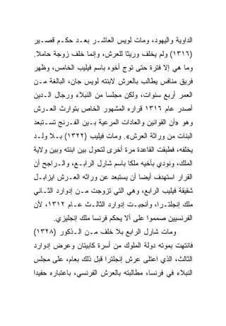 ‫ﺍﻟﺩﺍﻭﻴﺔ ﻭﺍﻟﻴﻬﻭﺩ، ﻭﻤﺎﺕ ﻟﻭﻴﺱ ﺍﻟﻌﺎﺸـﺭ ﺒﻌـﺩ ﺤﻜـﻡ ﻗﺼـﻴﺭ‬
‫)٦١٣١( ﻭﻟﻡ ﻴﺨﻠﻑ ﻭﺭﻴﺜﺎ ﻟﻠﻌﺭﺵ، ﻭﺇﻨﻤﺎ ﺨﻠﻑ ﺯﻭﺠﺔ ﺤﺎﻤﻼ.‬
                             ‫ﹰ‬
‫ﻭﻤﺎ ﻫﻲ ﺇﻻ ﻓﺘﺭﺓ ﺤﺘﻰ ﺘﻭﺝ ﺃﺨﻭﻩ ﺒﺎﺴﻡ ﻓﻴﻠﻴﺏ ﺍﻟﺨﺎﻤﺱ، ﻭﻅﻬﺭ‬
‫ﻓﺭﻴﻕ ﻤﻨﺎﻓﺱ ﻴﻁﺎﻟﺏ ﺒﺎﻟﻌﺭﺵ ﻻﺒﻨﺘﻪ ﻟﻭﻴﺱ ﺠﺎﻥ، ﺍﻟﺒﺎﻟﻐﺔ ﻤـﻥ‬
‫ﺍﻟﻌﻤﺭ ﺃﺭﺒﻊ ﺴﻨﻭﺍﺕ، ﻭﻟﻜﻥ ﻤﺠﻠﺴﺎ ﻤﻥ ﺍﻟﻨﺒﻼﺀ ﻭﺭﺠﺎل ﺍﻟـﺩﻴﻥ‬
                        ‫‪‬‬
‫ﺃﺼﺩﺭ ﻋﺎﻡ ٦١٣١ ﻗﺭﺍﺭﻩ ﺍﻟﻤﺸﻬﻭﺭ ﺍﻟﺨﺎﺹ ﺒﺘﻭﺍﺭﺙ ﺍﻟﻌـﺭﺵ‬
‫ﻭﻫﻭ »ﺃﻥ ﺍﻟﻘﻭﺍﻨﻴﻥ ﻭﺍﻟﻌﺎﺩﺍﺕ ﺍﻟﻤﺭﻋﻴﺔ ﺒـﻴﻥ ﺍﻟﻔـﺭﻨﺞ ﺘﺴـﺘﺒﻌﺩ‬
‫ﺍﻟﺒﻨﺎﺕ ﻤﻥ ﻭﺭﺍﺜﺔ ﺍﻟﻌﺭﺵ«. ﻭﻤﺎﺕ ﻓﻴﻠﻴﺏ )٢٢٣١( ﺒـﻼ ﻭﻟـﺩ‬
‫ﻴﺨﻠﻔﻪ، ﻓﻁﺒﻘﺕ ﺍﻟﻘﺎﻋﺩﺓ ﻤﺭﺓ ﺃﺨﺭﻯ ﻟﺘﺤﻭل ﺒﻴﻥ ﺍﺒﻨﺘﻪ ﻭﺒﻴﻥ ﻭﻻﻴﺔ‬
‫ﺍﻟﻤﻠﻙ، ﻭﻨﻭﺩﻱ ﺒﺄﺨﻴﻪ ﻤﻠﻜﺎ ﺒﺎﺴﻡ ﺸﺎﺭل ﺍﻟﺭﺍﺒـﻊ، ﻭﺍﻟـﺭﺍﺠﺢ ﺃﻥ‬
                                ‫ﹰ‬
‫ﺍﻟﻘﺭﺍﺭ ﺍﺴﺘﻬﺩﻑ ﺃﻴﻀﺎ ﺃﻥ ﻴﺴﺘﺒﻌﺩ ﻋﻥ ﻭﺭﺍﺜﻪ ﺍﻟﻌـﺭﺵ ﺍﻴﺯﺍﺒـل‬
                                   ‫‪‬‬
‫ﺸﻘﻴﻘﺔ ﻓﻴﻠﻴﺏ ﺍﻟﺭﺍﺒﻊ، ﻭﻫﻲ ﺍﻟﺘﻲ ﺘﺯﻭﺠﺕ ﻤـﻥ ﺇﺩﻭﺍﺭﺩ ﺍﻟﺜـﺎﻨﻲ‬
‫ﻤﻠﻙ ﺇﻨﺠﻠﺘـﺭﺍ، ﻭﺃﻨﺠﺒـﺕ ﺇﺩﻭﺍﺭﺩ ﺍﻟﺜﺎﻟـﺙ ﻋـﺎﻡ ٢١٣١، ﻷﻥ‬
      ‫ﺍﻟﻔﺭﻨﺴﻴﻴﻥ ﺼﻤﻤﻭﺍ ﻋﻠﻰ ﺃﻻ ﻴﺤﻜﻡ ﻓﺭﻨﺴﺎ ﻤﻠﻙ ﺇﻨﺠﻠﻴﺯﻱ.‬
‫ﻭﻤﺎﺕ ﺸﺎﺭل ﺍﻟﺭﺍﺒﻊ ﺒﻼ ﺨﻠﻑ ﻤـﻥ ﺍﻟـﺫﻜﻭﺭ )٨٢٣١(‬
‫ﻓﺎﻨﺘﻬﺕ ﺒﻤﻭﺘﻪ ﺩﻭﻟﺔ ﺍﻟﻤﻠﻭﻙ ﻤﻥ ﺃﺴﺭﺓ ﻜﺎﺒﻴﺘﺎﻥ ﻭﻋﺭﺽ ﺇﺩﻭﺍﺭﺩ‬
‫ﺍﻟﺜﺎﻟﺙ، ﺍﻟﺫﻱ ﺍﻋﺘﻠﻰ ﻋﺭﺵ ﺇﻨﺠﻠﺘﺭﺍ ﻗﺒل ﺫﻟﻙ ﺒﻌﺎﻡ، ﻋﻠﻰ ﻤﺠﻠﺱ‬
‫ﺍﻟﻨﺒﻼﺀ ﻓﻲ ﻓﺭﻨﺴﺎ، ﻤﻁﺎﻟﺒﺘﻪ ﺒﺎﻟﻌﺭﺵ ﺍﻟﻔﺭﻨﺴﻲ، ﺒﺎﻋﺘﺒﺎﺭﻩ ﺤﻔﻴﺩﺍ‬
 ‫‪‬‬
 