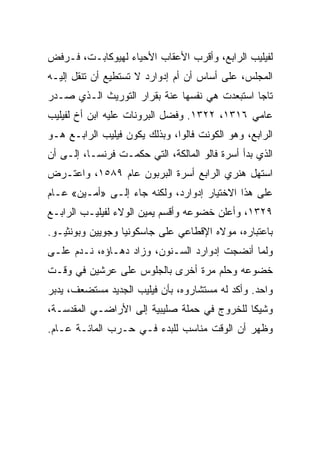 ‫ﻟﻔﻴﻠﻴﺏ ﺍﻟﺭﺍﺒﻊ، ﻭﺃﻗﺭﺏ ﺍﻷﻋﻘﺎﺏ ﺍﻷﺤﻴﺎﺀ ﻟﻬﻴﻭﻜﺎﺒـﺕ، ﻓـﺭﻓﺽ‬
‫ﺍﻟﻤﺠﻠﺱ، ﻋﻠﻰ ﺃﺴﺎﺱ ﺃﻥ ﺃﻡ ﺇﺩﻭﺍﺭﺩ ﻻ ﺘﺴﺘﻁﻴﻊ ﺃﻥ ﺘﻨﻘل ﺇﻟﻴـﻪ‬
‫ﺘﺎﺠﺎ ﺍﺴﺘﺒﻌﺩﺕ ﻫﻲ ﻨﻔﺴﻬﺎ ﻋﻨﺔ ﺒﻘﺭﺍﺭ ﺍﻟﺘﻭﺭﻴﺙ ﺍﻟـﺫﻱ ﺼـﺩﺭ‬
                                               ‫‪‬‬
‫ﻋﺎﻤﻲ ٦١٣١، ٢٢٣١. ﻭﻓﻀل ﺍﻟﺒﺭﻭﻨﺎﺕ ﻋﻠﻴﻪ ﺍﺒﻥ ﺃﺥ ﻟﻔﻴﻠﻴﺏ‬
‫ﺍﻟﺭﺍﺒﻊ، ﻭﻫﻭ ﺍﻟﻜﻭﻨﺕ ﻓﺎﻟﻭﺍ، ﻭﺒﺫﻟﻙ ﻴﻜﻭﻥ ﻓﻴﻠﻴﺏ ﺍﻟﺭﺍﺒـﻊ ﻫـﻭ‬
‫ﺍﻟﺫﻱ ﺒﺩﺃ ﺃﺴﺭﺓ ﻓﺎﻟﻭ ﺍﻟﻤﺎﻟﻜﺔ، ﺍﻟﺘﻲ ﺤﻜﻤـﺕ ﻓﺭﻨﺴـﺎ، ﺇﻟـﻰ ﺃﻥ‬
‫ﺍﺴﺘﻬل ﻫﻨﺭﻱ ﺍﻟﺭﺍﺒﻊ ﺃﺴﺭﺓ ﺍﻟﺒﺭﺒﻭﻥ ﻋﺎﻡ ٩٨٥١، ﻭﺍﻋﺘـﺭﺽ‬
‫ﻋﻠﻰ ﻫﺫﺍ ﺍﻻﺨﺘﻴﺎﺭ ﺇﺩﻭﺍﺭﺩ، ﻭﻟﻜﻨﻪ ﺠﺎﺀ ﺇﻟـﻰ »ﺃﻤـﻴﻥ« ﻋـﺎﻡ‬
‫٩٢٣١، ﻭﺃﻋﻠﻥ ﺨﻀﻭﻋﻪ ﻭﺃﻗﺴﻡ ﻴﻤﻴﻥ ﺍﻟﻭﻻﺀ ﻟﻔﻴﻠﻴـﺏ ﺍﻟﺭﺍﺒـﻊ‬
‫ﺒﺎﻋﺘﺒﺎﺭﻩ، ﻤﻭﻻﻩ ﺍﻹﻗﻁﺎﻋﻲ ﻋﻠﻰ ﺠﺎﺴﻜﻭﻨﻴﺎ ﻭﺠﻭﻴﻴﻥ ﻭﺒﻭﻨﺜﻴـﻭ.‬
‫ﻭﻟﻤﺎ ﺃﻨﻀﺠﺕ ﺇﺩﻭﺍﺭﺩ ﺍﻟﺴـﻨﻭﻥ، ﻭﺯﺍﺩ ﺩﻫـﺎﺅﻩ، ﻨـﺩﻡ ﻋﻠـﻰ‬
‫ﺨﻀﻭﻋﻪ ﻭﺤﻠﻡ ﻤﺭﺓ ﺃﺨﺭﻯ ﺒﺎﻟﺠﻠﻭﺱ ﻋﻠﻰ ﻋﺭﺸﻴﻥ ﻓﻲ ﻭﻗـﺕ‬
‫ﻭﺍﺤﺩ. ﻭﺃﻜﺩ ﻟﻪ ﻤﺴﺘﺸﺎﺭﻭﻩ، ﺒﺄﻥ ﻓﻴﻠﻴﺏ ﺍﻟﺠﺩﻴﺩ ﻤﺴﺘﻀﻌﻑ، ﻴﺩﺒﺭ‬
‫ﻭﺸﻴﻜﺎ ﻟﻠﺨﺭﻭﺝ ﻓﻲ ﺤﻤﻠﺔ ﺼﻠﻴﺒﻴﺔ ﺇﻟﻰ ﺍﻷﺭﺍﻀـﻲ ﺍﻟﻤﻘﺩﺴـﺔ،‬
‫ﻭﻅﻬﺭ ﺃﻥ ﺍﻟﻭﻗﺕ ﻤﻨﺎﺴﺏ ﻟﻠﺒﺩﺀ ﻓـﻲ ﺤـﺭﺏ ﺍﻟﻤﺎﺌـﺔ ﻋـﺎﻡ.‬
 