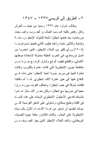 ‫٢- ﺍﻟﻁﺭﻴﻕ ﺇﻟﻰ ﻜﺭﻴﺴﻲ٧٣٣١ – ٧٤٣١‬
‫ﻭﻁﺎﻟﺏ ﺇﺩﻭﺍﺭﺩ ﻋﺎﻡ ٧٣٣١ ﺭﺴﻤﻴﺎ ﻤﻥ ﺠﺩﻴﺩ ﺒـﺎﻟﻌﺭﺵ‬
                 ‫‪‬‬
‫ﻭﻜﺎﻥ ﺭﻓﺽ ﻁﻠﺒﻪ ﺍﻟﺴـﺒﺏ ﺍﻟﻤﺒﺎﺸـﺭ ﻟﻠﺤـﺭﺏ، ﻭﺃﺼـﺒﺤﺕ‬
‫ﻨﻭﺭﻤﺎﻨﺩﻴﺎ، ﺒﻌﺩ ﻓﺘﺤﻬﺎ ﺇﻨﺠﻠﺘﺭﺍ ﺘﺎﺒﻌﺔ ﻟﻠﻤﻠﻭﻙ ﺍﻹﻨﺠﻠﻴـﺯ، ﻤﺎﺌـﺔ‬
‫ﻭﺜﻤﺎﻨﻴﺔ ﻭﺜﻼﺜﻴﻥ ﻋﺎ ‪‬ﺎ، ﻭﺃﻋﺎﺩ ﻓﻴﻠﻴﺏ ﺍﻟﺜﺎﻨﻲ ﻓﺘﺤﻬﺎ ﺒﺎﺴﻡ ﻓﺭﻨﺴـﺎ‬
                                       ‫ﻤ‬
‫)٤٠٢١( ﻭﺭﺃﻱ ﻜﺜﻴﺭ ﻤﻥ ﺍﻟﻨﺒﻼﺀ ﺍﻹﻨﺠﻠﻴﺯ، ﺍﻟﺫﻴﻥ ﺍﻨﺤﺩﺭﻭﺍ ﻤﻥ‬
‫ﺃﺼل ﻨﻭﺭﻤﺎﻨﺩﻱ، ﻓﻲ ﺍﻟﺤﺭﺏ ﺍﻟﻤﻘﺒﻠﺔ ﻤﺤﺎﻭﻟﺔ ﻻﺴﺘﻌﺎﺩﺓ ﻤﻭﻁﻨﻬﻡ‬
‫ﺍﻷﺼﻠﻲ، ﻭﺍﻗﺘﻁﻊ ﻓﻴﻠﻴﺏ ﺍﻟﺭﺍﺒﻊ ﻭﺸﺎﺭل ﺍﻟﺭﺍﺒـﻊ ﺠـﺯﺀﺍ ﻤـﻥ‬
     ‫‪‬‬
‫ﻤﻘﺎﻁﻌﺔ ﺠﻭﻴﻥ ﺍﻹﻨﺠﻠﻴﺯﻴﺔ ﺍﻟﺘﻲ ﻜﺎﻨﺕ ﻋﺎﻤﺭﺓ ﺒﺎﻟﻜﺭﻭﻡ، ﻭﻜﺎﻨﺕ‬
‫ﺘﺠﺎﺭﺓ ﺍﻟﻨﺒﻴﺫ ﻓﻲ ﺒﻭﺭﺩﻭ ﻤﻭﺭﺩﺍ ﺜﻤﻴﻨﺎ ﻹﻨﺠﻠﺘﺭﺍ ﺤﺘﻰ ﻤﺎﺕ ﻓـﻲ‬
                     ‫ﹰ‬     ‫‪‬‬
‫ﺍﻟﺩﻓﺎﻉ ﻋﻨﻬﺎ ﺇﻟﻰ ﺤﻴﻥ ﻋﺸﺭﺓ ﺁﻻﻑ ﺇﻨﺠﻠﻴﺯﻱ. ﺃﻤـﺎ ﺃﺴـﻜﺘﻠﻨﺩﺍ‬
‫ﻓﻜﺎﻨﺕ ﺸﻭﻜﺔ ﻓﻲ ﺠﻨﺏ ﺇﻨﺠﻠﺘﺭﺍ، ﻭﺘﺤﺎﻟﻑ ﺍﻟﻔﺭﻨﺴـﻴﻭﻥ ﻤـﺭﺍﺭﺍ‬
 ‫‪‬‬
‫ﻤﻌﻬﺎ ﻓﻲ ﺤﺭﻭﺒﻬﺎ ﻤﻊ ﺇﻨﺠﻠﺘﺭﺍ، ﻭﻜﺎﻥ ﺒﺤـﺭ ﺍﻟﺸـﻤﺎل ﻋـﺎﻤﺭﺍ‬
 ‫‪‬‬
‫ﺒﺎﻟﺴﻤﻙ ﻓﺎﺩﻋﻲ ﺍﻷﺴﻁﻭل ﺍﻹﻨﺠﻠﻴﺯﻱ ﺍﻟﺴﻴﺎﺩﺓ ﻋﻠﻰ ﻫﺫﻩ ﺍﻟﻤﻴـﺎﻩ‬
‫ﻓﻲ ﺍﻟﻘﻨﺎﺓ ﻭﺨﻠﻴﺞ ﺒﺴﻜﺎﻱ، ﻭﺍﺴﺘﻭﻟﻲ ﻋﻠﻰ ﺍﻟﺴﻔﻥ ﺍﻟﻔﺭﻨﺴﻴﺔ ﺍﻟﺘـﻲ‬
‫ﺴﻭﻟﺕ ﻟﻨﻔﺴﻬﺎ ﺃﻥ ﺘﺴﺨﺭ ﻤﻥ ﻫـﺫﺍ ﺍﻻﺩﻋـﺎﺀ ﺍﻷﻭل ﺒﺎﻟﺴـﻴﺎﺩﺓ‬
‫ﺍﻹﻨﺠﻠﻴﺯﻴﺔ ﻋﻠﻰ ﺍﻟﺒﺤﺎﺭ، ﻭﻜﺎﻨﺕ ﻓﻼﻨﺩﺭﺯ ﻤﻨﻔﺫﺍ ﺤﻴﻭﻴﺎ ﻟﻠﺼﻭﻑ‬
       ‫‪‬‬     ‫ﹰ‬
‫ﺍﻟﺒﺭﻴﻁﺎﻨﻲ، ﻭﺃﻨﻑ ﺍﻟﻨﺒﻼﺀ ﺍﻹﻨﺠﻠﻴﺯ ﺍﻟﺫﻴﻥ ﻴﺠﺯ ﺍﻟﺼـﻭﻑ ﻤـﻥ‬
             ‫‪‬‬
 