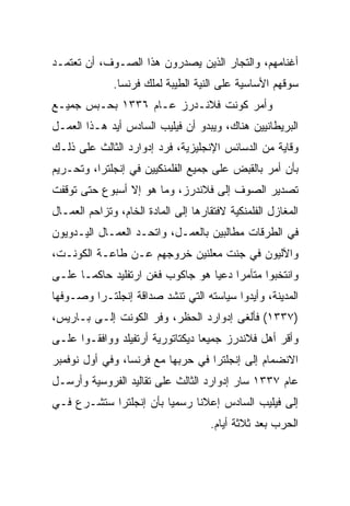 ‫ﺃﻏﻨﺎﻤﻬﻡ، ﻭﺍﻟﺘﺠﺎﺭ ﺍﻟﺫﻴﻥ ﻴﺼﺩﺭﻭﻥ ﻫﺫﺍ ﺍﻟﺼـﻭﻑ، ﺃﻥ ﺘﻌﺘﻤـﺩ‬
              ‫ﺴﻭﻗﻬﻡ ﺍﻷﺴﺎﺴﻴﺔ ﻋﻠﻰ ﺍﻟﻨﻴﺔ ﺍﻟﻁﻴﺒﺔ ﻟﻤﻠﻙ ﻓﺭﻨﺴﺎ.‬
‫ﻭﺃﻤﺭ ﻜﻭﻨﺕ ﻓﻼﻨـﺩﺭﺯ ﻋـﺎﻡ ٦٣٣١ ﺒﺤـﺒﺱ ﺠﻤﻴـﻊ‬
‫ﺍﻟﺒﺭﻴﻁﺎﻨﻴﻴﻥ ﻫﻨﺎﻙ، ﻭﻴﺒﺩﻭ ﺃﻥ ﻓﻴﻠﻴﺏ ﺍﻟﺴﺎﺩﺱ ﺃﻴﺩ ﻫـﺫﺍ ﺍﻟﻌﻤـل‬
‫ﻭﻗﺎﻴﺔ ﻤﻥ ﺍﻟﺩﺴﺎﺌﺱ ﺍﻹﻨﺠﻠﻴﺯﻴﺔ، ﻓﺭﺩ ﺇﺩﻭﺍﺭﺩ ﺍﻟﺜﺎﻟﺙ ﻋﻠﻰ ﺫﻟـﻙ‬
‫ﺒﺄﻥ ﺃﻤﺭ ﺒﺎﻟﻘﺒﺽ ﻋﻠﻰ ﺠﻤﻴﻊ ﺍﻟﻔﻠﻤﻨﻜﻴﻴﻥ ﻓﻲ ﺇﻨﺠﻠﺘﺭﺍ، ﻭﺘﺤـﺭﻴﻡ‬
‫ﺘﺼﺩﻴﺭ ﺍﻟﺼﻭﻑ ﺇﻟﻰ ﻓﻼﻨﺩﺭﺯ، ﻭﻤﺎ ﻫﻭ ﺇﻻ ﺃﺴﺒﻭﻉ ﺤﺘﻰ ﺘﻭﻗﻔﺕ‬
‫ﺍﻟﻤﻐﺎﺯل ﺍﻟﻔﻠﻤﻨﻜﻴﺔ ﻻﻓﺘﻘﺎﺭﻫﺎ ﺇﻟﻰ ﺍﻟﻤﺎﺩﺓ ﺍﻟﺨﺎﻡ، ﻭﺘﺯﺍﺤﻡ ﺍﻟﻌﻤـﺎل‬
‫ﻓﻲ ﺍﻟﻁﺭﻗﺎﺕ ﻤﻁﺎﻟﺒﻴﻥ ﺒﺎﻟﻌﻤـل، ﻭﺍﺘﺤـﺩ ﺍﻟﻌﻤـﺎل ﺍﻟﻴـﺩﻭﻴﻭﻥ‬
‫ﻭﺍﻵﻟﻴﻭﻥ ﻓﻲ ﺠﻨﺕ ﻤﻌﻠﻨﻴﻥ ﺨﺭﻭﺠﻬﻡ ﻋـﻥ ﻁﺎﻋـﺔ ﺍﻟﻜﻭﻨـﺕ،‬
‫ﻭﺍﻨﺘﺨﺒﻭﺍ ﻤﺘﺂﻤﺭﺍ ﺩﻋﻴﺎ ﻫﻭ ﺠﺎﻜﻭﺏ ﻓﻐﻥ ﺍﺭﺘﻔﻠﻴﺩ ﺤﺎﻜ ‪‬ـﺎ ﻋﻠـﻰ‬
       ‫ﻤ‬
‫ﺍﻟﻤﺩﻴﻨﺔ، ﻭﺃﻴﺩﻭﺍ ﺴﻴﺎﺴﺘﻪ ﺍﻟﺘﻲ ﺘﻨﺸﺩ ﺼﺩﺍﻗﺔ ﺇﻨﺠﻠﺘـﺭﺍ ﻭﺼـﻭﻓﻬﺎ‬
‫)٧٣٣١( ﻓﺄﻟﻐﻰ ﺇﺩﻭﺍﺭﺩ ﺍﻟﺤﻅﺭ، ﻭﻓﺭ ﺍﻟﻜﻭﻨﺕ ﺇﻟـﻰ ﺒـﺎﺭﻴﺱ،‬
‫ﻭﺃﻗﺭ ﺃﻫل ﻓﻼﻨﺩﺭﺯ ﺠﻤﻴﻌﺎ ﺩﻴﻜﺘﺎﺘﻭﺭﻴﺔ ﺃﺭﺘﻔﻴﻠﺩ ﻭﻭﺍﻓﻘـﻭﺍ ﻋﻠـﻰ‬
                                  ‫‪‬‬
‫ﺍﻻﻨﻀﻤﺎﻡ ﺇﻟﻰ ﺇﻨﺠﻠﺘﺭﺍ ﻓﻲ ﺤﺭﺒﻬﺎ ﻤﻊ ﻓﺭﻨﺴﺎ، ﻭﻓﻲ ﺃﻭل ﻨﻭﻓﻤﺒﺭ‬
‫ﻋﺎﻡ ٧٣٣١ ﺴﺎﺭ ﺇﺩﻭﺍﺭﺩ ﺍﻟﺜﺎﻟﺙ ﻋﻠﻰ ﺘﻘﺎﻟﻴﺩ ﺍﻟﻔﺭﻭﺴﻴﺔ ﻭﺃﺭﺴـل‬
‫ﺇﻟﻰ ﻓﻴﻠﻴﺏ ﺍﻟﺴﺎﺩﺱ ﺇﻋﻼﻨﺎ ﺭﺴﻤﻴﺎ ﺒﺄﻥ ﺇﻨﺠﻠﺘﺭﺍ ﺴﺘﺸـﺭﻉ ﻓـﻲ‬
                        ‫‪‬‬     ‫ﹰ‬
                                     ‫ﺍﻟﺤﺭﺏ ﺒﻌﺩ ﺜﻼﺜﺔ ﺃﻴﺎﻡ.‬
 