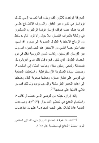 ‫ﺍﻟﻤﻌﺭﻜﺔ ﺍﻟﻭﺍﺤﺩﺓ، ﺜﻼﺜﻭﻥ ﺃﻟﻑ ﺭﺠل، ﻜﻤﺎ ﺫﻫـﺏ ﺇﻟـﻰ ﺫﻟـﻙ‬
‫ﻓﺭﻭﺍﺴﺎﺭ ﻓﻲ ﺘﻘﺩﻴﺭﻩ ﻏﻴﺭ ﺍﻟﺩﻗﻴﻕ. ﻭﺃﺸـﺭﻑ ﺍﻹﻗﻁـﺎﻉ ﻋﻠـﻰ‬
‫ﺍﻟﻤﻭﺕ ﻫﻨﺎﻙ ﺃﻴ ‪‬ﺎ: ﻓﻭﻗﻑ ﻓﺭﺴﺎﻥ ﻓﺭﻨﺴﺎ ﺍﻟﺭﺍﻜﺒﻭﻥ، ﺍﻟﻤﺴﻠﺤﻭﻥ‬
                                      ‫ﻀ‬
‫ﻓﻲ ﺭﺸﺎﻗﺔ ﺒﺎﻟﺤﺭﺍﺏ ﺍﻟﻘﺼﺎﺭ، ﺒﻼ ﺤﻭل ﻭﻻ ﻗﻭﺓ، ﺃﻤﺎﻡ ﺤـﺎﺌﻁ‬
‫ﻤﻥ ﺍﻟﺭﻤﺎﺡ ﺍﻹﻨﺠﻠﻴﺯﻴﺔ ﺍﻟﻁﻭﺍل ﺍﻟﻤﺼﻭﺒﺔ ﺇﻟﻰ ﺼﺩﻭﺭ ﺃﻓﺭﺍﺴﻬﻡ،‬
‫ﺒﻴﻨﻤﺎ ﻨﺸﺭ ﺤﻤﻠﺔ ﺍﻟﻘﺴﻰ ﻤﻥ ﺍﻹﻨﺠﻠﻴﺯ ﻋﻨﺩ ﺍﻟﺠﻨـﺎﺤﻴﻥ، ﺍﻟﻤـﻭﺕ‬
‫ﺒﻴﻥ ﺍﻟﻔﺭﺴﺎﻥ ﺍﻟﻔﺭﻨﺴﻴﻴﻥ، ﻭﻜﺎﺩﺕ ﺸﻤﺱ ﺍﻟﻔﺭﻭﺴﻴﺔ ﺘﺄﻓل ﻓﻲ ﻴﻭﻡ‬
‫ﺍﻟﺤﺼﺎﺩ ﺍﻟﻁﻭﻴل ﺍﻟﺫﻱ ﺘﻨﻔﺱ ﻓﺠﺭﻩ ﻗﺒل ﺫﻟﻙ ﻓـﻲ ﺃﺩﺭﻴﺎﻨﻭﺒـل‬
‫ﺒﺘﺴﻌﻤﺎﺌﺔ ﻭﺜﻤﺎﻨﻲ ﻭﺴﺘﻴﻥ ﺴﻨﺔ، ﻭﺠﺎﺀﺕ ﺍﻟﻤﺸﺎﺓ ﺇﻟﻰ ﺍﻟﻤﻘﺩﻤـﺔ،‬
‫ﻭﻀﻌﻔﺕ ﺴﻴﺎﺩﺓ ﺍﻟﻌﺴﻜﺭﻴﺔ ﺍﻹﺭﺴﺘﻘﺭﺍﻁﻴﺔ. ﻭﺍﺴﺘﻌﻤﻠﺕ ﺍﻟﻤﺩﻓﻌﻴﺔ‬
‫ﻓﻲ ﻜﺭﺴﻲ ﻋﻠﻰ ﻨﻁﺎﻕ ﻀﻴﻕ، ﻭﺠﻌﻠﺘﻬﺎ ﺼﻌﻭﺒﺔ ﺍﻟﻨﻘل ﻭﺤﺎﺠﺘﻬﺎ‬
‫ﺇﻟﻰ ﺇﻋﺎﺩﺓ ﺍﻟﺘﻌﻤﻴﺭ ﺃﻜﺜﺭ ﻤﺸﻘﺔ ﻭﺃﻗل ﺠـﺩﻭﻯ، ﻭﻟـﺫﻟﻙ ﻗﺼـﺭ‬
                                 ‫ﻓﻼﻨﻲ ﻓﺎﺌﺩﺘﻬﺎ ﻋﻠﻰ ﺼﺨﺒﻬﺎ)**(.‬
‫ﻭﻗﺎﺩ ﺇﺩﻭﺍﺭﺩ ﺠﻴﺸﻪ ﻤﻥ ﻜﺭﻴﺴﻲ ﺇﻟـﻰ ﺤﺼـﺎﺭ ﻜﺎﻟﻴـﻪ،‬
‫ﻭﺍﺴﺘﺨﺩﺍﻡ ﺍﻟﻤﺩﻓﻊ ﻓﻲ ﺘﺤﻁﻴﻡ ﺍﻷﺴـﻭﺍﺭ )٧٤٣١(. ﻭﺼـﻤﺩﺕ‬
‫ﺍﻟﻤﺩﻴﻨﺔ ﻋﺎﻤﺎ ﻜﺎﻤﻼ، ﺤﺘﻰ ﺃﻟﺤﺕ ﺍﻟﻤﺠﺎﻋـﺔ ﻋﻠﻴﻬـﺎ، ﻓﺄﺫﻋﻨـﺕ‬
                                         ‫‪‬‬


                                                          ‫)**(‬
‫ﻜﺎﻨﺕ ﺍﻟﻤﺩﻓﻌﻴﺔ ﻗﺩ ﺒﻠﻐﺕ ﻗﺭ ﹰﺎ ﻤﻥ ﺍﻟﺯﻤﺎﻥ، ﺫﻟﻙ ﻷﻥ ﺍﻟﻤﺩﺍﻓﻌﻴﻥ‬
                             ‫ﻨ‬
                    ‫ﺍﻟﺒﺭﺒﺭ ﺍﺴﺘﻌﻤﻠﻭﺍ ﺍﻟﻤﺩﺍﻓﻊ ﻓﻲ ﺴﺠﻠﻤﺎﺴﺔ ﻋﺎﻡ ٧٤٣١.‬
 