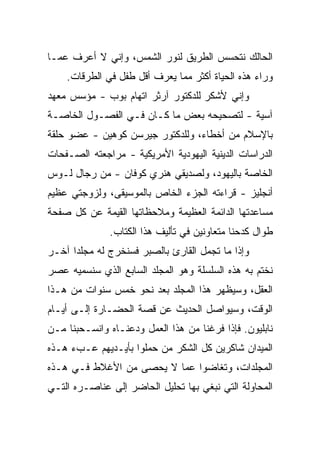 ‫ﺍﻟﺤﺎﻟﻙ ﻨﺘﺤﺴﺱ ﺍﻟﻁﺭﻴﻕ ﻟﻨﻭﺭ ﺍﻟﺸﻤﺱ، ﻭﺇﻨﻲ ﻻ ﺃﻋﺭﻑ ﻋﻤـﺎ‬
    ‫ﻭﺭﺍﺀ ﻫﺫﻩ ﺍﻟﺤﻴﺎﺓ ﺃﻜﺜﺭ ﻤﻤﺎ ﻴﻌﺭﻑ ﺃﻗل ﻁﻔل ﻓﻲ ﺍﻟﻁﺭﻗﺎﺕ.‬
‫ﻭﺇﻨﻲ ﻷﺸﻜﺭ ﻟﻠﺩﻜﺘﻭﺭ ﺁﺭﺜﺭ ﺍﺘﻬﺎﻡ ﺒﻭﺏ - ﻤﺅﺴﺱ ﻤﻌﻬﺩ‬
‫ﺁﺴﻴﺔ - ﻟﺘﺼﺤﻴﺤﻪ ﺒﻌﺽ ﻤﺎ ﻜـﺎﻥ ﻓـﻲ ﺍﻟﻔﺼـﻭل ﺍﻟﺨﺎﺼـﺔ‬
‫ﺒﺎﻹﺴﻼﻡ ﻤﻥ ﺃﺨﻁﺎﺀ، ﻭﻟﻠﺩﻜﺘﻭﺭ ﺠﻴﺭﺴﻥ ﻜﻭﻫﻴﻥ - ﻋﻀﻭ ﺤﻠﻘﺔ‬
‫ﺍﻟﺩﺭﺍﺴﺎﺕ ﺍﻟﺩﻴﻨﻴﺔ ﺍﻟﻴﻬﻭﺩﻴﺔ ﺍﻷﻤﺭﻴﻜﻴﺔ - ﻤﺭﺍﺠﻌﺘﻪ ﺍﻟﺼـﻔﺤﺎﺕ‬
‫ﺍﻟﺨﺎﺼﺔ ﺒﺎﻟﻴﻬﻭﺩ، ﻭﻟﺼﺩﻴﻘﻲ ﻫﻨﺭﻱ ﻜﻭﻓﺎﻥ - ﻤﻥ ﺭﺠﺎل ﻟـﻭﺱ‬
‫ﺃﻨﺠﻠﻴﺯ - ﻗﺭﺍﺀﺘﻪ ﺍﻟﺠﺯﺀ ﺍﻟﺨﺎﺹ ﺒﺎﻟﻤﻭﺴﻴﻘﻰ، ﻭﻟﺯﻭﺠﺘﻲ ﻋﻅﻴﻡ‬
‫ﻤﺴﺎﻋﺩﺘﻬﺎ ﺍﻟﺩﺍﺌﻤﺔ ﺍﻟﻌﻅﻴﻤﺔ ﻭﻤﻼﺤﻅﺎﺘﻬﺎ ﺍﻟﻘﻴﻤﺔ ﻋﻥ ﻜل ﺼﻔﺤﺔ‬
             ‫‪‬‬
              ‫ﻁﻭﺍل ﻜﺩﺤﻨﺎ ﻤﺘﻌﺎﻭﻨﻴﻥ ﻓﻲ ﺘﺄﻟﻴﻑ ﻫﺫﺍ ﺍﻟﻜﺘﺎﺏ.‬
‫ﻭﺇﺫﺍ ﻤﺎ ﺘﺠﻤل ﺍﻟﻘﺎﺭﺉ ﺒﺎﻟﺼﺒﺭ ﻓﺴﻨﺨﺭﺝ ﻟﻪ ﻤﺠﻠﺩﺍ ﺁﺨـﺭ‬
      ‫‪‬‬
‫ﻨﺨﺘﻡ ﺒﻪ ﻫﺫﻩ ﺍﻟﺴﻠﺴﻠﺔ ﻭﻫﻭ ﺍﻟﻤﺠﻠﺩ ﺍﻟﺴﺎﺒﻊ ﺍﻟﺫﻱ ﺴﻨﺴﻤﻴﻪ ﻋﺼﺭ‬
‫ﺍﻟﻌﻘل، ﻭﺴﻴﻅﻬﺭ ﻫﺫﺍ ﺍﻟﻤﺠﻠﺩ ﺒﻌﺩ ﻨﺤﻭ ﺨﻤﺱ ﺴﻨﻭﺍﺕ ﻤﻥ ﻫـﺫﺍ‬
‫ﺍﻟﻭﻗﺕ، ﻭﺴﻴﻭﺍﺼل ﺍﻟﺤﺩﻴﺙ ﻋﻥ ﻗﺼﺔ ﺍﻟﺤﻀـﺎﺭﺓ ﺇﻟـﻰ ﺃﻴـﺎﻡ‬
‫ﻨﺎﺒﻠﻴﻭﻥ. ﻓﺈﺫﺍ ﻓﺭﻏﻨﺎ ﻤﻥ ﻫﺫﺍ ﺍﻟﻌﻤل ﻭﺩﻋﻨـﺎﻩ ﻭﺍﻨﺴـﺤﺒﻨﺎ ﻤـﻥ‬
                  ‫‪‬‬
‫ﺍﻟﻤﻴﺩﺍﻥ ﺸﺎﻜﺭﻴﻥ ﻜل ﺍﻟﺸﻜﺭ ﻤﻥ ﺤﻤﻠﻭﺍ ﺒﺄﻴـﺩﻴﻬﻡ ﻋـﺏﺀ ﻫـﺫﻩ‬
‫ﺍﻟﻤﺠﻠﺩﺍﺕ، ﻭﺘﻐﺎﻀﻭﺍ ﻋﻤﺎ ﻻ ﻴﺤﺼﻰ ﻤﻥ ﺍﻷﻏﻼﻁ ﻓـﻲ ﻫـﺫﻩ‬
‫ﺍﻟﻤﺤﺎﻭﻟﺔ ﺍﻟﺘﻲ ﻨﺒﻐﻲ ﺒﻬﺎ ﺘﺤﻠﻴل ﺍﻟﺤﺎﻀﺭ ﺇﻟﻰ ﻋﻨﺎﺼـﺭﻩ ﺍﻟﺘـﻲ‬
 