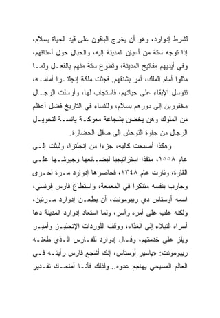 ‫ﻟﺸﺭﻁ ﺇﺩﻭﺍﺭﺩ، ﻭﻫﻭ ﺃﻥ ﻴﺨﺭﺝ ﺍﻟﺒﺎﻗﻭﻥ ﻋﻠﻰ ﻗﻴﺩ ﺍﻟﺤﻴﺎﺓ ﺒﺴﻼﻡ،‬
‫ﺇﺫﺍ ﺘﻭﺠﻪ ﺴﺘﺔ ﻤﻥ ﺃﻋﻴﺎﻥ ﺍﻟﻤﺩﻴﻨﺔ ﺇﻟﻴﻪ، ﻭﺍﻟﺤﺒﺎل ﺤﻭل ﺃﻋﻨﺎﻗﻬﻡ،‬
‫ﻭﻓﻲ ﺃﻴﺩﻴﻬﻡ ﻤﻔﺎﺘﻴﺢ ﺍﻟﻤﺩﻴﻨﺔ، ﻭﺘﻁﻭﻉ ﺴﺘﺔ ﻤﻨﻬﻡ ﺒﺎﻟﻔﻌـل ﻭﻟﻤـﺎ‬
‫ﻤﺜﻠﻭﺍ ﺃﻤﺎﻡ ﺍﻟﻤﻠﻙ، ﺃﻤﺭ ﺒﺸﻨﻘﻬﻡ. ﻓﺠﺜﺕ ﻤﻠﻜﺔ ﺇﻨﺠﻠﺘـﺭﺍ ﺃﻤﺎﻤـﻪ،‬
‫ﺘﺘﻭﺴل ﺍﻹﺒﻘﺎﺀ ﻋﻠﻰ ﺤﻴﺎﺘﻬﻡ، ﻓﺎﺴﺘﺠﺎﺏ ﻟﻬﺎ، ﻭﺃﺭﺴﻠﺕ ﺍﻟﺭﺠـﺎل‬
‫ﻤﺨﻔﻭﺭﻴﻥ ﺇﻟﻰ ﺩﻭﺭﻫﻡ ﺒﺴﻼﻡ، ﻭﻟﻠﻨﺴﺎﺀ ﻓﻲ ﺍﻟﺘﺎﺭﻴﺦ ﻓﻀل ﺃﻋﻅﻡ‬
‫ﻤﻥ ﺍﻟﻤﻠﻭﻙ ﻭﻫﻥ ﻴﺨﻀﻥ ﺒﺸﺠﺎﻋﺔ ﻤﻌﺭﻜـﺔ ﻴﺎﺌﺴـﺔ ﻟﺘﺤﻭﻴـل‬
             ‫ﺍﻟﺭﺠﺎل ﻤﻥ ﺠﻔﻭﺓ ﺍﻟﺘﻭﺤﺵ ﺇﻟﻰ ﺼﻘل ﺍﻟﺤﻀﺎﺭﺓ.‬
‫ﻭﻫﻜﺫﺍ ﺃﺼﺒﺤﺕ ﻜﺎﻟﻴﻪ، ﺠﺯﺀﺍ ﻤﻥ ﺇﻨﺠﻠﺘﺭﺍ، ﻭﻟﺒﺜﺕ ﺇﻟـﻰ‬
                        ‫‪‬‬
‫ﻋﺎﻡ ٨٥٥١، ﻤﻨﻔﺫﺍ ﺍﺴﺘﺭﺍﺘﻴﺠﻴﺎ ﻟﺒﻀـﺎﺌﻌﻬﺎ ﻭﺠﻴﻭﺸـﻬﺎ ﻋﻠـﻰ‬
                         ‫‪‬‬         ‫ﹰ‬
‫ﺍﻟﻘﺎﺭﺓ، ﻭﺜﺎﺭﺕ ﻋﺎﻡ ٨٤٣١، ﻓﺤﺎﺼﺭﻫﺎ ﺇﺩﻭﺍﺭﺩ ﻤـﺭﺓ ﺃﺨـﺭﻯ‬
‫ﻭﺤﺎﺭﺏ ﺒﻨﻔﺴﻪ ﻤﺘﻨﻜﺭﺍ ﻓﻲ ﺍﻟﻤﻌﻤﻌﺔ، ﻭﺍﺴﺘﻁﺎﻉ ﻓﺎﺭﺱ ﻓﺭﻨﺴﻲ،‬
                                 ‫‪‬‬
‫ﺍﺴﻤﻪ ﺃﻭﺴﺘﺎﺱ ﺩﻱ ﺭﻴﺒﻭﻤﻭﻨﺕ، ﺃﻥ ﻴﻁﻌـﻥ ﺇﺩﻭﺍﺭﺩ ﻤـﺭﺘﻴﻥ،‬
‫ﻭﻟﻜﻨﻪ ﻏﻠﺏ ﻋﻠﻰ ﺃﻤﺭﻩ ﻭﺃﺴﺭ، ﻭﻟﻤﺎ ﺍﺴﺘﻌﺎﺩ ﺇﺩﻭﺍﺭﺩ ﺍﻟﻤﺩﻴﻨﺔ ﺩﻋﺎ‬
‫ﺃﺴﺭﺍﻩ ﺍﻟﻨﺒﻼﺀ ﺇﻟﻰ ﺍﻟﻐﺫﺍﺀ، ﻭﻭﻗﻑ ﺍﻟﻠﻭﺭﺩﺍﺕ ﺍﻹﻨﺠﻠﻴـﺯ ﻭﺃﻤﻴـﺭ‬
‫ﻭﻴﻠﺯ ﻋﻠﻰ ﺨﺩﻤﺘﻬﻡ، ﻭﻗـﺎل ﺇﺩﻭﺍﺭﺩ ﻟﻠﻔـﺎﺭﺱ ﺍﻟـﺫﻱ ﻁﻌﻨـﻪ‬
‫ﺭﻴﺒﻭﻤﻭﻨﺕ: »ﻴﺎﺴﻴﺭ ﺃﻭﺴﺘﺎﺱ، ﺇﻨﻙ ﺃﺸﺠﻊ ﻓﺎﺭﺱ ﺭﺃﻴﺘـﻪ ﻓـﻲ‬
‫ﺍﻟﻌﺎﻟﻡ ﺍﻟﻤﺴﻴﺤﻲ ﻴﻬﺎﺠﻡ ﻋﺩﻭﻩ.. ﻭﻟﺫﻟﻙ ﻓﺄﻨـﺎ ﺃﻤﻨﺤـﻙ ﺘﻘـﺩﻴﺭ‬
 