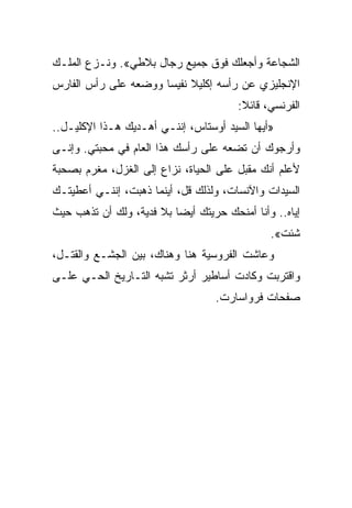 ‫ﺍﻟﺸﺠﺎﻋﺔ ﻭﺃﺠﻌﻠﻙ ﻓﻭﻕ ﺠﻤﻴﻊ ﺭﺠﺎل ﺒﻼﻁﻲ«. ﻭﻨـﺯﻉ ﺍﻟﻤﻠـﻙ‬
‫ﺍﻹﻨﺠﻠﻴﺯﻱ ﻋﻥ ﺭﺃﺴﻪ ﺇﻜﻠﻴﻼ ﻨﻔﻴﺴﺎ ﻭﻭﻀﻌﻪ ﻋﻠﻰ ﺭﺃﺱ ﺍﻟﻔﺎﺭﺱ‬
                      ‫‪‬‬
                                       ‫ﺍﻟﻔﺭﻨﺴﻲ، ﻗﺎﺌﻼ:‬
‫»ﺃﻴﻬﺎ ﺍﻟﺴﻴﺩ ﺃﻭﺴﺘﺎﺱ، ﺇﻨﻨـﻲ ﺃﻫـﺩﻴﻙ ﻫـﺫﺍ ﺍﻹﻜﻠﻴـل..‬
‫ﻭﺃﺭﺠﻭﻙ ﺃﻥ ﺘﻀﻌﻪ ﻋﻠﻰ ﺭﺃﺴﻙ ﻫﺫﺍ ﺍﻟﻌﺎﻡ ﻓﻲ ﻤﺤﺒﺘﻲ. ﻭﺇﻨـﻰ‬
‫ﻷﻋﻠﻡ ﺃﻨﻙ ﻤﻘﺒل ﻋﻠﻰ ﺍﻟﺤﻴﺎﺓ، ﻨﺯﺍﻉ ﺇﻟﻰ ﺍﻟﻐﺯل، ﻤﻐﺭﻡ ﺒﺼﺤﺒﺔ‬
‫ﺍﻟﺴﻴﺩﺍﺕ ﻭﺍﻵﻨﺴﺎﺕ، ﻭﻟﺫﻟﻙ ﻗل، ﺃﻴﻨﻤﺎ ﺫﻫﺒﺕ، ﺇﻨﻨـﻲ ﺃﻋﻁﻴﺘـﻙ‬
‫ﺇﻴﺎﻩ.. ﻭﺃﻨﺎ ﺃﻤﻨﺤﻙ ﺤﺭﻴﺘﻙ ﺃﻴﻀﺎ ﺒﻼ ﻓﺩﻴﺔ، ﻭﻟﻙ ﺃﻥ ﺘﺫﻫﺏ ﺤﻴﺙ‬
                          ‫‪‬‬
                                              ‫ﺸﺌﺕ«.‬
‫ﻭﻋﺎﺸﺕ ﺍﻟﻔﺭﻭﺴﻴﺔ ﻫﻨﺎ ﻭﻫﻨﺎﻙ، ﺒﻴﻥ ﺍﻟﺠﺸـﻊ ﻭﺍﻟﻘﺘـل،‬
‫ﻭﺍﻗﺘﺭﺒﺕ ﻭﻜﺎﺩﺕ ﺃﺴﺎﻁﻴﺭ ﺃﺭﺜﺭ ﺘﺸﺒﻪ ﺍﻟﺘـﺎﺭﻴﺦ ﺍﻟﺤـﻲ ﻋﻠـﻰ‬
                                  ‫ﺼﻔﺤﺎﺕ ﻓﺭﻭﺍﺴﺎﺭﺕ.‬
 